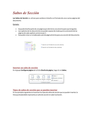 Saltos de Sección
Los Saltos de Sección se utilizan para cambiar el diseño o el formato de una o varias páginas del
documento.
Ejemplo:




Se puede diseñar parte de una página que sólo tiene una columna para que tenga dos.
Los capítulos de los documentos se pueden separar de modo que la numeración de las
páginas de cada capítulo comience por 1.
Se pueden crear un encabezado o pie de página distinto para una sección del documento.

Insertar un salto de sección
En el grupo Configurar página de la ficha Diseño de página, haga clic en Saltos.

Tipos de saltos de sección que se pueden insertar
En los ejemplos siguientes se muestran los tipos de saltos de sección que se pueden insertar; la
línea punteada doble representa un salto de sección en cada ilustración.

 