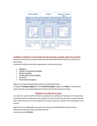 Cambiar el diseño o el formato del documento usando saltos de sección
Los saltos de sección se usan para realizar cambios de diseño o de formato en una parte de un
documento.
Se pueden cambiar los elementos siguientes en secciones concretas:







Márgenes
Tamaño u orientación del papel
Bordes de página
Encabezados y pies de página
Columnas
Numeración de páginas

Haga clic en el punto donde desee realizar un cambio de formato.
En el grupo Configurar página de la ficha Diseño de página, haga clic en Saltos, y seleccione el
tipo de salto de sección apropiado para el cambio de formato que desea realizar.

Eliminar un salto de sección
Los saltos de sección definen dónde se producen los cambios de formato en el documento.
Cuando se elimina un salto de sección, también se elimina el formato del texto situado antes del
salto. Dicho texto entra a formar parte de la sección siguiente y recibe el formato usado en esa
sección.
Haga clic en la vista Borrador para poder ver la línea punteada doble del salto de sección.
Seleccione el salto de sección que desee eliminar.
Presione la tecla SUPRIMIR.

 
