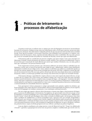 As práticas sociais que se realizam entre os sujeitos por meio da linguagem encontram-se inevitavelmente
baseadas no Letramento, condição em que existe um conhecimento sobre a escrita que as pessoas, mesmo sem saber
ler ou escrever, dominam. Tal conhecimento é adquirido pelo fato de que estas pessoas estão inseridas numa sociedade
letrada. Neste tipo de sociedade, a escrita passa a funcionar como mediadora entre tais práticas e os sujeitos, cons-
tituindo eventos de letramento. Assim, as práticas letradas influenciam todos os indivíduos. Por esta razão, pessoas
que vivem em sociedades letradas não podem ser chamadas de iletradas, mesmo que sejam não-alfabetizadas.
       O letramento pode ser considerado um processo complexo, que quase sempre é visto como associado à al-
fabetização. Contudo, existem letramentos de natureza variada, inclusive, sem a presença da alfabetização. Trata-se
de um termo que é conceituado de modo diferente por autores que estudam o fenômeno; mas, em suma, pode-se
dizer que o letramento é um processo histórico-social.
        É de compreensão razoável, portanto, que o letramento influencie até mesmo culturas e indivíduos que não
dominam a escrita, pois se trata de um processo mais amplo do que a alfabetização, embora esteja intimamente
relacionado à existência de um código escrito. Assim, culturas ou indivíduos que podem ser considerados ágrafos ou
iletrados são somente aqueles que vivem em uma sociedade que não possui, nem sofre, a influência, mesmo que indi-
reta, de um sistema de escrita. Por esta razão, pode-se afirmar que não existe uma relação direta entre escolaridade e
letramento, embora a escolarização possibilite uma inserção mais democrática do sujeito nas sociedades letradas.
        O letramento abrange a capacidade de o sujeito colocar-se como autor (sujeito) do próprio discurso, no que
se refere não só à relação com o texto escrito, mas também à relação com o texto oral. Logo, para uma concepção
histórico-social do letramento, há de se considerar uma concepção de língua - e de linguagem - constitutiva das ações
sociais. Ações que se organizam em enunciados que se criam e se recriam nas práticas comunicativas, configurando os
variados gêneros e seus suportes, os quais podem ser vistos como o resultado das práticas discursivas convencionadas
e institucionalizadas de comunidades discursivas específicas.
       Estes pressupostos teóricos perpassam os artigos apresentados neste primeiro capítulo da coletânea, que
foram agrupados num campo discursivo da diversidade cultural, da heterogeneidade dos gêneros, de seus suportes
e dos usos de linguagem no cotidiano comunicativo e sua constituição contextual interativa.
        São sete artigos que seguem a abertura deste documento e tomam como objeto o funcionamento da lingua-
gem nos processos de alfabetização e de letramento. Na seqüência, são apresentados textos diversos em que os usos
de linguagem e as práticas pedagógicas são o mote fundador das idéias expostas. No primeiro texto, “Alfabetização,
leitura e escrita”, através de uma abordagem crítica sobre os desafios da alfabetização e do letramento, bem como
sobre o problema do analfabetismo e os fatores sociopolíticos que o agravam como, por exemplo, desigualdade e
injustiça social e, por extensão, a exclusão social, Antonio Augusto Gomes Batista expõe um panorama das questões
sobre a alfabetização e a utilização da língua escrita nos mais variados contextos sociais. O autor propõe, dialogando
com vários posicionamentos teóricos, uma reavaliação do significado de alfabetizar, em que se ultrapasse o domínio
das primeiras letras e sejam envolvidas perspectivas de uso, reflexão e produção nas práticas lingüísticas.
        Com um objetivo semelhante ao do artigo anterior, o texto de Maria da Costa Val - “O que é ser alfabetizado
e letrado?”, apresenta a apropriação da escrita como um processo complexo e multifacetado, que envolve não só a
 