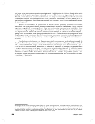 para atingir metas determinadas? Para essa comunidade escolar – que incorpora, por exemplo, alunado de favelas em
São Paulo ou Rio de Janeiro ou, ainda, que está situada em zona rural do Centro-oeste –, quais metas de ensino foram
eleitas? E, a partir delas, quais conteúdos são importantes para atingir essas metas? Que tipos e níveis de letramento
são necessários para que essa comunidade alcance a vida cidadã nessa comunidade? Que textos devem, então, ser
selecionados e trazidos para os alunos? Essa obra contempla esses conteúdos e textos? Como complementá-la, a partir
de outros impressos?
        Na ótica das possibilidades de aprendizagem do alunado, algumas questões já mencionadas são também
importantes: Que conhecimentos, valores, atitudes e tipos e níveis de letramento esses alunos já trazem? Quais são
importantes no projeto de ensino do professor? O que será preciso ensinar e aprender nessa coletividade? Como
se organizam o tempo e o espaço escolar de que se dispõe (número e tempo de aulas, número e tipo de alunos por
sala, disposição da sala, existência de biblioteca, laboratório, salas ambientes etc.)? Com que recursos tecnológicos é
possível contar (retroprojetor, xérox, vídeo, computador, Internet etc.)? É possível contar com professores de outras
disciplinas para atingir essas metas? Que obra/trechos de obras interessantes podem ser selecionadas para atingir
essas metas, em face dessas restrições? Como é possível complementar essa obra a partir de outros impressos e
recursos8?
        Para finalizar provisoriamente, esta discussão, quero lembrar de uma meta geral na formação cidadã do
alunado no Brasil de hoje – que envolve, de maneira crucial, os textos, impressos e livros que circulam em sala de
aula e, correspondentemente, os tipos e níveis de letramento que buscamos que nossos alunos construam –, que é
o fato de que, no mundo altamente ‘semiotizado’ da globalização, saber situar os discursos a que somos expostos
e recuperar seu situacionismo social (quem escreveu, com que propósito e ideologia, onde foi publicado, quando,
quem era o interlocutor projetado etc.) – é importantíssimo para fornecer artifícios para os alunos aprenderem, na
prática escolar, a fazer escolhas éticas entre os discursos que circulam à sua volta. Isso possibilita aprender a pro-
blematizar o discurso hegemônico da globalização e os significados antiéticos que, nele, desrespeitem a diferença,
o pluralismo e a democracia.




8
  Neste ponto, uma das questões importantes hoje é a inclusão nas salas de alunos portadores de necessidades especiais, particularmente os cegos,
cujo atendimento com obras e textos traduzidos em Braille, é hoje, sabemos, ainda altamente insuficiente. Esse é um problema, a meu ver, insolúvel
por meio da tradução de cada livro ou impresso em Braille. Quero apostar, num futuro breve, nas soluções computacionais para a questão das
necessidades especiais: presença de computadores dotados de acesso universal nas salas; ensino paralelo dos alunos para uso das máquinas;
tradutores automáticos de texto ao Braille por meio de softwares; livros e textos digitais.
 