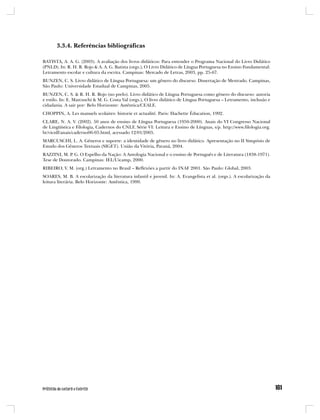 3.3.4. Referências bibliográficas

BATISTA, A. A. G. (2003). A avaliação dos livros didáticos: Para entender o Programa Nacional do Livro Didático
(PNLD). In: R. H. R. Rojo & A. A. G. Batista (orgs.), O Livro Didático de Língua Portuguesa no Ensino Fundamental:
Letramento escolar e cultura da escrita. Campinas: Mercado de Letras, 2003, pp. 25-67.
BUNZEN, C. S. Livro didático de Língua Portuguesa: um gênero do discurso. Dissertação de Mestrado. Campinas,
São Paulo: Universidade Estadual de Campinas, 2005.
BUNZEN, C. S. & R. H. R. Rojo (no prelo). Livro didático de Língua Portuguesa como gênero do discurso: autoria
e estilo. In: E. Marcuschi & M. G. Costa Val (orgs.), O livro didático de Língua Portuguesa – Letramento, inclusão e
cidadania. A sair por: Belo Horizonte: Autêntica/CEALE.
CHOPPIN, A. Les manuels scolaires: historie et actualité. Paris: Hachette Éducation, 1992.
CLARE, N. A. V. (2002). 50 anos de ensino de Língua Portuguesa (1950-2000). Anais do VI Congresso Nacional
de Lingüística e Filologia, Cadernos do CNLF, Série VI: Leitura e Ensino de Línguas, s/p. http://www.filologia.org.
br/vicnlf/anais/caderno06-05.html, acessado 12/01/2005.
MARCUSCHI, L. A. Gêneros e suporte: a identidade de gênero no livro didático. Apresentação no II Simpósio de
Estudo dos Gêneros Textuais (SIGET). União da Vitória, Paraná, 2004.
RAZZINI, M. P. G. O Espelho da Nação: A Antologia Nacional e o ensino de Português e de Literatura (1838-1971).
Tese de Doutorado. Campinas: IEL/Uicamp, 2000.
RIBEIRO, V. M. (org.) Letramento no Brasil – Reflexões a partir do INAF 2001. São Paulo: Global, 2003.
SOARES, M. B. A escolarização da literatura infantil e juvenil. In: A. Evangelista et al. (orgs.). A escolarização da
leitura literária. Belo Horizonte: Autêntica, 1999.
 