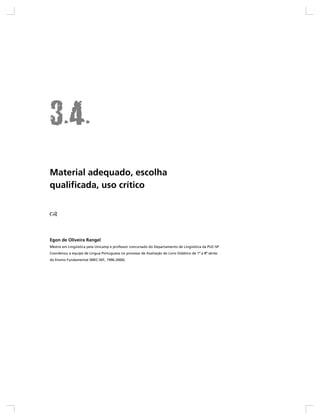 Material adequado, escolha
qualificada, uso crítico




Egon de Oliveira Rangel
Mestre em Lingüística pela Unicamp e professor concursado do Departamento de Lingüística da PUC-SP.
Coordenou a equipe de Língua Portuguesa no processo de Avaliação do Livro Didático de 1ª a 8ª séries
do Ensino Fundamental (MEC-SEF, 1996-2000).
 