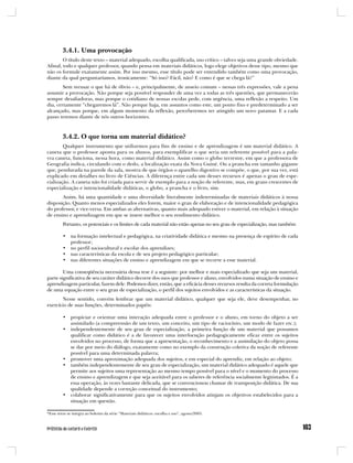 3.4.1. Uma provocação
        O título deste texto – material adequado, escolha qualificada, uso crítico – talvez seja uma grande obviedade.
Afinal, todo e qualquer professor, quando pensa em materiais didáticos, logo elege objetivos desse tipo, mesmo que
não os formule exatamente assim. Por isso mesmo, esse título pode ser entendido também como uma provocação,
diante da qual perguntaríamos, ironicamente: “Só isso? Fácil, não? E como é que se chega lá?”
        Sem recusar o que há de óbvio – e, principalmente, de anseio comum – nessas três expressões, vale a pena
assumir a provocação. Não porque seja possível responder de uma vez a todas as três questões, que permanecerão
sempre desafiadoras, mas porque o cotidiano de nossas escolas pede, com urgência, uma reflexão a respeito. Um
dia, certamente “chegaremos lá”. Não porque haja, em assuntos como este, um ponto fixo e predeterminado a ser
alcançado, mas porque, em algum momento da reflexão, perceberemos ter atingido um novo patamar. E a cada
passo teremos diante de nós outros horizontes.



         3.4.2. O que torna um material didático?
        Qualquer instrumento que utilizemos para fins de ensino e de aprendizagem é um material didático. A
caneta que o professor aponta para os alunos, para exemplificar o que seria um referente possível para a pala-
vra caneta, funciona, nessa hora, como material didático. Assim como o globo terrestre, em que a professora de
Geografia indica, circulando com o dedo, a localização exata da Nova Guiné. Ou a prancha em tamanho gigante
que, pendurada na parede da sala, mostra de que órgãos o aparelho digestivo se compõe, o que, por sua vez, está
explicado em detalhes no livro de Ciências. A diferença entre cada um desses recursos é apenas o grau de espe-
cialização. A caneta não foi criada para servir de exemplo para a noção de referente, mas, em graus crescentes de
especialização e intencionalidade didáticas, o globo, a prancha e o livro, sim.
       Assim, há uma quantidade e uma diversidade literalmente indeterminadas de materiais didáticos à nossa
disposição. Quanto menos especializados eles forem, maior o grau de elaboração e de intencionalidade pedagógica
do professor, e vice-versa. Em ambas as alternativas, quanto mais adequado estiver o material, em relação à situação
de ensino e aprendizagem em que se insere melhor o seu rendimento didático.
         Portanto, os potenciais e os limites de cada material não estão apenas no seu grau de especialização, mas também:

         • na formação intelectual e pedagógica, na criatividade didática e mesmo na presença de espírito de cada
           professor;
         • no perfil sociocultural e escolar dos aprendizes;
         • nas características da escola e de seu projeto pedagógico particular;
         • nas diferentes situações de ensino e aprendizagem em que se recorre a esse material.

        Uma conseqüência necessária dessa tese é a seguinte: por melhor e mais especializado que seja um material,
parte significativa de seu caráter didático decorre dos usos que professor e aluno, envolvidos numa situação de ensino e
aprendizagem particular, fazem dele. Podemos dizer, então, que a eficácia desses recursos resulta da correta formulação
de uma equação entre o seu grau de especialização, o perfil dos sujeitos envolvidos e as características da situação.
       Nesse sentido, convém lembrar que um material didático, qualquer que seja ele, deve desempenhar, no
exercício de suas funções, determinados papéis:

         • propiciar e orientar uma interação adequada entre o professor e o aluno, em torno do objeto a ser
           assimilado (a compreensão de um texto, um conceito, um tipo de raciocínio, um modo de fazer etc.);
         • independentemente de seu grau de especialização, a primeira função de um material que possamos
           qualificar como didático é a de favorecer uma interlocução pedagogicamente eficaz entre os sujeitos
           envolvidos no processo, de forma que a apresentação, o reconhecimento e a assimilação do objeto possa
           se dar por meio do diálogo, exatamente como no exemplo da construção coletiva da noção de referente
           possível para uma determinada palavra;
         • promover uma aproximação adequada dos sujeitos, e em especial do aprendiz, em relação ao objeto;
         • também independentemente de seu grau de especialização, um material didático adequado é aquele que
           permite aos sujeitos uma representação ao mesmo tempo possível para o nível e o momento do processo
           de ensino e aprendizagem e que seja aceitável para os saberes de referência socialmente legitimados. É a
           essa operação, às vezes bastante delicada, que se convencionou chamar de transposição didática. De sua
           qualidade depende a correção conceitual do instrumento;
         • colaborar significativamente para que os sujeitos envolvidos atinjam os objetivos estabelecidos para a
           situação em questão.

*Esse texto se integra ao boletim da série “Materiais didáticos: escolha e uso”, agosto/2005.
 