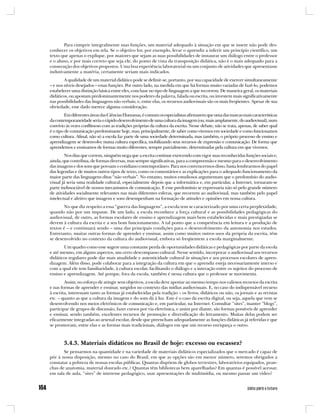 Para cumprir integralmente suas funções, um material adequado à situação em que se insere não pode des-
conhecer os objetivos em tela. Se o objetivo for, por exemplo, levar o aprendiz a inferir um princípio científico, um
texto que apenas o explique, por maiores que sejam as suas possibilidades de instaurar um diálogo entre o professor
e o aluno, e por mais correto que seja ele, do ponto de vista da transposição didática, não é o mais adequado para a
consecução dos objetivos propostos. Uma boa experiência laboratorial ou um conjunto de atividades que apresentasse
indutivamente a matéria, certamente seriam mais indicados.
        A qualidade de um material didático pode se definir-se, portanto, por sua capacidade de exercer simultaneamente
– e nos níveis desejados – essas funções. Por outro lado, na medida em que há formas muito variadas de fazê-lo, podemos
estabelecer uma distinção básica entre eles, com base no tipo de linguagem a que recorrem. De maneira geral, os materiais
didáticos, ou apostam predominantemente nos poderes da palavra, falada ou escrita, ou investem mais significativamente
nas possibilidades das linguagens não verbais; e, entre elas, os recursos audiovisuais são os mais freqüentes. Apesar de sua
obviedade, esse dado merece alguma consideração.
         Em diferentes áreas das Ciências Humanas, é comum os especialistas afirmarem que uma das marcas mais características
da contemporaneidade seria o rápido desenvolvimento de uma cultura da imagem (ou, mais amplamente, do audiovisual), num
convívio às vezes conflituoso com as tradições próprias da cultura da escrita. Nesse debate, não se trata, apenas, de saber qual
é o tipo de comunicação predominante hoje, mas, principalmente, de saber como vivemos em sociedade e como funcionamos
como cultura. Afinal, não só a escola faz parte de uma sociedade determinada, mas também, o próprio processo de ensino e
aprendizagem se desenvolve numa cultura específica, mobilizando seus recursos de expressão e comunicação. De forma que
aprendemos e ensinamos de formas muito diferentes, sempre parcialmente, determinadas pela cultura em que vivemos.
        Nos dias que correm, ninguém nega que a escrita continue exercendo com vigor suas reconhecidas funções sociais e,
ainda, que contribua, de formas diversas, mas sempre significativas, para a compreensão e mesmo para o desenvolvimento
das imagens e dos sons que povoam o cotidiano contemporâneo. Para nos convencermos disso, basta lembrarmos do papel
das legendas e de muitos outros tipos de texto, como os comentários e as explicações para o adequado funcionamento da
maior parte das linguagens ditas “não verbais”. No entanto, muitos estudiosos argumentam que o predomínio do audio-
visual já seria uma realidade cultural, especialmente depois que a informática e, em particular, a Internet, tornaram-se
parte indissociável de nossos mecanismos de comunicação. E esse predomínio se expressaria não só pelo grande número
de atividades socialmente relevantes nas mais diferentes esferas, que recorrem ao audiovisual, mas também pelo papel
intelectual e afetivo que imagens e sons desempenham na formação de atitudes e opiniões em nossa cultura.
       No que diz respeito a essa “guerra das linguagens”, a escola tem se caracterizado por uma certa perplexidade,
quando não por um impasse. De um lado, a escola reconhece a força cultural e as possibilidades pedagógicas do
audiovisual, de outro, as formas escolares de ensino e aprendizagem mais bem estabelecidas e mais prestigiadas se
devem à cultura da escrita e a seu bom funcionamento. A tal ponto que a competência em leitura e a produção de
textos é – e continuará sendo – uma das principais condições para o desenvolvimento da autonomia nos estudos.
Entretanto, muitas outras formas de aprender e ensinar, assim como muitos outros usos da própria da escrita, têm
se desenvolvido no contexto da cultura do audiovisual, embora só freqüentem a escola marginalmente.
       Um quadro como esse sugere uma constante perda de oportunidades didáticas e pedagógicas por parte da escola
e até mesmo, em alguns aspectos, um certo descompasso cultural. Nesse sentido, incorporar o audiovisual aos recursos
didáticos regulares pode dar mais atualidade e autenticidade cultural às situações e aos processos escolares de apren-
dizagem. Além disso, pode colaborar para a integração da cultura em que o aprendiz esteja necessariamente imerso e
com a qual ele tem familiaridade, à cultura escolar, facilitando o diálogo e a interação entre os sujeitos do processo de
ensino e aprendizagem. Até porque, fora da escola, também é nessa cultura que o professor se movimenta.
        Assim, no esforço de atingir seus objetivos, a escola deve apostar ao mesmo tempo nos valiosos recursos da escrita
e nas formas de aprender e ensinar, surgidos no contexto das mídias audiovisuais. E, no caso do indispensável recurso
à escrita, interessam tanto as formas já estabelecidas pela tradição – os livros, didáticos ou não, os jornais e as revistas
etc. – quanto as que a cultura da imagem e do som dá à luz. Este é o caso da escrita digital, ou seja, aquela que vem se
desenvolvendo nos meios eletrônicos de comunicação e, em particular, na Internet. Consultar “sites”, manter “blogs”,
participar de grupos de discussão, fazer cursos por via eletrônica, e assim por diante, são formas possíveis de aprender
e ensinar, sendo também, excelentes recursos de promoção e diversificação do letramento. Muitas delas podem ser
eficazmente integradas ao arsenal escolar, desde que preencham adequadamente as funções didáticas já referidas e que
se promovam, entre elas e as formas mais tradicionais, diálogos em que um recurso enriqueça o outro.



       3.4.3. Materiais didáticos no Brasil de hoje: excesso ou escassez?
       Se pensarmos na quantidade e na variedade de materiais didáticos especializados que o mercado é capaz de
pôr à nossa disposição, mesmo no caso do Brasil, em que as opções são em menor número, seremos obrigados a
constatar a pobreza de nossas escolas públicas. Quantas dispõem de globos terrestres, laboratórios equipados, pran-
chas de anatomia, material dourado etc.? Quantas têm bibliotecas bem aparelhadas? Em quantas é possível acessar,
em sala de aula, “sites” de interesse pedagógico, usar apresentações de multimídia, ou mesmo passar um vídeo?
 