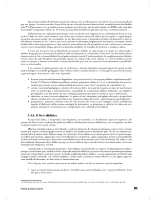 Apesar desse quadro de evidente escassez, em muitos casos nos deparamos com um excesso, por mais paradoxal
que isso pareça. Em muitas escolas, livros didáticos não utilizados lotam o almoxarifado, minidicionários distribuídos
pelo PNLD permanecem ou sem dono ou sem qualquer uso efetivo em sala de aula, coleções do PNBE estão trancadas
em estantes1, programas e vídeos da TV Escola passam despercebidos ou, gravados em fitas, continuam intactos.
        Evidentemente, há explicações possíveis para cada um desses casos. Algumas vezes, a subutilização de um recurso
se deve à falta de outro, como acontece com escolas que recebem coleções de vídeos, por exemplo, e a aparelhagem
necessária não existe ou não está em condições de uso. Em outros casos, o desperdício do material disponível se deve às
dificuldades inerentes ao uso coletivo, tais como: articular os diferentes programas em andamento, as turmas a serem
beneficiadas, os horários possíveis etc. Seja como for, temos diante de nós um quadro em que, muitas vezes, a escassez
convive com o desperdício. O que agrava as já precárias condições de trabalho do professor e penaliza o aluno.
        É certo que boa parte dessas dificuldades extrapola o âmbito de cada escola, e só pode ser solucionada a
médio e longo prazos, no contexto de políticas públicas adequadas e continuadas. Entretanto, um dos motivos dessa
situação adversa é de responsabilidade da própria instituição escolar. E está na ausência de um planejamento didático
efetivo, tanto de cada disciplina em particular, quanto do conjunto da escola. Afinal, os recursos didáticos, assim
como os espaços, e mesmo os horários a serem mobilizados para seu uso, precisam ser combinados e partilhados
entre os interessados.
       É no contexto do planejamento, que os professores e demais educadores que participam da equipe escolar
podem integrar ao trabalho pedagógico uma reflexão sobre o material didático e o seu papel no processo de ensino
e aprendizagem. Num fórum como esse, é possível:

           • levantar os recursos efetivamente disponíveis: a) na própria escola; b) em espaços públicos complementares (TV
             Escola, TV Educativa, bibliotecas públicas próximas, programas oficiais etc.); e, c) em instituições não governa-
             mentais que prestam serviços educacionais de livre acesso, como “sites”, programas de voluntariado etc.;
           • avaliar o potencial pedagógico e didático de cada um deles: a) no que diz respeito aos tipos de interlocução
             entre os sujeitos que o material favorece, à qualidade da transposição didática realizada e aos objetivos
             perseguidos; e, b) em termos de sua orientação predominante para a escrita ou para o audiovisual;
           • selecionar os materiais mais adequados, do ponto de vista do projeto pedagógico da escola, dos perfis de
             alunos e professores e das características das situações escolares de ensino e aprendizagem mais freqüentes;
           • programar e, portanto, otimizar o uso de cada recurso, de forma a, por exemplo, incluir a freqüência
             regular à biblioteca pública como estratégia de letramento, ou programar a exibição de vídeos ou pro-
             gramas educativos em sintonia com o cumprimento dos conteúdos curriculares.



           3.4.4. O livro didático
       Ao que tudo indica, o desperdício mais freqüente, no momento, é o de diferentes tipos de impressos. Até
porque são eles os mais visados pelas políticas públicas voltadas para recursos didáticos e, por conseguinte, são eles
os mais presentes em nossas escolas.
        Materiais estratégicos para a diversificação e o desenvolvimento do letramento do aluno, como revistas e jornais
doados por editoras, além dos próprios livros do PNBE e dos minidicionários distribuídos pelo PNLD, são, muitas vezes,
subutilizados. E mesmo o livro didático chega a ser descartado. Nesse último caso, o desuso parece dever-se, quase sempre,
a escolhas mal sucedidas, seja porque o livro recebido não era o da primeira opção, seja porque, mesmo correspondendo
ao título solicitado, revelou-se em desacordo com realidade da escola ou as expectativas dos professores. Há, ainda, o caso
das escolas que dispensam o livro didático porque preferem elaborar impressos alternativos, mas, ainda assim, receberam
obras que não chegaram a solicitar.
       Considerando-se esta situação particular, o livro didático, se considerado no contexto do planejamento escolar, é
uma peça central tanto para a reflexão sobre o lugar dos materiais didáticos no processo de ensino e aprendizagem quanto
para evitar o desperdício em meio à escassez. A escolha qualificada do livro didático – ou seja, organizada, envolvendo toda
a equipe escolar e orientada por critérios explícitos – pode, então, constituir-se numa referência e, em alguns aspectos,
num modelo da discussão a ser feita sobre os demais materiais.
           Nessa direção, uma primeira pauta para esse debate poderia incluir ao menos as seguintes questões:


           • quais as características comuns do livro, entendido como material didático, em relação às diferentes áreas
             em que a escola atua?


1
    Já é freqüente ouvir-se, em cursos de formação de professores, em muitos estados, que “a escola está cheia de livros”, “não falta o que ler”.
 