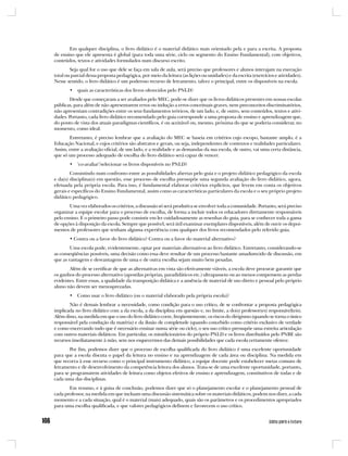 Em qualquer disciplina, o livro didático é o material didático mais orientado pela e para a escrita. A proposta
de ensino que ele apresenta é global (para toda uma série, ciclo ou segmento do Ensino Fundamental), com objetivos,
conteúdos, textos e atividades formulados num discurso escrito.
        Seja qual for o uso que dele se faça em sala de aula, será preciso que professores e alunos interajam na execução
total ou parcial dessa proposta pedagógica, por meio da leitura (as lições ou unidades) e da escrita (exercícios e atividades).
Nesse sentido, o livro didático é um poderoso recurso de letramento, talvez o principal, entre os disponíveis na escola.
       • quais as características dos livros oferecidos pelo PNLD?
       Desde que começaram a ser avaliados pelo MEC, pode-se dizer que os livros didáticos presentes em nossas escolas
públicas, para além de não apresentarem erros ou indução a erros conceituais graves, nem preconceitos discriminatórios,
não apresentam contradições entre os seus fundamentos teóricos, de um lado, e, de outro, seus conteúdos, textos e ativi-
dades. Portanto, cada livro didático recomendado pelo guia corresponde a uma proposta de ensino e aprendizagem que,
do ponto de vista dos atuais paradigmas científicos, é ou aceitável ou, mesmo, próxima do que se poderia considerar, no
momento, como ideal.
       Entretanto, é preciso lembrar que a avaliação do MEC se baseia em critérios cujo escopo, bastante amplo, é a
Educação Nacional, e cujos critérios são abstratos e gerais, ou seja, independentes de contextos e realidades particulares.
Assim, entre a avaliação oficial, de um lado, e a realidade e as demandas da sua escola, de outro, vai uma certa distância,
que só um processo adequado de escolha do livro didático será capaz de vencer.
       • ‘co-avaliar’/selecionar os livros disponíveis no PNLD?
        Consistindo num confronto entre as possibilidades abertas pelo guia e o projeto didático pedagógico da escola
e da(s) disciplina(s) em questão, esse processo de escolha pressupõe uma segunda avaliação do livro didático, agora,
efetuada pela própria escola. Para isso, é fundamental elaborar critérios explícitos, que levem em conta os objetivos
gerais e específicos do Ensino Fundamental, assim como as características particulares da escola e o seu próprio projeto
didático pedagógico.
       Uma vez elaborados os critérios, a discussão só será produtiva se envolver toda a comunidade. Portanto, será preciso
organizar a equipe escolar para o processo de escolha, de forma a incluir todos os educadores diretamente responsáveis
pelo ensino. E o primeiro passo pode consistir em ler cuidadosamente as resenhas do guia, para se conhecer toda a gama
de opções à disposição da escola. Sempre que possível, será útil examinar exemplares disponíveis, além de ouvir os depoi-
mentos de professores que tenham alguma experiência com qualquer dos livros recomendados pelo referido guia.
       • Contra ou a favor do livro didático? Contra ou a favor do material alternativo?
        Uma escola pode, evidentemente, optar por materiais alternativos ao livro didático. Entretanto, considerando-se
as conseqüências possíveis, uma decisão como essa deve resultar de um processo bastante amadurecido de discussão, em
que as vantagens e desvantagens de uma e de outra escolha sejam muito bem pesadas.
       Além de se certificar de que as alternativas em vista são efetivamente viáveis, a escola deve procurar garantir que
os ganhos do processo alternativo (apostilas próprias, paradidáticos etc.) ultrapassem ou ao menos compensem as perdas
evidentes. Entre essas, a qualidade da transposição didática e a ausência de material de uso direto e pessoal pelo próprio
aluno não devem ser menosprezadas.
       • Como usar o livro didático (ou o material elaborado pela própria escola)?
       Não é demais lembrar a necessidade, como condição para o uso crítico, de se confrontar a proposta pedagógica
implicada no livro didático com a da escola, a da disciplina em questão e, no limite, a do(s) professor(es) responsável(eis).
Além disso, na medida em que o uso do livro didático corre, freqüentemente, os riscos do dirigismo (quando se torna o único
responsável pela condução da matéria) e da ilusão de completude (quando concebido como critério exclusivo de verdade
e como encerrando tudo que é necessário ensinar numa série ou ciclo), o seu uso crítico pressupõe uma estreita articulação
com outros materiais didáticos. Em particular, os minidicionários do próprio PNLD e os livros distribuídos pelo PNBE são
recursos imediatamente à mão, sem nos esquecermos das demais possibilidades que cada escola certamente oferece.
       Por fim, podemos dizer que o processo de escolha qualificada do livro didático é uma excelente oportunidade
para que a escola discuta o papel da leitura no ensino e na aprendizagem de cada área ou disciplina. Na medida em
que recorra à esse recurso como o principal instrumento didático, a equipe docente pode estabelecer metas comuns de
letramento e de desenvolvimento da competência leitora dos alunos. Trata-se de uma excelente oportunidade, portanto,
para se programarem atividades de leitura como objetos efetivos de ensino e aprendizagem, constitutivos de todas e de
cada uma das disciplinas.
       Em resumo, e à guisa de conclusão, podemos dizer que só o planejamento escolar e o planejamento pessoal de
cada professor, na medida em que incluam uma discussão sistemática sobre os materiais didáticos, podem nos dizer, a cada
momento e a cada situação, qual é o material (mais) adequado, quais são os parâmetros e os procedimentos apropriados
para uma escolha qualificada, e que valores pedagógicos definem e favorecem o uso crítico.
 