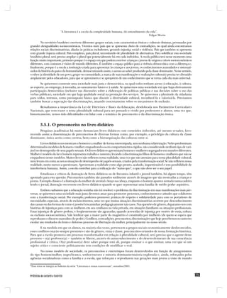 “A literatura é a escola da complexidade humana, do entendimento da vida”.
                                                                                              Edgar Morin

         No território brasileiro convivem diferentes grupos sociais, com características étnicas e culturais distintas, permeadas por
grandes desigualdades socioeconômicas. Vivemos num país que se apresenta cheio de contradições, no qual ainda encontramos
relações sociais discriminatórias, aliadas às práticas excludentes, gerando injustiça social e violência. País que também se apresenta
com grande riqueza cultural. País complexo, país plural, necessitando de pluralidade de alternativas. Para solidificar esta sociedade
brasileira plural, será preciso ampliar o plural que potencialmente há em cada indivíduo. A escola pública terá nesse momento uma
função muito importante, primeiro porque é o espaço em que podem conviver crianças e jovens de origens e níveis socioeconômicos
diferentes, com costumes e visões de mundo diferentes. É também o espaço público para a vivência democrática com a diferença e,
finalmente, porque é a escola a instituição criada para apresentar às crianças e aos jovens, os conhecimentos acumulados e sistemati-
zados da história do país e da humanidade, democratizando assim, o acesso ao saber produzido pela classe dominante. Nesse sentido,
o ethos (a identidade de um povo, grupo ou comunidade, a marca de suas manifestações e realizações culturais) precisa ser discutido
amplamente pelos educadores, para que se aproximem e se apropriem de um conhecimento que se torna cada dia mais universal.
        Se quisermos construir uma sociedade mais justa e democrática, na qual todos tenham acesso à educação, à cultura,
ao esporte, ao emprego, à moradia, ao saneamento básico e à saúde. Se quisermos uma sociedade em que haja efetivamente
participação democrática (inclusive nas discussões sobre a elaboração de políticas públicas e nas decisões sobre o uso das
verbas públicas), sociedade em que haja qualidade social na prestação dos serviços. Se quisermos a plenitude da cidadania
para todos, teremos, como pressuposto básico que discutir a diversidade cultural, reconhecê-la e valorizá-la. Precisamos
também buscar a superação das discriminações, atuando concretamente sobre os mecanismos de exclusão.
        Ressaltamos a importância da Lei de Diretrizes e Bases da Educação, desdobrada nos Parâmetros Curriculares
Nacionais, que vem trazer o tema pluralidade cultural para ser pensado e vivido por professores e alunos, uma vez que,
historicamente, temos tido dificuldades em lidar com a temática do preconceito e da discriminação étnica.


         3.5.1. O preconceito no livro didático
       Pesquisas acadêmicas há muito denunciam livros didáticos com conteúdos indevidos, até mesmo errados, favo-
recendo assim a disseminação de preconceitos de diversas formas como, por exemplo, o privilégio da cultura da classe
dominante, única aceita como correta, bem como a hierarquização das culturas entre si.
        Livros didáticos nos mostram o homem e a mulher de forma estereotipada, sem nenhuma relativização. Neles predominam
determinados modelos de homem e mulher, enquadrando-os em comportamentos rígidos, não considerando nenhum tipo de vari-
ável no desempenho de seus papéis sexuais. Os livros didáticos apresentam homens e mulheres segregados em mundos diferentes.
Mulher é modelo do lar e homem representa trabalho e sustento, levando à discriminação filhos de homens e mulheres que não se
enquadrem nesses modelos. Muitos livros não refletem nossa realidade, uma vez que não atentam para nossa pluralidade cultural,
nem levam em conta as novas situações de desempenho de papéis sexuais, criados pela transformação social. Se não refletem nossa
realidade, muito menos a questionam. Apresentam a realidade como algo pronto, acabado, inquestionável e sem possibilidade de
interferência humana. Assim, a escola contribui para a reificação do “status quo”, o que não deve ser o seu papel.
        Estudiosos e críticos da ilustração de livros didáticos ou de literatura infantil e juvenil também, há algum tempo, têm
apontado para esta questão. Preconceitos também são passados sutilmente através de imagens que são mostradas a crianças e
jovens. Exemplo clássico é a ilustração da mulher de avental e lenço na cabeça, enquanto o homem aparece sentado numa cadeira
lendo o jornal, ilustração recorrente em livros didáticos quando se quer representar uma família de médio poder aquisitivo.
         Embora saibamos que a educação sozinha não irá resolver o problema da discriminação em suas manifestações mais per-
versas, se quisermos uma sociedade mais justa devemos atuar para promover processos, conhecimentos e atitudes que colaborem
com a transformação social. Por exemplo, podemos promover práticas de respeito e solidariedade para com os portadores de
necessidades especiais, através de esclarecimentos, uma vez que muitas situações discriminatórias ocorrem por desconhecimento
das causas ou das formas de como é possível encaminhar pedagogicamente tais casos. Nas questões de gênero, deparamo-nos com
histórias de injustiças para com as mulheres em seu cotidiano na vida privada, em situações familiares ou situações profissionais.
Essas injustiças de gênero podem, e freqüentemente são agravadas, quando acrescidas de injustiça por motivo de etnia, cultura
ou exclusão socioeconômica. Vale lembrar que a maior parte do magistério é constituída por mulheres (de quem se espera que
reproduzam o discurso masculino do poder). Conflitos, contradições, preconceitos, discriminações que hoje percebemos no universo
escolar são resultados do lento e doloroso processo de libertação da mulher, principalmente no nosso século.
        E na medida em que os alunos, na maioria das vezes, pertencem a grupos sociais economicamente desfavorecidos,
esses conflitos estarão sempre presentes e são de gênero, etnia e classe, preconceitos oriundos de nossa formação histórica.
Para que a escola promova um processo transformador em relação à pluralidade cultural, será preciso que o agente desse
processo – o(a) professor(a) – também se liberte, através do autoconhecimento e do desenvolvimento de sua consciência
profissional e crítica. O(a) professor(a) deve saber porque está ali, porque ensinar e o que ensinar, uma vez que só um
sujeito crítico e consciente politicamente tem condições de modificar o real.
       No nosso modelo de sociedade, os preconceitos e estereótipos foram desenvolvidos em função de antagonismos
do tipo homem/mulher, negro/branco, senhor/escravo e minoria dominante/maioria explorada e, ainda, reforçados pelas
agências socializadoras como a família e a escola, que reforçam e reproduzem nas gerações mais jovens a visão de mundo

*Esse texto se integra ao boletim da série “Literatura e temas transversais”, setembro/2001.
 