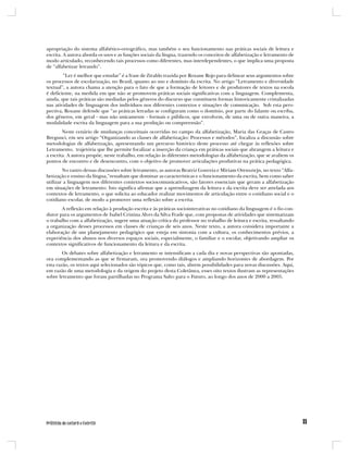 apropriação do sistema alfabético-ortográfico, mas também o seu funcionamento nas práticas sociais de leitura e
escrita. A autora aborda os usos e as funções sociais da língua, trazendo os conceitos de alfabetização e letramento de
modo articulado, reconhecendo tais processos como diferentes, mas interdependentes, o que implica uma proposta
de “alfabetizar letrando”.
        “Ler é melhor que estudar” é a frase de Ziraldo trazida por Roxane Rojo para delinear seus argumentos sobre
os processos de escolarização, no Brasil, quanto ao uso e domínio da escrita. No artigo “Letramento e diversidade
textual”, a autora chama a atenção para o fato de que a formação de leitores e de produtores de textos na escola
é deficiente, na medida em que não se promovem práticas sociais significativas com a linguagem. Complementa,
ainda, que tais práticas são mediadas pelos gêneros do discurso que constituem formas historicamente cristalizadas
nas atividades de linguagem dos indivíduos nos diferentes contextos e situações de comunicação. Sob esta pers-
pectiva, Roxane defende que “as práticas letradas se configuram como o domínio, por parte do falante ou escriba,
dos gêneros, em geral - mas não unicamente - formais e públicos, que envolvem, de uma ou de outra maneira, a
modalidade escrita da linguagem para a sua produção ou compreensão”.
        Neste cenário de mudanças conceituais ocorridas no campo da alfabetização, Maria das Graças de Castro
Bregunci, em seu artigo “Organizando as classes de alfabetização: Processos e métodos”, focaliza a discussão sobre
metodologias de alfabetização, apresentando um percurso histórico deste processo até chegar às reflexões sobre
Letramento, trajetória que lhe permite focalizar a inserção da criança em práticas sociais que abrangem a leitura e
a escrita. A autora propõe, neste trabalho, em relação às diferentes metodologias da alfabetização, que se avaliem os
pontos de encontro e de desencontro, com o objetivo de promover articulações produtivas na prática pedagógica.
        No rastro dessas discussões sobre letramento, as autoras Beatriz Gouveia e Miriam Orensztejn, no texto “Alfa-
betização e ensino da língua,”ressaltam que dominar as características e o funcionamento da escrita, bem como saber
utilizar a linguagem nos diferentes contextos sociocomunicativos, são fatores essenciais que geram a alfabetização
em situações de letramento. Isto significa afirmar que a aprendizagem da leitura e da escrita deve ser atrelada aos
contextos de letramento, o que solicita ao educador realizar movimentos de articulação entre o cotidiano social e o
cotidiano escolar, de modo a promover uma reflexão sobre a escrita.
       A reflexão em relação à produção escrita e às práticas sociointerativas no cotidiano da linguagem é o fio con-
dutor para os argumentos de Isabel Cristina Alves da Silva Frade que, com propostas de atividades que sistematizam
o trabalho com a alfabetização, sugere uma atuação crítica do professor no trabalho de leitura e escrita, ressaltando
a organização desses processos em classes de crianças de seis anos. Neste texto, a autora considera importante a
elaboração de um planejamento pedagógico que esteja em sintonia com a cultura, os conhecimentos prévios, a
experiência dos alunos nos diversos espaços sociais, especialmente, o familiar e o escolar, objetivando ampliar os
contextos significativos de funcionamento da leitura e da escrita.
        Os debates sobre alfabetização e letramento se intensificam a cada dia e novas perspectivas são apontadas,
ora complementando as que se firmaram, ora promovendo diálogos e ampliando horizontes de abordagem. Por
esta razão, os textos aqui selecionados são tópicos que, como tais, abrem possibilidades para novas discussões. Aqui,
em razão de uma metodologia e da origem do projeto desta Coletânea, esses oito textos ilustram as representações
sobre letramento que foram partilhadas no Programa Salto para o Futuro, ao longo dos anos de 2000 a 2005.
 