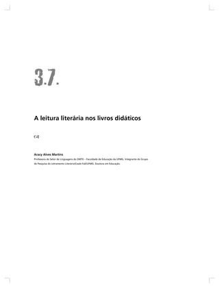 A leitura literária nos livros didáticos




Aracy Alves Martins
Professora do Setor de Linguagens do DMTE – Faculdade de Educação da UFMG. Integrante do Grupo
de Pesquisa do Letramento Literário/Ceale-FaE/UFMG. Doutora em Educação.
 