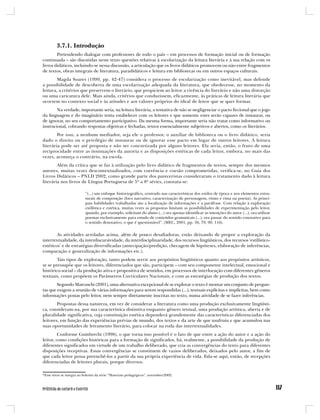 3.7.1. Introdução
        Pretendendo dialogar com professores de todo o país – em processos de formação inicial ou de formação
continuada – são discutidas neste texto questões relativas à escolarização da leitura literária e à sua relação com os
livros didáticos, incluindo-se nessa discussão, a articulação que os livros didáticos promovem ou não entre fragmentos
de textos, obras integrais de literatura, paradidáticos e leitura em bibliotecas ou em outros espaços culturais.
       Magda Soares (1999, pp. 42-47) considera o processo de escolarização como inevitável, mas defende
a possibilidade de descoberta de uma escolarização adequada da literatura, que obedecesse, no momento da
leitura, a critérios que preservem o literário, que propiciem ao leitor a vivência do literário e não uma distorção
ou uma caricatura dele. Mais ainda, critérios que conduzissem, eficazmente, às práticas de leitura literária que
ocorrem no contexto social e às atitudes e aos valores próprios do ideal de leitor que se quer formar.
        Na verdade, importante seria, na leitura literária, a tentativa de não se negligenciar o pacto ficcional que o jogo
da linguagem e do imaginário tenta estabelecer com os leitores e que somente estes serão capazes de instaurar, ou
de ignorar, no seu comportamento participativo. Da mesma forma, importante seria não tratar como informativo ou
instrucional, cobrando respostas objetivas e fechadas, textos essencialmente subjetivos e abertos, como os literários.
        Por isso, a nenhum mediador, seja ele o professor, o auxiliar de biblioteca ou o livro didático, seria
dado o direito ou o privilégio de instaurar ou de ignorar esse pacto em lugar de outros leitores. A leitura
literária pode ser até proposta e não ser concretizada por alguns leitores. Ela seria, então, o fruto de uma
reciprocidade entre as insinuações da autoria e as disposições estéticas de cada leitor, embora, no mais das
vezes, aconteça o contrário, na escola.
        Além da crítica que se faz à utilização pelo livro didático de fragmentos de textos, sempre dos mesmos
autores, muitas vezes descontextualizados, com coerência e coesão comprometidas, verifica-se, no Guia dos
Livros Didáticos – PNLD 2002, como grande parte dos pareceristas consideraram o tratamento dado à leitura
literária nos livros de Língua Portuguesa de 5ª a 8ª séries, constata-se:

                          “(...) um enfoque historiográfico, centrado nas características dos estilos de época e nos elementos estru-
                          turais de composição (foco narrativo, caracterização de personagem, ritmo e rima na poesia). As princi-
                          pais habilidades trabalhadas são a localização de informações e a paráfrase. Com relação à exploração
                          estilística e estética, muitas vezes as propostas limitam as possibilidades de experimentação pelo leitor,
                          quando, por exemplo, solicitam do aluno (...) ora apenas identificar as intenções do autor (...), ora utilizar
                          poemas exclusivamente para estudo de conteúdos gramaticais (...), ora passar do sentido conotativo para
                          o sentido denotativo, o que é questionável”. (MEC, 2001, pp. 56, 79, 90, 116).


        As atividades arroladas acima, além de pouco desafiadoras, estão deixando de propor a exploração da
intertextualidade, da interdiscursividade, da interdisciplinaridade, dos recursos lingüísticos, dos recursos ‘estilístico-
estéticos’ e de estratégias diversificadas (antecipação/predição, checagem de hipóteses, elaboração de inferências,
comparação e generalização de informações etc.).
        Tais tipos de exploração, tanto podem servir aos propósitos lingüísticos quanto aos propósitos artísticos,
se se pressupõe que os leitores, diferenciados que são, participem – com seu componente intelectual, emocional e
histórico-social – da produção ativa e propositiva de sentidos, em processos de interlocução com diferentes gêneros
textuais, como propõem os Parâmetros Curriculares Nacionais, e com as estratégias de produção dos textos.
        Segundo Marcuschi (2001), uma alternativa excepcional de se explorar o texto é montar um conjunto de pergun-
tas que exigem a reunião de várias informações para serem respondidas (...), textuais explícitas e implícitas, bem como
informações postas pelo leitor, nem sempre diretamente inscritas no texto, numa atividade de se fazer inferências.
        Propostas dessa natureza, em vez de considerar a literatura como uma produção exclusivamente lingüísti-
ca, consideram-na, por sua característica distintiva enquanto gênero textual, uma produção artística, aberta e de
pluralidade significativa, cuja constituição estética dependerá grandemente das características diferenciadas dos
leitores, em função das experiências prévias de mundo, dos textos e da arte de que usufruiu e que acumulou nas
suas oportunidades de letramento literário, para colocar na roda das intertextualidades.
         Conforme Gumbrecht (1998), o que torna isso possível é o fato de que entre a ação do autor e a ação do
leitor, como condições históricas para a formação de significados, há, realmente, a possibilidade da produção de
diferentes significados em virtude de um trabalho deliberado, que cria as convergências do texto para diferentes
disposições receptivas. Essas convergências se constituem de vazios deliberados, deixados pelo autor, a fim de
que cada leitor possa preenchê-los a partir da sua própria experiência de vida. Fala-se aqui, então, de recepções
diferenciadas de leitores plurais, porque diversos.

*Esse texto se integra ao boletim da série “Materiais pedagógicos”, novembro/2002.
 
