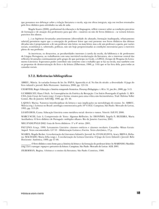 que possamos nos debruçar sobre a relação literatura e escola, seja em obras integrais, seja em trechos retomados
pelo livro didático para atividades na sala de aula.
       Magda Soares (2000), profissional da educação e da linguagem, reflete conosco sobre as condições precárias
de formação e de atuação dos professores para que eles – usuários ou não de livros didáticos – se tornem leitores
parceiros dos alunos.
        (...) as hipóteses levantadas anteriormente [diversidade do alunado, formação inadequada, rebaixamento
salarial] permitem supor que a concepção de professor leitor que está presente nos livros didáticos das últimas
décadas não é propriamente a de um professor não leitor, ou mau leitor, mas a de um professor a quem, por razões
sociais, econômicas e, sobretudo, políticas, não são hoje proporcionadas as condições necessárias para o exercício
pleno de sua profissão.
       As incertezas, os desacertos, as peculiaridades inerentes à tarefa da escola, da biblioteca e de professores
de Língua Portuguesa, ao trabalharem com uma inevitável escolarização da literatura, são o interesse central das
reflexões levantadas continuamente pelo grupo de que participo no Ceale, o GPELL (Grupo de Pesquisa do Letra-
mento Literário). Esperamos poder contribuir não somente com o trabalho que se faz na escola, mas também com
as propostas de democratização do livro e da leitura (Zilberman, 1988, p. 144) que se faz fora dela, para todas as
camadas sociais.



       3.7.2. Referências bibliográficas

ABREU, Márcia. As variadas formas de ler. In: PAIVA, Aparecida et al. No fim do século: a diversidade: O jogo do
livro infantil e juvenil. Belo Horizonte: Autêntica, 2000, pp. 121-34.
CHARTIER, Roger. Educação e história rompendo fronteiras. Presença Pedagógica. v. 06 n. 31, jan./fev., 2000, pp. 5-15.
GUMBRECHT, Hans Ultich. As Conseqüências da Estética da Recepção: Um Início Postergado (Capítulo 1). RO-
CHA, João Cezar de Castro (org.). Corpo e forma: ensaios para uma crítica não-hermenêutica. Trad. Heloisa Toller
Gomes. Rio de Janeiro: EdUERJ, 1998, pp. 23- 46.
LAJOLO, Marisa. Natureza interdisciplinar da leitura e suas implicações na metodologia do ensino. In: ABREU,
Márcia (org.). Leituras no Brasil: antologia comemorativa pelo 10º COLE. Campinas, São Paulo: Mercado de Letras,
1995, pp. 113-28.
LEAHY-DIOS, Cyana. Educação Literária como metáfora social: desvios e rumos. Niterói: EdUFF, 2000.
MARCUSCHI, Luiz A. Compreensão de Texto: Algumas Reflexões. In: DIONÍSIO, Ângela P.; BEZERRA, Maria
Auxiliadora. O livro didático de Português: múltiplos olhares. Rio de Janeiro: Lucerna, 2001.
MEC/FNDE/PNLD 2002. Guia de livros didáticos: 5ª a 8ª séries. 2001.
PAULINO, Graça. 1999. Letramento Literário: cânones estéticos e cânones escolares. Caxambu -Minas Gerais:
Anped. Texto encomendado: GT 10 - Alfabetização Leitura e Escrita. Texto eletrônico, 17 p.
SOARES, Magda Becker. A escolarização da Literatura Infantil e Juvenil. In: EVANGELISTA, Aracy, BRINA, Helia-
na; MACHADO, Maria Zélia (orgs.). A escolarização da Leitura Literária: O Jogo do Livro Infantil e Juvenil. Belo
Horizonte: Autêntica, 1999, pp 17-48.
_________. O livro didático como fonte para a história da leitura e da formação do professor-leitor. In MARINHO, Marildes
(org.) Ler e navegar: espaços e percursos da leitura. Campinas, São Paulo: Mercado de Letras: ALB, 2001.
ZILBERMAN, Regina. A leitura e o ensino da literatura. São Paulo: Contexto, 1988.
 