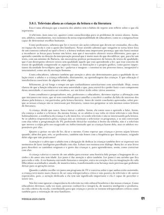 3.8.1. Televisão afasta as crianças da leitura e da literatura
      Esta é uma afirmação que a maioria dos adultos tem o hábito de repetir sem refletir sobre o que ela
representa.
       A televisão, mais uma vez, aparece como causa/desculpa para os problemas de nossos alunos. Assim,
nós, adultos, comodamente, nos eximimos da nossa responsabilidade de educadores, como se a máquina fosse
capaz de determinar escolhas humanas.
       Como professores, sabemos que ler e escrever são ações culturais que devem ser ensinadas, dia-a-dia,
no espaço da escola e com o apoio dos familiares. Nesse sentido sabemos que: ninguém se torna leitor fora
de um contexto cultural no qual o livro e a leitura tenham uma importante presença; que não basta ensinar
a reconhecer as letras para formar um leitor, mas que é necessário oferecer textos diferentes, para que o
aprendiz caminhe na direção da interpretação pessoal que é muito mais do que decodificar; que, para ler um
texto, com um mínimo de fluência, são necessárias práticas permanentes de leitura de textos de qualidade;
que é um desrespeito oferecer textos sem qualidade àquele que está aprendendo a ler; que esse conceito de
textos de qualidade compreende os aspectos visuais, as ilustrações e o projeto gráfico, como partes impor-
tantes da unidade livro/objeto; que ler – palavras e imagens – constitui-se um processo único, inesgotável e
interminável, como ato da recriação humana.
       Como educadores, sabemos também que atenção e afeto são determinantes para a qualidade da re-
lação entre o adulto e a criança refletindo, diretamente, na aprendizagem das crianças. E que educação é
interferência consciente de alguém sobre alguém.
       Felizmente, já vai longe o tempo em que confundíamos autoritarismo com autoridade. Hoje, temos
clareza de que a função educativa tem uma autoridade e que, para exercê-la e poder fazer o uso competente
dessa autoridade, é necessário ser estudioso, ser um leitor ávido sobre vários assuntos.
       Como estudiosos e pesquisadores, nós, professores e educadores, devemos rejeitar a afirmação com
que iniciamos este texto, que só tem contribuído para camuflar e encobrir a análise da falta de interesse dos
alunos pela leitura e, em particular, pela leitura literária. Antes de emitir conclusões apressadas, sobre por-
que as nossas crianças não se interessam por literatura, vamos nos perguntar se nós mesmos somos leitores
de literatura.
       A criança, desde que nasce, busca imitar o adulto. Assim, ela emite sons e aprende a falar. Assim,
ela começa a andar e a brincar. Da mesma forma, se os adultos à sua volta só vêem televisão e não lêem
habitualmente, a tendência da criança é a de imitá-los, só vendo televisão e não se interessando pela leitura.
Se os adultos responsáveis pelas crianças não as orientam a selecionar os programas, e se não conversam
com elas sobre a programação da TV, preferindo deixá-las sozinhas à frente da telinha, não é a televisão
que merece a culpa pelo uso exagerado ou indiscriminado que as crianças fazem dela, mas os adultos res-
ponsáveis por elas.
       Quanto a gostar ou não de ler, dá-se o mesmo. Como esperar que crianças e jovens sejam leitores
quando, além dos pais, nós, os professores, também não lemos com a freqüência que deveríamos, exigindo
deles algo que não praticamos?
      A atenção e o afeto que o adulto tem a obrigação de dedicar às crianças também deve se expressar nos
momentos de lazer inteligente partilhado com elas. Lobato nos ensinou esse diálogo. Basta ler os seus livros
para descobrir os caminhos originais e o gosto das crianças e, para aprendermos, assim, como conversar
com elas.
       A criança valoriza o convite de um adulto para escutar uma história lida porque a linguagem do ca-
rinho e do amor não tem idade. Ler junto é dar atenção e afeto também. Ler junto é um carinho que fica
para toda a vida. A voz humana narrando fantasias e emoções, entra no coração e fica na imaginação de cada
filho/aluno acarinhado e amado, de maneira única, transformando-a na herança mais preciosa que podemos
deixar para as gerações novas.
       Quando o adulto escolhe ver junto um programa de TV e conversa sobre o que ambos estão assistindo,
a criança terá muito mais chances de ser uma telespectadora crítica e não passiva da televisão e de outros
espetáculos, pois, a atenção dedicada a ela tem um significado importante e ela é capaz de perceber e
sentir isto.
      Não há como ignorar a importância da televisão na vida cultural brasileira e das nossas crianças. Como
educadores devemos, cada vez mais, procurar conhecê-la e integrá-la, de maneira inteligente e produtiva,
na vida coletiva da escola, contribuindo para que crianças e jovens se tornem telespectadores críticos como
também para a orientação de seus familiares.
 