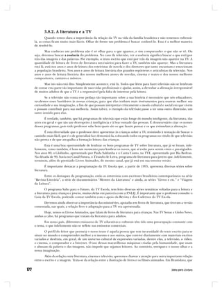 3.8.2. A literatura e a TV
        Quando temos clara a importância da relação da TV na vida da família brasileira e não tememos enfrentá-
la, as coisas ficam muito mais fáceis. Olhar de frente um problema é buscar conhecê-lo. Essa é a melhor maneira
de resolvê-lo.
        Mas conhecer um problema não é só olhar para o que aparece, e sim compreender o que não se vê. Ou
seja, devemos buscar a essência do problema. No caso da televisão, ver a essência significa buscar o que está por
trás das imagens e das palavras. Por exemplo, o texto escrito que está por trás da imagem não aparece na TV. A
quantidade de leitura de livros de literatura necessários para fazer a TV, também não aparece. Mas a literatura
está lá, está nos anos e anos de leitura dos roteiristas de novela e dos diretores que tanto encantam e emocionam
a população brasileira. Nos anos e anos de leitura literária dos grandes repórteres e articulistas da televisão. Nos
anos e anos de leitura literária dos nossos melhores atores de novelas, cinema e teatro e dos nossos melhores
compositores, cantores e músicos.
       Mas isto não está dito. Simplesmente acontece, está lá. Todos que lêem para fazer televisão não se lembram
de contar esta parte tão importante de suas vidas profissionais e ajudar, assim, a derrubar a afirmação irresponsável
de muitos adultos de que a TV é a responsável pela falta de interesse pela leitura.
       Se a televisão não conta esse pedaço tão importante sobre a sua história é necessário que nós educadores,
revelemos esses bastidores às nossas crianças, para que elas tenham mais instrumentos para usarem melhor sua
curiosidade e sua imaginação, a fim de que possam interpretar criticamente o modo cultural e social em que vivem
e possam contribuir para sua melhoria. Assim talvez, o exemplo da televisão passe a ter uma outra dimensão, um
outro sentido para elas.
       É verdade, também, que há programas de televisão que estão longe do mundo inteligente, da literatura, das
artes em geral e que são um desrespeito à inteligência e à boa vontade das pessoas. É desnecessário citar os nomes
desses programas, pois todo professor sabe bem quais são os que fazem pensar e os que estimulam a alienação.
       É esta diversidade que o professor deve apresentar às crianças sobre a TV, resistindo à tentação de buscar o
caminho mais fácil, que é o de generalizá-la e demonizá-la, colocando todos os programas no rótulo de que televisão
não presta e de que atrapalha a formação leitora das crianças.
       Esta é uma boa oportunidade de lembrar os bons programas de TV sobre literatura, que já se foram, infe-
lizmente, como também, é bom um momento para lembrar os novos, que aí estão para serem vistos e prestigiados.
Nos anos 80, o Globinho, apresentado por Paula Saldanha e o Canta Conto, na TVE, apresentado por Bia Bedran.
Na década de 90, havia no Canal Futura, o Tirando de Letra, programa de literatura para jovens que, infelizmente,
terminou, além do premiado Livros Animados, do mesmo canal, que já está em sua terceira versão.
        É importante destacar a programação da TV Escola que, a partir de 1995, apresenta diversas séries sobre
literatura.
       Entre os destaques da programação, estão as entrevistas com escritores brasileiros contemporâneos na série
“Revista Literária”, a série de documentários “Mestres da Literatura” e ainda, as séries “Livros e etc.” e “Viagens
da Leitura”.
        O programa Salto para o Futuro, da TV Escola, tem feito diversas séries temáticas voltadas para a leitura e
a literatura para crianças e jovens, muitas delas em parceria com a FNLIJ. É importante que o professor consulte o
Guia da TV Escola, podendo contar também com o apoio da Revista e dos Cadernos da TV Escola.
      Devemos ainda observar a importância das minisséries, apoiadas em livros de literatura, que tiveram a versão
comentada, nas quais, a relação livro e adaptação para a TV era apresentada.
      Hoje, temos os Livros Animados, que falam de livros de literatura para crianças. Nas TV Senac e Globo News,
ambas a cabo, há programas que tratam da literatura para adultos.
      Em nosso país, diferentes emissoras de TV educativas e culturais têm tido uma preocupação constante com
o tema, o que infelizmente não se reflete nas emissoras comerciais.
        O perfil do leitor que permeia o nosso texto é aquela pessoa que tem necessidade do texto escrito para se
situar no mundo e compreender melhor a si mesmo e aos outros, que convive diariamente com materiais escritos
variados e desfruta, em geral, de um universo cultural de expressões variadas, dentre elas, a televisão, o vídeo,
o cinema, o computador e a Internet. O uso dessas maravilhosas máquinas criadas pela humanidade, que usam
e abusam da palavra e das imagens, não impede que sejamos leitores. Ao contrário, enriquece o nosso olhar e a
nossa imaginação.
       Além da relação entre literatura, cinema e televisão, queremos chamar a atenção para outra importante relação
entre o escrito e a imagem. Trata-se da relação entre a ilustração de livros e os filmes animados. Em Brastislava, que
 