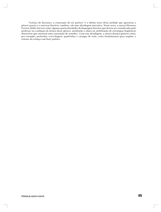 “Leitura da literatura: a construção do ser poético” é o último texto desta unidade que apresenta o
gênero poesia e o universo literário, também, sob uma abordagem interativa. Nesse texto, a autora Eleonora
Cretton Abílio discorre sobre algumas particularidades da linguagem literária que devem ser consideradas pelo
professor na condução da leitura desse gênero, auxiliando o aluno na mobilização de estratégias lingüísticas
discursivas que orientem uma construção de sentidos. Com esta abordagem, a autora destaca gêneros como,
por exemplo, parlendas, trava-línguas, quadrinhas e cantigas de roda, como fundamentais para ampliar o
contato da criança com fazer poético.
 