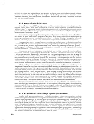 do acervo da tradição oral, que inicialmente nem se dirigia às crianças, foram aproveitados os contos de fadas que
passaram a veicular modelos de comportamento desejados pela classe burguesa, que tomava da nobreza o poder.
Nos limites deste texto, aligeirando, portanto este momento, podemos dizer que código e mensagem se vinculam
para uma determinada formação.



       4.1.3. A escolarização da literatura
       Assumindo com Soares (1997) a posição de que não há como ter escola sem ter escolarização de conhe-
cimentos, saberes, artes e, mais, que o surgimento da escola está indissociavelmente ligado à constituição de
“saberes escolares”, é fundamental que nós, professores, desde o início da escolarização, incorporemos em nossa
prática de formação de leitores duas perspectivas de análise, quando abordamos as relações entre o processo
de escolarização e a Literatura Infantil.
        Numa primeira perspectiva, podemos interpretar as relações entre escolarização, de um lado, e Litera-
tura Infantil, de outro, como sendo a apropriação, pela escola, dessa última. Neste caso, faz-se uma análise do
processo pelo qual a escola toma para si a Literatura Infantil e escolariza, ‘didatiza’ e ‘pedagogiza’ os livros de
literatura para crianças, para atender a seus próprios fins, ou seja, “faz dela uma literatura escolarizada”.
       Uma segunda perspectiva sob a qual podem ser consideradas as relações entre escolarização, de um lado,
e Literatura Infantil, de outro, é interpretar essas relações a partir do ponto de vista de que existe a produção,
para a escola, de uma literatura destinada a crianças. Aqui, analisa-se o processo pelo qual uma literatura é
produzida para a escola, para os objetivos da escola, para ser consumida na escola e pela clientela escolar,
buscando-se literatizar a escolarização infantil.
        Estas duas perspectivas reforçam a questão polêmica (e não resolvida) em torno do conceito de Litera-
tura Infantil, anunciada na primeira parte deste texto. Por outro lado, e mais importante que isto, nos obriga
a refletir sobre a seguinte questão: quer se pense em uma Literatura Infantil escolarizada, quer se pense em
uma literatização da escolarização infantil, ou seja, quer se considere a referida literatura como produzida in-
dependentemente da escola, que dela se apropria, quer se considere a Literatura Infantil como uma literatura
produzida para a escola, as escolhas que fizermos dos livros ditos de Literatura Infantil a serem apresentados
às nossas crianças é que vão determinar a contribuição desse tipo de texto para o processo de alfabetização e
iniciação de um processo de leitura literária, com chances de durar para além do processo de escolarização.
         Caberia, em função deste primeiro questionamento, perguntarmos-nos: se a Literatura Infantil se apresenta
polêmica e se o processo de leitura desse tipo de texto requer especificidades, por que é necessário trabalhar com a lei-
tura literária nas séries iniciais? Uma resposta possível é a de que, desde o início da escolarização, a criança tem contato
com o texto literário por meio, especialmente, de materiais didáticos, mas nem sempre esse contato ocorre através de
uma adequada mediação. Um dos principais motivos é que as atividades propostas não possibilitam uma aproxima-
ção literária dos alunos com os textos. Outro motivo é a fragmentação dos textos literários, que são apresentados aos
alunos como ‘pseudotextos’, às vezes começando pela metade, outras vezes com seu final alterado ou ignorado, ainda
outras vezes com recortes feitos no corpo do texto apenas para adequá-lo ao espaço do livro didático, aproximando o
começo do fim. Além disso, muitas vezes, quando é transferido para o livro didático, o texto literário acaba por não se
configurar, pois perde a programação visual e as ilustrações do livro originalmente concebido e publicado.
        Daí a importância de buscarmos, desde as séries iniciais, uma relação literária com os textos que trans-
cenda suas limitações e inadequadas escolarizações e ler literariamente esses textos, desde o início do processo
de escolarização. Lê-los nessa dimensão significa recuperar aquela configuração que foi perdida na ‘didatização’
da literatura, recuperando propostas adequadas de textos produzidos para o público infantil que não se limitem
à condição de mais um apêndice para a aquisição da leitura e da escrita.



       4.1.4. A Literatura e o leitor/criança: algumas possibilidades
        Situadas, ainda que panoramicamente, a produção cultural para criança, em especial, e a produção
literária para o público infantil e a sua conseqüente escolarização, fica evidente a necessidade da presença do
professor/leitor como mediador do processo de iniciação do leitor/criança. Quanto mais evidente ficar para
ele a importância da leitura literária como poderosa fonte de formação de sensibilidades e de ampliação de
nossa visão de mundo, que tem nesta linguagem artística um componente essencial de formação, cultural-
mente valorizado, embora pouco demandado e pouco ofertado socialmente, mais significativas se tornarão
as práticas de letramento literário propostas. Isto tudo se, primeiro, o professor se conhecer como sujeito
leitor e souber dimensionar suas práticas de leitura, especialmente a literária. Sendo assim, o seu repertório
de leituras, sua capacidade de análise crítica dos textos e suas escolhas adequadas à idade e aos interesses de
seus alunos já representarão um sólido e definitivo ponto de partida.
 