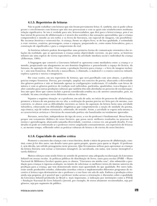 4.1.5. Repertórios de leituras
       Não se pode trabalhar com leituras que não foram previamente feitas. E, também, não se pode cobrar
prazer e envolvimento com leituras que não nos provocaram e com as quais não estabelecemos nenhuma
relação significativa. Se isto é verdade para nós, leitores/adultos, que dirá para o leitor/criança, pois é na
fase inicial do processo de alfabetização e é através dos sentidos e das sensações apreendidas, que a criança
compreenderá o mundo ao seu redor, e os livros de literatura, em especial de imagens, vão possibilitar-
lhe recontar histórias e reinventá-las. A criança, frente ao objeto livro, se de boa qualidade, é estimulada
a criar roteiros, cenários, personagens, cenas e espaços, preparando-se, como numa brincadeira, para a
construção de significados e para a compreensão do real.
       As histórias infantis podem desempenhar uma primeira forma de comunicação sistemática das re-
lações da realidade, que se apresentam à criança numa objetividade corrente, ou por outra, as histórias
infantis são uma espécie de teoria especulativa, além da atividade imediata social e individual da criança
(Zilberman, 1984).
       A linguagem que constrói a Literatura Infantil se apresenta como mediadora entre a criança e o
mundo, propiciando um alargamento no seu domínio lingüístico e preenchendo o espaço do fictício, da
fantasia, da aquisição do saber. Vista assim, a produção literária para criança – o livro de imagens inclusi-
ve – não tem fronteiras. Ela desvela o maravilhoso, o ilimitado, o maleável e o criativo universo infantil,
explora a poesia e suscita o imaginário.
       Por estas razões, em seu repertório de leituras, que será partilhado com seus alunos, o professor
precisa romper fronteiras. Precisa, por exemplo, ampliar seu conceito de poesia, abarcando a diversidade
dos gêneros poéticos e não se limitando apenas às configurações tradicionais. O trabalho com letras de
música e com os gêneros poéticos da tradição oral (adivinhas, parlendas, quadrinhas, trava-línguas etc.)
abre caminho para outras produções culturais que também têm sido abordadas no processo de escolarização.
Isto não quer dizer que vamos excluir a poesia considerada erudita ou a de autores canonizados, pois, na
verdade, há uma circulação entre diferentes esferas da cultura.
        Vejamos a seguinte situação: se o professor, em sala de aula, no início do processo de alfabetização,
promove a leitura de um poema em voz alta, a oralização do poema precisa ser feita por ele mesmo, caso
contrário, os alunos com as dificuldades inerentes ao início da aquisição da leitura farão uma atividade
infrutífera, esbarrando em dificuldades lingüísticas que comprometerão a noção de unidade do poema,
seja rítmica, seja de ordem estrutural e, sobretudo, de sentido. Assim, a atividade se esgota nela mesma e,
as características artísticas e literárias do enunciado poético são banalizadas ou totalmente ignoradas.
       Portanto, nesta fase, independente do tipo de texto, a voz do professor é fundamental. Dessa forma,
propor um tratamento didático do texto literário, que possa surtir melhores resultados no processo de
ensino e aprendizagem, abarcando tamanha diversidade, constitui, a nosso ver, um grande desafio. E esse
desafio só pode ser enfrentado se o professor estiver ampliando constantemente, seu repertório de leituras
e, ao mesmo tempo, refletindo sobre as práticas culturais de leitura e de escrita do texto literário.



       4.1.6. Capacidade de análise crítica
        Promover o encontro das crianças com o texto literário, desde o início do processo de alfabetização, cons-
titui, como já foi dito antes, um desafio tanto para quem propõe, quanto para quem se dispõe. O professor
é, sem dúvida, um sofrido protagonista neste processo. Que ferramentas utilizar para aproximar as crianças
da leitura literária sem tornar a Literatura intangível, ou sacralizada, em suma, sem tornar inexeqüível a
tarefa didática?
       Muitos esforços estão sendo feitos no sentido de promover uma adequada escolarização da Literatura
Infantil em nossas escolas. As políticas públicas de distribuição de livros, tanto para escolas (PNBE – Plano
Nacional de Biblioteca Escolar) quanto para os alunos, “Literatura em minha casa”, têm submetido a pro-
dução para crianças à rigorosa avaliação, no intuito de selecionar os melhores textos do imenso universo da
produção para a criança, que tem demonstrado muito mais quantidade do que qualidade. Por outro lado,
estão sendo produzidos estudos, elaboradas resenhas críticas e implementados diferentes programas de in-
centivo à leitura cujos destinatários são o professor e o seu fazer em sala de aula. Embora a produção crítica
ainda seja pequena, já é possível que o professor tenha acesso a orientações e discussões sobre a qualidade
da Literatura Infantil produzida no Brasil e, mais importante, à indicação por instituições como a FNLIJ
– Fundação Nacional do Livro Infantil e Juvenil, por exemplo, de textos altamente recomendados, seja por
gêneros, seja por segmento de público.
 