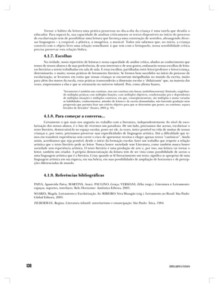 Tornar o hábito da leitura uma prática prazerosa no dia-a-dia da criança é uma tarefa que desafia o
educador. Para superá-la, sua capacidade de analisar criticamente os textos disponíveis no início do processo
de escolarização tem de possibilitar uma leitura que favoreça uma construção de sentidos, abrangendo diver-
sas linguagens – a corporal, a plástica, a imagética, a musical. Todos nós sabemos que, no início, a criança
constrói com o objeto livro uma relação semelhante à que tem com o brinquedo, nossa sensibilidade crítica
precisa preservar esta relação lúdica.

       4.1.7. Escolhas
         Na verdade, nosso repertório de leituras e nossa capacidade de análise crítica, aliados ao conhecimento que
temos de nossos alunos e de suas preferências, de seus interesses e de seus gostos, embasarão nossas escolhas de leitu-
ras literárias a serem trabalhadas em sala de aula. E estas escolhas, partilhadas entre leitor/professor e leitor/criança,
determinarão, e muito, nossas práticas de letramento literário. Se formos bem sucedidos no início do processo de
escolarização, se levarmos em conta que nossas crianças se encontram mergulhadas no mundo da escrita, muito
para além dos muros da escola, estas práticas transcenderão a dimensão escolar e ‘didatizante’ que, na maioria das
vezes, emprestamos a elas e que se enraizarão no universo infantil. Pois, como afirma Soares,

                      “letramento é também um contínuo, mas um contínuo não linear, multidimensional, ilimitado, engloban-
                      do múltiplas práticas com múltiplas funções, com múltiplos objetivos, condicionadas por e dependentes
                      de múltiplas situações e múltiplos contextos, em que, conseqüentemente, são múltiplas e muito variadas
                      as habilidades, conhecimentos, atitudes de leitura e de escrita demandadas, não havendo gradação nem
                      progressão que permita fixar um critério objetivo para que se determine que ponto, no contínuo, separa
                      letrados de iletrados” (Soares, 2003 p. 95).


       4.1.8. Para começar a conversa...
         Certamente o que mais nos angustia no trabalho com a literatura, independentemente do nível de esco-
larização dos nossos alunos, é o fato de vivermos um paradoxo. De um lado, precisamos dar acesso, escolarizar o
texto literário, democratizá-lo no espaço escolar, posto ser ele, às vezes, único possível na vida de muitas de nossas
crianças e, por outro, precisamos preservar suas especificidades de linguagem artística. Daí a dificuldade que te-
mos em transferir experiências sem correr o risco de apresentar receitas e eleger apenas textos “canônicos”. Ainda
assim, acreditamos que seja possível, desde o início da formação escolar, fazer um trabalho que respeite a relação
artística que o texto literário pede ao leitor. Nunca houve sociedade sem Literatura, como também nunca houve
sociedade sem experiência artística. O texto literário é uma produção de arte e, por isso, sua leitura vai tornar o
leitor, também um criador. A própria democratização da leitura tem de ser vista como possibilidade de acesso a
uma linguagem artística que é a literária. Criar, quando se lê literariamente um texto, significa se apropriar de uma
linguagem artística em sua riqueza, em sua beleza, em suas possibilidades de ampliação de horizontes e de percep-
ções diferenciadas de mundo.



       4.1.9. Referências bibliográficas

PAIVA, Aparecida Paiva; MARTINS, Aracy; PAULINO, Graça; VERSIANI, Zélia (orgs.). Literatura e Letramento:
espaços, suportes, interfaces. Belo Horizonte: Autêntica Editora, 2003.
SOARES, Magda. Letramento e Escolarização. In: RIBEIRO, Vera Masagão (org.). Letramento no Brasil. São Paulo:
Global Editora, 2003.
ZILBERMAN, Regina. Literatura infantil: autoritarismo e emancipação. São Paulo: Ática, 1984.
 