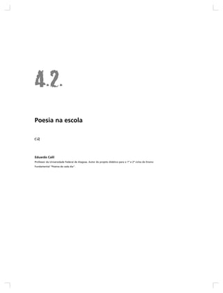 Poesia na escola




Eduardo Calil
Professor da Universidade Federal de Alagoas. Autor do projeto didático para o 1º e 2º ciclos do Ensino
Fundamental “Poema de cada dia”.
 