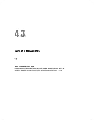 Bardos e trovadores




Maria Auxiliadora Cunha Grossi
Professora de Literatura e Língua Portuguesa na Escola de Educação Básica da Universidade Federal de
Uberlândia. Mestre em Ciências da Comunicação pelo Departamento de Biblioteconomia ECA/USP.
 