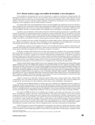 4.3.1. Poesia, música e jogo: nas malhas do bordado, o risco da palavra
        Como poderosos instrumentos dos atos da comunicação, as palavras transformam a própria prática da
linguagem. Em diversas situações, fazemos uso das palavras, muito embora nem sempre a gente perceba que são
elas que determinam o modo como esta comunicação se dá. Elas são por utilizadas nós em ritos cotidianos, sociais,
políticos, culturais e mesmo em forma de jogos, chegando aos limites da comunicação com o inconsciente, com o
imaginário, como linguagem tecida de sonho, fantasia e memória.
        Com muitas delas temos mais familiaridade, devido à sua funcionalidade. São aquelas que nos levam a decifrar a
vida e a percebê-la como conhecimento objetivo para a percepção da realidade. Outras nos levam à percepção do mundo
de forma diferenciada, pois trazem em si, uma intensa elaboração em seus sentidos e em sua forma. As palavras repre-
sentam realidades, mas elas se revelam também como realidade sonora, tátil, plástica, na imaginação do sujeito.
       As palavras, que são símbolos, são formadas por fonemas. Os fonemas formam grupos que se assemelham pela
emissão dos mesmos sons. Quando pronunciamos as palavras, estamos combinando sons. E, ao combinar esses sons,
estamos também relacionando os sentidos. Assim, percebemos que as palavras são som e sentido. De fato, como podemos
entender as palavras e suas idéias somente pelo que elas trazem como significado? Somente no que elas revelam como
código, como idéia a ser decifrada? É como se a gente quisesse descascar, explicar, entender as idéias sem senti-las.
        Bem, se as palavras são som e sentido, elas poderão ser também objeto estético, elaboração sensível. Neste sen-
tido, podemos nos perguntar como elas vêm se constituindo em nossa sociedade, em suas manifestações como poesia,
como música, bem como sua composição estética, seu diálogo com os diferentes gêneros.
       À medida que as palavras são compostas em versos, em suas diferentes formas e gêneros, observamos uma
variedade muito grande de associações melódicas e rítmicas que são responsáveis pelas diferentes formações estéticas.
Vamos agora nos lembrar de algumas dessas formações, na poesia e na música.
        No Brasil, a tradição medieval ibérica dos trovadores deu origem aos cantadores. Esses eram poetas populares
que iam de região em região para cantar seus versos, que apareciam em forma de trovas, samba de roda e repentes.
Essa tradição dos trovadores e cantadores foi, durante muitas décadas, principalmente no Nordeste, uma prática
bastante comum, que envolvia adultos, jovens e crianças, reunidos nas praças das pequenas cidades, ao final das tar-
des, independentemente de datas comemorativas, para cantarem seus versos e prosas. A linguagem poética florescia,
assim, nessas ocasiões, entre famílias e grupos sociais. Nesses versos há grande força rítmica e agilidade mental para
seduzir pela força das palavras, há uma memória viva e inteligente para a segurança da improvisação.
         A palavra cantada, aliada ao jogo, também ocorria como composição estética nas brincadeiras das crianças. Muitos jogos
infantis possuíam versos que eram falados pelos jogadores. Em jogos desenvolvidos nas ruas e calçadas, nos jardins e parques
infantis, em São Paulo, antes dos anos 60 e 70, por exemplo, grupos de crianças brincavam, fazendo saudações, falando versos
que podiam ser cantados, ritmados ou musicados. Jogos populares foram usados em brincadeiras por crianças e adultos em
várias partes do Brasil. Os diálogos, escritos em versos, possuíam rimas, ritmo, assim como nas composições poéticas. Brincar
com os jogos era também brincar com as palavras, como na brincadeira chamada “Padeiro, padeiro”: Padeiro!Padeiro!/Quantos
pães queimou por dia?/ Vinte e um queimados/ Quem foi que os queimou?/Foi o padeiro/ Padeiro! Padeiro! Eu já lá vou! Ou ainda na brinca-
deira “A raposa e as galinhas”: Podes farejar, raposa/Todo o nosso galinheiro/ E até mesmo se quiseres/Permanecer o dia inteiro/ Para a fome
saciares/Nada, nada encontrarás/Procura como quiseres/Que galinha não terás.
      A palavra cantada vai se alterando ao longo dos tempos. Hoje, pouco se joga a Cabra Cega, o Bento Frade,
a Amarelinha, com o rito mágico da poesia e da música que acrescenta o canto à prosa. Mas, em certa medida, ela é
recuperada de outras formas, com outras inflexões, outros ritmos, outras modulações, outros gêneros.
        As palavras exercem diferentes funções na relação entre texto e melodia, nas composições de poetas e músicos. À
medida que as palavras são compostas em versos, em suas diferentes formas e gêneros, observamos uma variedade muito
grande de associações melódicas e rítmicas, que são responsáveis pelos diferentes movimentos estéticos da poesia e da música.
O texto e a melodia favorecem uma riqueza enorme de modulações. Como as formas melódicas da palavra evoluem, tendo
em vista esses estilos? Como a melodia pode transformar o texto, ou, ao contrário, como o texto se acomoda à melodia?
       Em canções da MPB, da Bossa Nova, do Roque, por exemplo, o texto busca, na maioria das vezes, acomo-
dar-se à melodia para atingir a persuasão. Vinícius de Moraes, Tom Jobim, João Gilberto, assim como os demais
compositores da Bossa Nova, promoveram uma revolução estética, pois passaram a entender a relação palavra e som
não somente do ponto de vista melódico, mas também do ponto de vista da integração da melodia, ritmo, harmonia
e contraponto, o que revolucionou, também, tanto a escuta quanto o fazer musical, porque as letras das músicas
passaram a ser valorizadas não só pelas idéias (significado), mas também pela sua sonoridade (significante). A pa-
lavra ganha, assim, um outro valor de representação, ou de individualidade sonora. Assim, considerando a palavra
valorizada pelo conteúdo e pela forma, temos, conseqüentemente, uma maior valorização da interpretação.
        Na Poesia Concreta, os poemas não apresentam versos, jogam com a forma e o fundo, aproveitando o espaço
gráfico em sua totalidade, brincam com o significado e o significante, rejeitando a idéia de lirismo. O poema concreto
é como um quadro ou uma imagem que podem ser observados de cima para baixo, da direita para a esquerda, enfim,

*Esse texto se integra ao boletim da série “A palavra reinventada seus usos na educação”, setembro/2005.
 