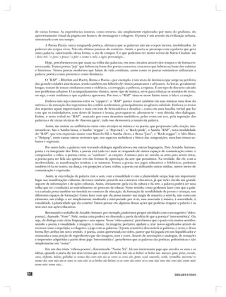 de várias formas. As experiências sonoras, como recurso, são amplamente exploradas por meio do grafismo, do
aproveitamento visual da página em branco, de montagens e colagens. O poeta é um artesão da civilização urbana,
sintonizado com seu tempo.
          A Poesia Práxis, outra vanguarda poética, afirmava que as palavras não são corpos inertes, imobilizados. As
palavras são corpos vivos. Não são vítimas passivas do contexto. Assim, o poeta se preocupa com a palavra que gera
outra palavra, valorizando, dessa forma, o ato de compor. É o que podemos ver nestes versos de Mário Chamie: um
/ dois/ três / o juro: o prazo / o pôr/ o cento/ o mês/ o ágio/ porcentágio...
       Hoje, percebemos ecos que soam na trilha das palavras, em seus circuitos através dos tempos e de forma en-
trecruzada. Temos poetas “pop” que bebem na fonte dos poetas concretos, concretos que bebem na fonte dos cubistas
e futuristas. Temos poetas modernos que falam da vida cotidiana, assim como os poetas românticos utilizaram a
palavra poética como protesto e como denúncia.
       O “RAP” – Rhythm and Poetry, Ritmo e Poesia – por exemplo, é um texto de denúncia que surge na periferia
das grandes cidades americanas, sendo também um híbrido de ritmos jamaicanos e africanos. As letras, geralmente
longas, tratam de temas cotidianos como a violência, a corrupção, a pobreza, a riqueza. É um tipo de discurso calcado
nos problemas urbanos. O acompanhamento rítmico, nesse tipo de música, serve para reforçar os sentidos do texto,
ou seja, o som confirma o que a palavra apresenta. Por isso, o “RAP” situa-se nesse limite entre a fala e a canção.
       Embora não seja consenso entre os “rappers”, o “RAP” parece trazer também em suas músicas uma dose da
métrica e da entoação dos repentistas dos cordéis nordestinos, principalmente no gênero embolada. Embora os textos
dos repentes sejam improvisados e mais em tom de brincadeiras e desafios – como em uma batalha verbal que faz
com que os emboladores, com doses de humor e ironia, provoquem-se, afrontem-se – sem dúvida, eles dialogam.
Enfim, o texto verbal no “RAP”, marcado por esses desenhos melódicos, pelas vozes em eco, pela repetição das
palavras e de várias técnicas de ‘discotecagem’, tudo isso demonstra a tensão da palavra.
       Assim, são muitas as confluências entre estes arranjos na música e na poesia, que perpassam cada criação, mis-
turando-se. São o Samba bossa, o Samba “reggae”, o “Pop-rock”, o “Rock-punk”, o Samba “RAP”, nova modalidade
do “RAP”, que tem expressão maior com Marcelo D2, o Samba choro, a Bossa “Jazz”, o “Rock-reggae”, o Afro-blues,
o “Britpop”, entre tantas outras vertentes que, nos aspectos melódicos e líricos das composições, mesclam ritmos ur-
banos e regionais.
       Por outro lado, a palavra vem travando diálogos significativos com outras linguagens. Para Arnaldo Antunes,
poeta e ex-integrante dos Titãs, a poesia está cada vez mais se ocupando de outros espaços de comunicação como: o
computador, o vídeo, o poema cartaz, os “outdoors”, as canções. A música para ser ouvida, as artes para serem vistas,
a poesia para ser lida são apenas três das formas de apreciação da arte que possuímos. Na verdade, diz ele, com a
modernidade, as manifestações tendem a se misturar. Vemos a poesia nos jogos educativos e folclóricos, podemos
também vê-la no teatro, na dança, em projeções a laser, enfim, a poesia vai utilizando outras mídias, outros meios de
comunicação e expressão.
        Assim, se esta relação da palavra com o som, com a visualidade e com a plasticidade ocupa hoje um importante
lugar nas manifestações culturais, devemos também pensá-la nos contextos educativos, já que neles circula um grande
suporte de informações e de ações culturais. Assim, obviamente, pela via da cultura e da arte, a palavra poderá ser uma
trilha que no s conduzirá ao entendimento no processo de educar. Neste sentido, como podemos fazer com que a pala-
vra cantada possa também ser inserida no contexto da educação, da formação da sensibilidade de jovens e crianças, nos
diferentes espaços de formação? Como fazer com que ela possa manter sua magia de maneira a senti-la, não como um
elemento, um código a ser simplesmente sinalizado e interpretado por si só, mas associada à música, à sonoridade, à
visualidade, à plasticidade que ela contém? Vamos pensar em algumas dessas ações que poderão resgatar a palavra e os
seus usos nas ações educativas.
         Retomando o trabalho de Arnaldo Antunes, por exemplo, poderemos propor atividades com o seu sugestivo ‘vídeo-
poema’, chamado “Nome”. Nele, muita coisa poderá ser discutida a partir da idéia de que a poesia é ‘intersemiótica’. Ou
seja, ela dialoga com várias linguagens e seus signos. Nesse ‘vídeo-poema’, percebemos que o poeta cria muitos sentidos,
unindo a poesia à visualidade, à imagem, à música. As imagens, portanto, ajudam a criar novos significados através de
recursos como a repetição, a colagem e o jogo com as palavras. O poeta constrói e desconstrói as palavras, o verso, e dessa
forma lhes atribui um novo sentido. A poesia, assim apresentada no vídeo, parece que foi jogada em um liquidificador e
misturada a uma porção de ingredientes que são imagens, sons e cores. Através de associações e analogias, de sensações
e impressões adquiridas a partir deste jogo ‘intersemiótico’, percebemos que as palavras são poéticas, polissêmicas e não
simplesmente um “nome”.
        Em um dos trinta ‘vídeos-poema’, denominado “Nome Nã”, há um interessante jogo que envolve os sons e as
idéias, quando o poeta diz em seus versos que os nomes dos bichos não são os bichos/ os bichos são: macaco, gato, peixe, cavalo,
vaca, elefante, baleia, galinha/ os nomes das cores não são as cores/ as cores são: preto, azul, amarelo, verde, vermelho, marrom/ os
nomes dos sons não são os sons/ os sons são/ só os bichos são bichos/ só as cores são cores/ só os sons são/ sons são/ sons são/ nome não/
nome não/ nome não...
 