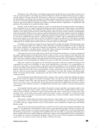 Percebemos, nesse ‘vídeo-poema’, um dinâmico jogo que parte da idéia de que os nomes dados às coisas ou aos
seres, por meio das palavras, são códigos que poderão ultrapassar os limites do sentido referencial, usual e atingir o
contexto subjetivo. Ou seja, os nomes das coisas não são as coisas em si, mas representam as coisas. De fato, as palavras
são representações, são símbolos que nos pegam de surpresa quando as percebemos em seus mais inesperados senti-
dos. E isto só é possível quando praticamos uma leitura “ao avesso”, uma leitura que subverte a sua ordem aparente.
A palavra aqui está revestida de associações que refinam com delicada sutileza os significados e os significantes nela
presentes, desvinculados de seu sentido normativo, lógico.
        Partindo, assim, da idéia de que as palavras, muitas vezes, fazem parte de um jogo sensorial, outros jogos po-
dem ser propostos. Uma vez, sugeri a um grupo de alunos que, depois de apreciado o ‘vídeo-poema’, várias palavras
fossem escritas aleatoriamente numa folha de papel. Depois, fomos separando em colunas: palavras brancas (paz,
nebulosa, vazio), palavras gostosas (sorvete, bolo, lenga-lenga), palavras sonoras (tambor, estrondo, paralelepípedo),
assim sucessivamente. Observei, nessas respostas, que outras associações foram feitas. Aquelas em que, por exemplo, o
conceito de determinada palavra se estende ao significante (imagem acústica da palavra) e não somente ao significado.
É o caso de ser considerada como “gostosa”, a palavra lenga-lenga. Na verdade, o que é considerado gostoso nesta pa-
lavra não diz respeito ao seu sabor, mas ao seu som. Ou melhor, diz respeito ao sabor do som. Este tipo de associação
é tanto mais possível quanto mais a criança esteja em contato com a palavra enquanto jogo, imagem, brincadeira. E os
‘vídeos-poema’ de Arnaldo Antunes muito favorecem o exercício dessas ricas associações.
       O trabalho com as palavras nos jogos de mesa é bastante fértil e gratificante também. Partindo de jogos como
Cara a Cara, Domingo Legal, Truco, Paciência, Fedor, Mau Mau, Loto, Banco Imobiliário, Cai não Cai, Dominó,
entre outros, podemos criar interessantes situações de aprendizado. Uma dessas situações envolve o estudo de
substantivos, de adjetivos e de sílabas tônicas. Invertendo a lógica normativa da gramática e objetivando entender
o conceito, valorizando o sentido das palavras, propus este jogo a seguir.
       Vários jogos de mesa foram trazidos para a sala de aula. Num primeiro momento, as crianças se agruparam
para jogar. Enquanto jogavam, pedi que fossem listando as palavras-chave, ou seja, as palavras mais importantes que
surgem do jogo. Os jogadores vão estabelecendo uma comunicação entre eles que é propriamente a linguagem do
jogo. Cria-se uma situação de diálogo e interação bastante interessante, pois já não é mais a linguagem do cotidiano
que se comunica, mas uma linguagem dos símbolos, dos gestos, do olhar. Este movimento é fundamental ao jogo.
       Depois de os alunos terem jogado cerca de 100 minutos, passamos a selecionar as palavras listadas por eles
e agrupá-las de acordo com a tonicidade. E, assim, fomos estabelecendo as associações e as correspondências so-
noras entre vogais tônicas e átonas. Depois as agrupamos, buscando semelhanças em sua sonoridade. Exploramos
bastante essas palavras pela pronúncia, formando jogos rítmicos, combinando seus sons, primeiro de duas a duas
palavras, depois de três a três e assim, sucessivamente. E então, selecionamos: sons finais (baixei, ganhei), sons
com eco, como eles mesmos disseram, (bode/bigode – ouro/tesouro), sons nasais (falo, mando, canto/longo, longe,
lambe), sons fortes (paixão/canção – ação/gozação), sons abertos (olho/ molho/ monto), sons fechados (jogar/olhar)
e assim por diante.
        Estas classificações foram elaboradas pelos alunos, tendo em vista o próprio sentido que atribuíam às palavras
pelo que elas traziam de sugestivo, de sensório, de imagem. Falei a eles que essas rimas são chamadas de agudas,
graves, consoantes, toantes. Mas o que valeu mesmo foi o exercício de pronunciar a palavra, de sentir o seu timbre, a
sua cor, o seu ritmo, o seu eco. Foi assim que eles perceberam uma carga maior de significação, perceberam a palavra
e seus recursos como elementos sensíveis e, conseqüentemente, ficaram mais à vontade e com mais autonomia para
a brincadeira.
         Num segundo momento, agora com o objetivo de perceber os nomes associados a um esquema rítmico e mu-
sical, propus ao grupo que ouvisse a música “Criança não trabalha”, de Paulo Tatit e Arnaldo Antunes, observando o
ritmo, as rimas, os refrões e as divisões em estrofes. Ela diz assim: Lápis, caderno, chiclete, peão/ sol, bicicleta, skate, calção/
esconderijo, avião, correria/ tambor, gritaria, jardim, confusão/ bola, pelúcia, merenda, crayon/ banho de rio, banho de mar, pula
sela, bombom/ tanque de areia/ gnomo, sereia/ pirata, baleia, manteiga no pão... Criança não trabalha, criança dá trabalho/ criança
não trabalha, criança dá trabalho...
        Observando as sílabas tônicas das palavras (que formam as rimas agudas com as oxítonas; as rimas graves,
com as paroxítonas; as rimas esdrúxulas, com as proparoxítonas), a forma do poema como um todo, as repetições
e os refrões, pedi que o grupo tentasse escrever versos, quadras, com os substantivos e adjetivos por eles listados
durante o jogo.
        Neste processo, foi interessante perceber que, ao listarem os nomes, houve uma associação espontânea entre
a palavra e o seu significado, reforçada pelos recursos sonoros e pela experiência do jogo. Selecionar as palavras sig-
nificou, na verdade, nomear a sua essência na ação de jogar. A palavra foi ‘ressignificada’ no contexto da imaginação.
Isto facilitou a compreensão e a assimilação deste significado novo. Por outro lado, a composição/combinação que os
alunos estabeleceram entre as palavras fugiu do automatismo, adquiriu certa independência sintática, principalmen-
te, em relação aos conectivos ou elementos de ligação. Vemos isto nos versos: novela canção/poesia emoção/lembrança
coração. Em vez de a canção da novela/ a poesia da emoção/ a lembrança do coração.
 