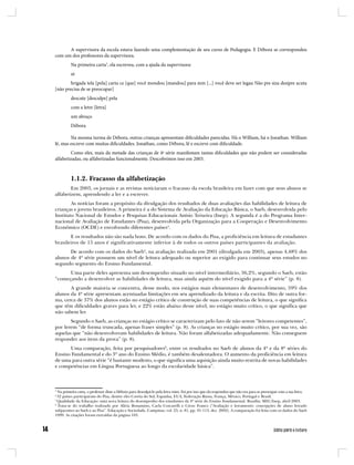 A supervisora da escola estava fazendo uma complementação de seu curso de Pedagogia. E Débora se correspondeu
com um dos professores da supervisora.
         Na primeira carta3, ela escreveu, com a ajuda da supervisora:
         oi
       brigada tela [pela] carta ce [que] você mondou [mandou] para min [...] você deve ser legau Não pre siza desipre acuta
[não precisa de se preocupar]
         descute [desculpe] pela
         com a letre [letra]
         um abraço
         Débora

        Na mesma turma de Débora, outras crianças apresentam dificuldades parecidas. Há o William, há o Jonathan. William
lê, mas escreve com muitas dificuldades. Jonathan, como Débora, lê e escreve com dificuldade.
         Como eles, mais da metade das crianças de 4ª série manifestam tantas dificuldades que não podem ser consideradas
alfabetizadas, ou alfabetizadas funcionalmente. Descobrimos isso em 2003.



         1.1.2. Fracasso da alfabetização
        Em 2003, os jornais e as revistas noticiaram o fracasso da escola brasileira em fazer com que seus alunos se
alfabetizem, aprendendo a ler e a escrever.
        As notícias foram a propósito da divulgação dos resultados de duas avaliações das habilidades de leitura de
crianças e jovens brasileiros. A primeira é a do Sistema de Avaliação da Educação Básica, o Saeb, desenvolvida pelo
Instituto Nacional de Estudos e Pesquisas Educacionais Anísio Teixeira (Inep). A segunda é a do Programa Inter-
nacional de Avaliação de Estudantes (Pisa), desenvolvida pela Organização para a Cooperação e Desenvolvimento
Econômico (OCDE) e envolvendo diferentes países4.
       E os resultados não são nada bons. De acordo com os dados do Pisa, a proficiência em leitura de estudantes
brasileiros de 15 anos é significativamente inferior à de todos os outros países participantes da avaliação.
       De acordo com os dados do Saeb5, na avaliação realizada em 2001 (divulgada em 2003), apenas 4,48% dos
alunos de 4ª série possuem um nível de leitura adequado ou superior ao exigido para continuar seus estudos no
segundo segmento do Ensino Fundamental.
      Uma parte deles apresenta um desempenho situado no nível intermediário, 36,2%, segundo o Saeb, estão
“começando a desenvolver as habilidades de leitura, mas ainda aquém do nível exigido para a 4ª série” (p. 8).
       A grande maioria se concentra, desse modo, nos estágios mais elementares de desenvolvimento, 59% dos
alunos da 4ª série apresentam acentuadas limitações em seu aprendizado da leitura e da escrita. Dito de outra for-
ma, cerca de 37% dos alunos estão no estágio crítico de construção de suas competências de leitura, o que significa
que têm dificuldades graves para ler, e 22% estão abaixo desse nível, no estágio muito crítico, o que significa que
não sabem ler.
       Segundo o Saeb, as crianças no estágio crítico se caracterizam pelo fato de não serem “leitores competentes”,
por lerem “de forma truncada, apenas frases simples” (p. 8). As crianças no estágio muito crítico, por sua vez, são
aquelas que “não desenvolveram habilidades de leitura. Não foram alfabetizadas adequadamente. Não conseguem
responder aos itens da prova” (p. 8).
      Uma comparação, feita por pesquisadores6, entre os resultados no Saeb de alunos da 4ª e da 8ª séries do
Ensino Fundamental e do 3º ano do Ensino Médio, é também desalentadora. O aumento da proficiência em leitura
de uma para outra série “é bastante modesto, o que significa uma aquisição ainda muito restrita de novas habilidades
e competências em Língua Portuguesa ao longo da escolaridade básica”.



3
  Na primeira carta, o professor disse a Débora para desculpá-lo pela letra ruim. Foi por isso que ela respondeu que não era para se preocupar com a sua letra.
4
  32 países participaram do Pisa, dentre eles Coréia do Sul, Espanha, EUA, Federação Russa, França, México, Portugal e Brasil.
5
  Qualidade da Educação: uma nova leitura do desempenho dos estudantes da 4ª série do Ensino Fundamental. Brasília: MEC/Inep, abril 2003.
6
  Trata-se do trabalho realizado por Alícia Bonamino, Carla Coscarelli e Creso Franco (“Avaliação e letramento: concepções de aluno letrado
subjacentes ao Saeb e ao Pisa”. Educação e Sociedade, Campinas, vol. 23, n. 81, pp. 91-113, dez. 2002). A comparação foi feita com os dados do Saeb
1999. As citações foram extraídas da página 103.
 