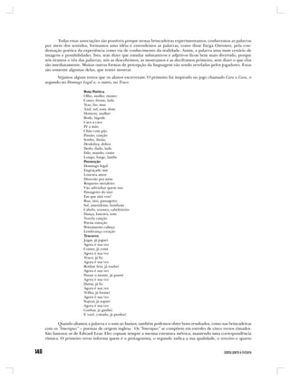 Todas estas associações são possíveis porque nestas brincadeiras experimentamos, conhecemos as palavras
por meio dos sentidos, formamos uma idéia e entendemos as palavras, como disse Fayga Ostrower, pela con-
densação poética da experiência como via de conhecimento da realidade. Assim, a palavra atua num cenário de
imagens e possibilidades. Isto, sem dizer que estudar substantivos e adjetivos ficou bem mais divertido, porque
nós tiramos o véu das palavras, nós as descobrimos, as mostramos e as deciframos primeiro, sem dizer o que elas
são imediatamente. Muitas outras formas de percepção da linguagem vão sendo reveladas pelos jogadores. Estas
são somente algumas delas, que tentei mostrar.
      Vejamos alguns textos que os alunos escreveram. O primeiro foi inspirado no jogo chamado Cara a Cara, o
segundo no Domingo Legal e, o outro, no Truco.

                    Rota Poética
                    Olho, molho, monto
                    Conto, frente, lado
                    Traz, faz, mas
                    Azul, sul, som, dom
                    Homem, mulher
                    Bode, bigode
                    Cara a cara
                    Pé a mão
                    Chão com pão
                    Paixão, canção
                    Sonho, ilusão
                    Desdobra, dobra
                    Dedo, dado, lado
                    Falo, mando, canto
                    Longo, longe, lambe
                    Poemoção
                    Domingo legal
                    Engraçado sim
                    Loucura amor
                    Diversão pra mim
                    Roqueiro metaleiro
                    Vão adivinhar quem sou
                    Passageiro do táxi
                    Em que táxi vou?
                    Rua, táxi, passageiro
                    Sal, amendoim, bombom
                    Cabelo, tesoura, cabeleireiro
                    Dança, loucura, som
                    Novela canção
                    Poesia emoção
                    Pensamento cabeça
                    Lembrança coração
                    Trucavez
                    Jogar, já joguei
                    Agora é sua vez
                    Comer, já comi
                    Agora é sua vez
                    Truco, já fiz
                    Agora é sua vez
                    Roubar feio, já roubei
                    Agora é sua vez
                    Passar o monte, já passei
                    Agora é sua vez
                    Dama, já fiz
                    Agora é sua vez
                    Trilha, já formei
                    Agora é sua vez
                    Soprar, já soprei
                    Agora é sua vez
                    Ganhar, já ganhei
                    E você, coitado, já perdeu!

       Quando aliamos a palavra e o som ao humor, também podemos obter bons resultados, como nas brincadeiras
com os “limeriques” – poemas de origem inglesa . Os “limeriques” se compõem em estrofes de cinco versos rimados.
São famosos os de Edward Lear. Eles copiam sempre a mesma estrutura métrica, mantendo uma correspondência
rítmica. O primeiro verso informa quem é o protagonista, o segundo indica a sua qualidade, o terceiro e quarto
 
