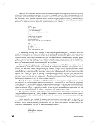 Depois de lidas as estrofes, percebeu-se que os recursos sonoros e rítmicos estavam em desacordo, não havia
métrica nem rima, porque a construção dos versos não era visualizada como um todo, senão na hora de lê-los. O
grupo então, para tornar o texto mais elaborado em sua estrutura narrativa, rítmica e sonora, procedeu à reescrita
dos “limeriques”, agora cuidando das rimas, que ora se faziam entre o segundo, o terceiro e o quinto verso, ora
entre o segundo e o terceiro, ou entre o quarto e o quinto verso; enfim, de formas variadas. Esta combinação se
dava tanto na organização sonora dos versos, quanto na repetição das palavras.

                     1
                     Sansão
                     Voou até Marte
                     Onde a baleia fez uma arte
                     E o sol perde seu brilho
                     Porque anoiteceu e a lua teve um enfarte
                     2
                     Joselito
                     Comeu rápido sua banana
                     Na praia de Copacabana
                     Quando amanheceu
                     Porque queria andar de navio com o Dirceu
                     3
                     João
                     Pulou do prédio
                     No Japão
                     Quando a terra tremeu
                     Porque João estava com tédio

        O que eles não puderam, antes, imaginar, foi que ao favorecer a estrutura rítmica e sonora dos versos, seu
sentido também se altera. Se observarmos as histórias de Sansão, de Joselito e de João, elas se reformulam de um
“limerique” a outro. Isto se deve também ao uso das rimas, de repetições, de aliterações. Estes recursos acabam con-
tribuindo para que algumas ações inesperadas ocorram, para que certos fatos sejam esclarecidos, para que pessoas
e objetos sejam nomeados, enfim, para que os sentidos no texto possam se renovar, possam fluir. Ao final, a leitura
dos “limeriques” era feita pelo grupo. Em pouco tempo, as crianças se familiarizavam com as técnicas criadas, por
serem elas simples e envolverem muitas possibilidades de composição.
        Uma vez, a partir da pergunta que me fez um aluno, surgiu-me uma idéia. Ele leu os seguintes versos de
Cecília Meireles: O lagarto parece uma folha/ verde e amarela. E, em seguida, me perguntou: Mas o poema é só isso? Eu
disse que não, que aquele era um fragmento do poema chamado O Lagarto Medroso. Mas aproveitei para mostrar
para o grupo que a poesia tem um grande poder de síntese, que ela pode ser a expressão de um momento fugaz,
singular e que ela não tem um tamanho certo. Duas palavras já são suficientes para se fazer uma poesia, assim como
o poema ‘Amor / Humor’, de Oswald de Andrade. Ele me perguntou novamente: Mas como o poeta com tantas idéias
pode fazer um poema com duas palavras? Então eu lhe respondi que Stéphane Mallarmé, poeta francês, uma vez disse
que poemas não se fazem com idéias, mas com palavras. E aproveitei para mostrar quantas idéias podem existir em tão
poucas palavras, propondo a leitura de alguns “Hai-kais” japoneses.
        Partindo de uma frase poética breve, os “Hai-kais” tentam buscar uma expressão singular que possa resumir
uma impressão, um conceito qualquer. A poesia japonesa não usa a rima, a reiteração, mas se utiliza de muitos jogos
verbais, aliterações e paronomásias – palavras que pronunciamos da mesma forma, mas que têm significados dife-
rentes. Os “Hai-kais” expressam a brevidade da palavra, a economia verbal e a objetividade. É a correspondência
entre o que dizem as palavras e o que vêem os olhos. É um tipo de poesia de extraordinária simplicidade, feita com
três versos, com intensa pluralidade de reflexos e grande amor pela imagem exata e sólida.
       Em experiências anteriores, pude perceber que os textos em versos que os alunos escreviam eram bas-
tante extensos e muito prosaicos. Com os “Hai-kais”, pudemos reafirmar um novo conceito, segundo o qual, o
sentido atribuído às palavras não dependeria diretamente da extensão do texto, mas antes, da expressão que
se busca exprimir.
       Assim, desenvolvi uma atividade da seguinte maneira. Primeiro, conversamos sobre os “Hai-kais”. Eles
possuem uma estrutura de 5, 7 e 5 versos. Falei de alguns poetas japoneses mais conhecidos, como Matsuo Bashô,
Teitamura, Teitoku. No Brasil, alguns poetas escreveram “Hai-kais”, como Paulo Leminski, Alice Ruiz, Ângela Leite,
entre outros. Vejamos alguns “Hai-kais” de poetas japoneses e brasileiros:

                     1
                     Lua de estio
                     Se lhe pões uma mangueira
                     Vira um leque
 