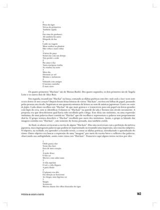 2
                      Hora do tigre
                      Névoa de primavera
                      Também rajada
                      3
                      Em cima do penhasco
                      Ali também há outro
                      Hóspede da lua
                      4
                      Caído na viagem
                      Meus sonhos na planície
                      Dão voltas e mais voltas
                      1
                      À beira do poço
                      Sentei-me com um desejo:
                      Não perder a sede
                      2
                      Por amor à luz
                      Tanta mariposa tomba
                      Na sombra da noite
                      3
                      Meio dia
                      Dormem ao sol
                      Menino e melancias
                      4
                      Voltando com amigos
                      O mesmo caminho
                      É mais curto

       Os quatro primeiros “Hai-kais” são de Matsuo Bashô. Dos quatro segundos, os dois primeiros são de Ângela
Leite e os outros dois de Alice Ruiz.
        Em seguida, escandi um “Hai-kai” na lousa, contando as sílabas poéticas com eles: onde anda o luar/ nesta noite
escura dentro/ do meu coração? Depois foram feitas leituras de vários “Hai-kais”, escritos em folhas de papel, passando
pelas pessoas em círculo. Seguiram-se uns quarenta minutos de leitura ao som de músicas japonesas: Cantos em contos
do Japão. Cada aluno escolheu um “Hai-kai” de que mais gostou e o transcreveu para um papel em letras grandes
com lápis de cera, sem se identificar. Colamos os “Hai-kais” na parede da sala e fizemos um círculo novamente. A
proposta era que descobrissem qual havia sido escolhido pelo colega. Esse dizia um sinônimo, ou uma expressão
sinônima, de uma palavra-chave contida no “Hai-kai” que ele escolheu e representava a palavra sem propriamente
dizê-la. O grupo tentava descobrir o “Hai-kai” escolhido por meio dos sinônimos. Assim, o grupo ia falando das
imagens contidas nos “Hai-kais” , não somente de forma pensada, mas também sentida.
       Ao final, os alunos arriscaram a escrita de alguns “Hai-kais”. Eles não escreveram com a perfeição da métrica
japonesa, mas empregaram palavras que podem ter representado ou resumido uma impressão, um conceito subjetivo.
O objetivo, na verdade, era aprender a escandir versos, a contar as sílabas poéticas, introduzindo o aprendizado do
ritmo. Outro objetivo era buscar a expressão de uma “imagem” por meio da escrita breve e reflexiva das palavras,
observando sua ambigüidade, assim como vimos nos “Hai-kais”. Transcrevo aqui alguns textos escritos por eles:

                      1
                      Onde passa a luz
                      Neste dia claro
                      Fora de meu coração
                      2
                      A noite desce
                      O dia cai
                      Morres e não sabes mais
                      3
                      A vida suprime
                      O sol, a vida dispara
                      A pura ilusão
                      4
                      O pássaro voa alto
                      Em direção ao horizonte
                      Ao chegar, uma lágrima cai
                      5
                      Surgiu
                      Aconteceu
                      Morreu diante dos olhos dourados do tigre
 