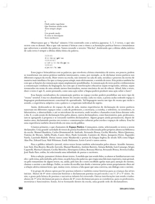 6
                      Onde andas vaga-lume
                      Que iluminas minha noite
                      Nem sempre alegre
                      7
                      Um grande medo
                      É como se desculpam
                      Seres medíocres

       Observamos que o “Hai-kai” número 3 foi construído com a métrica japonesa: 5, 7, 5 versos, o que não
ocorre com os demais. Mas o que vale mesmo é brincar com o ritmo e as formações poéticas breves e instantâneas
que subvertem o sentido das palavras. Vamos escandir o terceiro “Hai-kai”, lembrando que a última sílaba métrica
de cada verso é sempre a última sílaba tônica da palavra.

                      12345
                      A/ vi / da/ su / pri / me
                      1234567
                      o / sol / a / vi / da/ dis/ pa / ra
                      12345
                      a/ pu/ ra i / lu / são

       Esses jogos e brincadeiras com as palavras, que envolvem a leitura sistemática de textos, aos poucos, podem
se transformar em outras práticas também interessantes, como, por exemplo, as de declamar textos poéticos nos
diferentes espaços da escola. Dizer textos na escola, não somente na sala de aula, socializa o processo da escrita de
maneira mais imediata e faz que a criança possa atingir, mais efetivamente, o sentido do texto. Esta prática também faz
com que as funções da comunicação sejam amplamente possibilitadas. A comunicação do texto poético redimensiona
a comunicação cotidiana da linguagem, faz com que as interlocuções educativas sejam revigoradas, refeitas, sejam
restauradas em nome de uma atitude menos funcionalista, menos mecânica do ato de educar. Afinal, falar o texto,
dizer o texto é agir. E, assim pensando, como uma ação sobre a língua poderá produzir uma ação sobre o fazer?
       Essa função socializadora da comunicação poética no espaço escolar poderá possibilitar um novo tipo de
“escuta” sensível. Uma vez abandonada dentro do circuito escolar, cada vez mais, a poesia acaba cedendo espaço à
linguagem predominantemente conceitual do aprendizado. Tal linguagem suscita um tipo de escuta que exclui o
sentido, a experiência subjetiva com a palavra e a expressão individual do sujeito.
        Assim, deslocando-se do espaço da sala de aula, muitas experiências de declamação de textos poéticos
nasceram em diferentes espaços como: a sala de professores, a secretaria, a cozinha, o refeitório, os corredores, os
laboratórios, o almoxarifado, e até os microfones da secretaria, onde recados e chamados eram feitos durante todo
o dia. E, a cada sessão de declamação feita pelos alunos, outros declamadores, como funcionários, pais, professores,
iam-se agregando à proposta e se tornando também declamadores. Alguns grupos ainda permanecem, depois de
muitos anos, declamando poesias em eventos e comemorações culturais pelas escolas e espaços de cultura. Essa foi
uma experiência também desenvolvida em uma escola pública.
        Criamos primeiro, o que chamamos de Espaço Poético. Começamos, então, selecionando os textos a serem
declamados. Uma grande variedade de textos de poetas brasileiros foi selecionada pelos próprios alunos na biblioteca
da escola: Manuel Bandeira, Carlos Drummond de Andrade, Fernando Pessoa, Cecília Meireles, Mário Quintana,
Vinícius de Moraes, Adélia Prado, Castro Alves, Paulo Leminski, Casimiro de Abreu, Junqueira Freire, Fagundes
Varela, Laurindo Rabelo. Poetas russos como Maiakovski e poetas da Língua Inglesa do século XIX como Edgar
Alan Poe, Edward Lear, Walt Whitman, Emily Dickinson, Lewis Carrol e tantos outros.
       Para o público infantil e juvenil, vários textos foram também selecionados pelos alunos: Arnaldo Antunes,
Luis Tatit, Elza Beatriz, Ricardo Azevedo, Manuel Bandeira, Antônio Barreto, Tatiana Belinky, Luis Camargo, Sérgio
Caparelli, Marina Colasanti, Cecília Meireles, Henriqueta Lisboa, Roseana Murray, Fernando Pessoa, Ferreira Gullar,
José Paulo Paes, enfim, foi selecionada uma infinidade de poetas e escritores.
        Feita a seleção, passamos à leitura desses textos. À medida que iam sendo lidos, os alunos se familiarizavam com
eles – pelo tema, pela melodia, pelo ritmo, ou pela força das palavras, que exigia uma fala mais expressiva, mais gestual,
ou pelo romantismo de alguns textos, ou, ainda, pelo fato de o texto escolhido apelar mais para atenção do ouvinte,
chamar o ouvinte a um diálogo. Enfim, as razões da escolha iam desde o interesse pelos temas propriamente ditos até
a relação afetiva emissor/texto, que, muitas vezes, tornava a fala quase que uma conversa, um diálogo com o ouvinte.
        Um grupo de alunos optou por ler poemas infantis e também contar histórias para as crianças das séries
iniciais. Alunos de 8ª série contavam histórias e declamavam poemas na pré-escola e na 1ª, 2ª e 3ª séries. As-
sim, o gosto pela leitura de poemas e narrativas infantis foi crescendo. Outras interlocuções iam sendo criadas:
alunos de 7ª série declamavam para os alunos de 8ª; esses declamavam para as cozinheiras, para os professores,
secretárias e funcionários. Então, foi-se formando dentro da escola, uma grande rede de declamadores.
 