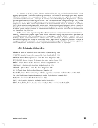 Na verdade, ao “dizer” a palavra, estamos desenvolvendo uma função comunicativa que requer não só
a língua, mas também a contribuição de outras linguagens. O texto escrito se torna um outro texto, quando
é falado. A música da voz, a penetração do olhar e a força do gesto criam uma espécie de comunicação so-
cializada e convidam o ouvinte a participar de uma nova realidade da linguagem. Ao pronunciar a palavra
poética, criamos um novo estado de relação com a fala, com a linguagem e, conseqüentemente, com a forma
de recepção. Ao invés de ouvir simplesmente, passamos a escutar, passamos a melhor entender a relação en-
tre palavra e mundo. Falar envolve toda a extensão de seu organismo em relação ao texto lido, ao território
físico e às pessoas que estão escutando. Muitas vezes, o processo de comunicação entre sujeito e espaço é
limitado por uma necessidade institucional de controle do primeiro e das atividades por ele desenvolvidas.
Mas é um grande erro agir como se os homens fossem uma coisa, e sua casa, sua cidade, sua tecnologia ou
sua língua fosse algo diferente.
       Enfim, essas e outras experiências podem e devem se estender a uma série de outras novas experiências.
A escola é um espaço de vida em grupo e pode propor práticas de comunicação interessantes às crianças e à
comunidade como um todo, buscando assim, novas soluções para o trabalho subjetivo e sensível, como o é o
da língua. Deixar falar o “subsentido”, o subjetivo, visto numa perspectiva do ouvido que escuta por dentro
o sentido das palavras, dos signos, do silêncio que decifra poeticamente as diferentes realidades, torna-se, a
cada passo, um desafio e uma idéia a ser concretizada, suscitada nessas possibilidades de entender as palavras
e suas ambigüidades, seus sentidos, nesses comportamentos de descoberta da linguagem.



       4.3.2. Referências bibliográficas

ANDRADE, Mário de. Dicionário Musical Brasileiro. São Paulo: Edusp, 1989.
ANTUNES, Arnaldo. Nome: vídeo-poemas. São Paulo: Estúdio Kikcel, 1993.
ARENDT, Hannah. Entre o passado e o futuro. São Paulo: Perspectiva, 1992.
BACHELARD, Gaston. A poética do devaneio. São Paulo: Martins Fontes, 1988.
BASHÔ, Matsuo. Sendas de Oku. São Paulo: Roswitha Kempf Editores, s/d.
GREIMAS, A. J. Dicionário de Semiótica. São Paulo: Cultrix, 1979.
HUIZINGA, Johan. Homo Ludens. São Paulo: Perspectiva, 1996.
LEITE, Ângela. Lição das horas. Belo Horizonte: Miguilim, s/d.
PINHEIRO, Helder. Poemas para crianças: reflexões, experiências, sugestões. São Paulo: Duas Cidades, 2000.
PAES, José Paulo. Os perigos da poesia e outros ensaios. Rio de Janeiro: Topbooks, 1997.
RUIZ, Alice. Desorientais. São Paulo: Iluminuras, 1996.
TATIT, Luiz. Semiótica da Canção. São Paulo: Editora Escuta, 1994.
TATIT, Paulo; PERES, Sandra. Canções Curiosas. Coleção Palavra Cantada. São Paulo: 1998.
 