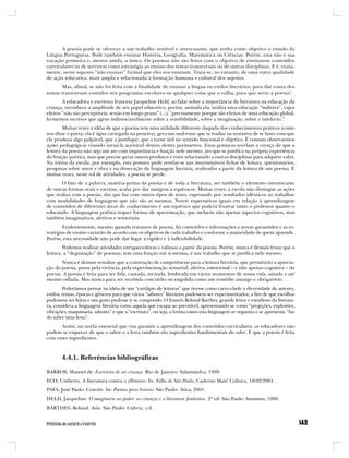 A poesia pode se oferecer a um trabalho sensível e interessante, que tenha como objetivo o estudo da
Língua Portuguesa. Pode também ensinar História, Geografia, Matemática ou Ciências. Porém, esta não é sua
vocação primeira e, menos ainda, a única. Os poemas não são feitos com o objetivo de ensinarem conteúdos
curriculares ou de servirem como estratégia ao ensino dos temas transversais ou de outras disciplinas. E é, exata-
mente, neste suposto “não ensinar” formal que eles nos ensinam. Trata-se, no entanto, de uma outra qualidade
de ação educativa, mais ampla e relacionada à formação humana e cultural dos sujeitos.
       Mas, afinal, se não foi feita com a finalidade de ensinar a língua ou estilos literários, para dar conta dos
temas transversais contidos nos programas escolares ou qualquer coisa que o valha, para que serve a poesia?
        A educadora e escritora francesa Jacqueline Held, ao falar sobre a importância da literatura na educação da
criança, reconhece a amplitude de seu papel educativo, porém, assinala ela, realiza uma educação “indireta”, cujos
efeitos “não são perceptíveis, senão em longo prazo” (...), “precisamente porque são efeitos de uma educação global,
fermentos secretos que agem indissociavelmente sobre a sensibilidade, sobre a imaginação, sobre o intelecto.”
        Muitas vezes a idéia de que a poesia tem uma utilidade diferente daquela dos conhecimentos práticos (como
nos disse o poeta, ela é água carregada na peneira), gera um mal-estar que se traduz na tentativa de se fazer com que
ela produza algo palpável, que a justifique, que a torne útil no sentido funcional e objetivo. É comum observarmos
ações pedagógicas visando torná-la aceitável dentro destes parâmetros. Estas posturas revelam a crença de que a
leitura da poesia não seja um ato com importância e função nele mesmo, ato que se justifica na própria experiência
da fruição poética, mas que precise gerar outros produtos e estar relacionado a outras disciplinas para adquirir valor.
Na rotina da escola, por exemplo, esta postura pode revelar-se nas intermináveis fichas de leitura, questionários,
pesquisas sobre autor e obra e na dissecação da linguagem literária, realizados a partir da leitura de um poema. E
muitas vezes, neste rol de atividades, a poesia se perde.
       O fato de a palavra, matéria-prima da poesia e de toda a literatura, ser também o elemento estruturante
de outras formas orais e escritas, acaba por dar margem a equívocos. Muitas vezes, a escola não distingue as ações
que realiza com a poesia, das que faz com outros tipos de texto, esperando por resultados idênticos ao trabalhar
com modalidades de linguagem que não são as mesmas. Nutrir expectativas iguais em relação à aprendizagem
de conteúdos de diferentes áreas do conhecimento é um equívoco que poderá frustrar tanto o professor quanto o
educando. A linguagem poética requer formas de aproximação, que incluem não apenas aspectos cognitivos, mas
também imaginativos, afetivos e sensoriais.
        Evidentemente, mesmo quando tratamos de poesia, há conteúdos e informações a serem garantidos e as es-
tratégias de ensino variarão de acordo com os objetivos de cada trabalho e conforme a maturidade de quem aprende.
Porém, esta necessidade não pode dar lugar à rigidez e à inflexibilidade.
        Podemos realizar atividades enriquecedoras e valiosas a partir da poesia. Porém, nunca é demais frisar que a
leitura, a “degustação” de poemas, tem uma função em si mesma, é um trabalho que se justifica nele mesmo.
       Nunca é demais ressaltar que a construção de competências para a leitura literária, que permitirão a aprecia-
ção da poesia, passa pela vivência, pela experimentação sensorial, afetiva, emocional – e não apenas cognitiva – da
poesia. A poesia é feita para ser lida, cantada, recitada, lembrada em vários momentos de nossa vida, amada e até
mesmo odiada. Mas nunca para ser recebida com tédio ou engolida como um remédio amargo e obrigatório.
         Poderíamos pensar na idéia de um “cardápio de leituras” que tivesse como carro-chefe a diversidade de autores,
estilos, temas, épocas e gêneros para que vários “sabores” literários pudessem ser experimentados, a fim de que escolhas
pudessem ser feitas e um gosto pudesse ir se compondo. O francês Roland Barthes, grande leitor e estudioso da literatu-
ra, considera a linguagem literária como aquela que escapa ao previsível, apresentando-se como “projeções, explosões,
vibrações, maquinaria, sabores” e que a “escritura”, ou seja, a forma como esta linguagem se organiza e se apresenta, “faz
do saber uma festa”.
      Assim, na tarefa essencial que visa garantir a aprendizagem dos conteúdos curriculares, os educadores não
podem se esquecer de que o sabor e a festa também são ingredientes fundamentais do saber. E que a poesia é feita
com esses ingredientes.



       4.4.1. Referências bibliográficas

BARROS, Manoel de. Exercícios de ser criança. Rio de Janeiro: Salamandra, 1999.
ECO, Umberto. A literatura contra o efêmero. In: Folha de São Paulo, Caderno Mais! Cultura, 18/02/2001.
PAES, José Paulo. Convite. In: Poemas para brincar. São Paulo: Ática, 2001.
HELD, Jacqueline. O imaginário no poder: as crianças e a literatura fantástica. 2ª ed. São Paulo: Summus, 1980.
BARTHES, Roland. Aula. São Paulo: Cultrix, s.d.
 