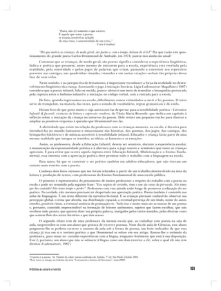 “Poeta, não (é) somente o que escreve.
                           É aquele que sente a poesia,
                           se extasia sensível ao achado
                           de uma rima, à autenticidade de um verso.”
                                                          Cora Coralina1

      “Por que motivo as crianças, de modo geral, são poetas e, com o tempo, deixam de sê-lo?” Por que razão este ques-
tionamento do grande poeta Carlos Drummond de Andrade, em 1974, parece-nos ainda tão atual?
       Constatar que as crianças, de modo geral, são poetas significa considerar a experiência lingüística,
lúdica e poética que possuem, antes mesmo de entrarem para a escola, experiência esta revelada pela
oralidade, pela sonoridade e pelos jogos de palavras que criam, passando a constituir seu repertório
presente nas cantigas, nas quadrinhas rimadas, ritmadas e em outras criações verbais tão próprias dessa
fase de suas vidas.
       Neste sentido, e na perspectiva do letramento, é importante reconhecer a força da oralidade no desen-
volvimento lingüístico da criança. Associando o jogo à iniciação literária, Ligia Cademartori Magalhães (1987)
considera que a poesia infantil, lida ou ouvida, parece oferecer um meio de remediar a brusquidão provocada
pela ruptura entre o ludismo infantil e a iniciação no código verbal, com a entrada para a escola.
       De fato, quando ingressamos na escola, dificilmente somos estimulados a ouvir e ler poemas. O texto
serve de trampolim, na maioria das vezes, para o estudo de vocabulário, regras gramaticais e de estilo.
       Há um livro de que gosto muito e cuja autora nos faz despertar para a sensibilidade poética – Literatura
Infantil & Juvenil: vivências de leitura e expressão criadora, de Vânia Maria Resende, que dedica um capítulo à
reflexão sobre a iniciação da criança no universo da poesia. Dele retirei um pequeno trecho para ilustrar e
ampliar as possíveis respostas à questão que Drummond nos faz.
      A afetividade que existe na relação da professora com as crianças menores, na escola, é decisiva para
introduzi-las no mundo fantasioso e emocionante das histórias, dos poemas, dos jogos, das cantigas, dos
brinquedos folclóricos e de músicas acessíveis à sensibilidade infantil. Educador e criança farão parte de uma
mesma realidade que integra os sentidos, as idéias, as fantasias e as emoções.
       Assim, os professores, desde a Educação Infantil, devem ser sensíveis, durante a experiência escolar,
à manutenção da espontaneidade poética e à abertura para o jogo sonoro e semântico que tanto as crianças
apreciam. E para evitar que ocorra aquela ruptura entre Educação Infantil, Alfabetização e o Ensino Funda-
mental, essa sintonia com a apreciação poética deve permear todo o trabalho com a linguagem na escola.
      Para tanto, há que se construir o ser poético também em adultos educadores, que não tiveram um
contato mais estreito com a poesia.
       Conheço dois fatos curiosos que me foram relatados a partir de um trabalho desenvolvido na área da
leitura e produção de textos, com professoras do Ensino Fundamental de uma escola pública.
        O primeiro é representativo do pensamento de muitos professores a respeito do trabalho com a poesia na
escola e pode ser resumido pela seguinte frase: “Esse negócio de versinho, rima e som são coisas da pré-escola. Nós temos
que dar conteúdo! Não temos tempo a perder”. Professores com essa atitude estão longe de promover a educação do ser
poético. Na verdade, eles mesmos precisam ter despertada sua apreciação poética. Poesia também é conteúdo nas
aulas de linguagem. É um texto diferente da narrativa ficcional. E as crianças precisam conhecê-lo: observar sua
percepção global, o tema que aborda, sua distribuição espacial, a eventual presença de um título, nome do autor,
estrofes, possíveis rimas, a eventual ausência de pontuação etc. Tudo isso e muito mais são as marcas de um poema
e, portanto, conteúdo imprescindível na formação de leitores autônomos, sujeitos que fazem escolhas, que não
recebem tudo pronto, que querem dizer sua própria palavra, instigados pelos vários sentidos, pelas diversas vozes
que sentem fluir dos textos literários a que têm acesso.
       O segundo relato vem de uma professora da mesma escola que, ao trabalhar com poesia na sala de
aula, surpreendeu-se com um aluno que gostava de escrever poemas. Num dia de aula de Ciências, esse aluno
perguntou-lhe se poderia escrever o assunto da aula sob a forma de poema, um forte indicador de que essa
criança já traz em si o instinto poético a que Drummond se refere em seu artigo. Bastou-lhe o estímulo da
professora, para ousar ter variadas experiências com a língua, enquanto fenômeno que está à sua disposição.
Esse é, portanto, um aluno que não se submete à língua como um dom exterior a ele, sobre o qual ele não tem
direitos (Cademartori, 1987).


1
  O poeta e a poesia. In: Vintém de cobre: meias confissões de Aninha. 7ª ed. São Paulo: Global, 2001.
*Esse texto se integra ao boletim da série “Letramento e leitura da literatura”, maio/2003.
 