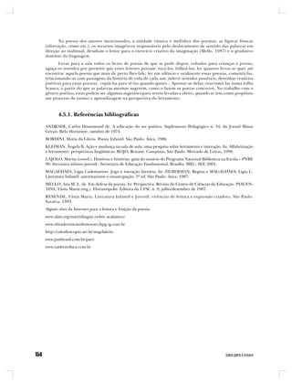 Na poesia dos autores mencionados, a unidade rítmica e melódica dos poemas, as figuras fônicas
(aliteração, ritmo etc.), os recursos imagéticos responsáveis pelo deslocamento de sentido das palavras em
direção ao inabitual, desafiam o leitor para o exercício criativo da imaginação (Mello, 1987) e o gradativo
domínio da linguagem.
       Levar para a sala todos os livros de poesia de que se pode dispor, voltados para crianças e jovens,
aguça os sentidos por permitir que esses leitores possam: tocá-los, folheá-los, ler quantos livros se quer até
encontrar aquela poesia que mais de perto lhes fale; ler em silêncio e oralmente essas poesias, comentá-las,
relacionando-as com passagens da história de vida de cada um; inferir sentidos possíveis; desenhar cenários
poéticos para essas poesias; copiá-las para tê-las quando quiser... Apossar-se delas; rearrumá-las numa folha
branca, a partir do que as palavras mesmas sugerem, como o fazem os poetas concretos. No trabalho com o
gênero poético, estas podem ser algumas sugestões para serem levadas a efeito, quando se tem como propósito
um processo de ensino e aprendizagem na perspectiva do letramento.



       4.5.1. Referências bibliográficas

ANDRADE, Carlos Drummond de. A educação do ser poético. Suplemento Pedagógico n. 34, do Jornal Minas
Gerais: Belo Horizonte, outubro de 1974.
BORDINI, Maria da Glória. Poesia Infantil. São Paulo: Ática, 1986.
KLEIMAN, Ângela B. Ação e mudança na sala de aula: uma pesquisa sobre letramento e interação. In: Alfabetização
e letramento: perspectivas lingüísticas. ROJO, Roxane. Campinas, São Paulo: Mercado de Letras, 1998.
LAJOLO, Marisa (coord.). Histórias e histórias: guia do usuário do Programa Nacional Biblioteca na Escola – PNBE
99: literatura infanto-juvenil / Secretaria de Educação Fundamental. Brasília: MEC; SEF, 2001.
MAGALHÃES, Ligia Cademartori. Jogo e iniciação literária. In: ZILBERMAN, Regina e MAGALHÃES, Ligia C.
Literatura Infantil: autoritarismo e emancipação. 3ª ed. São Paulo: Ática, 1987.
MELLO, Ana M. L. de. Em defesa da poesia. In: Perspectiva. Revista do Centro de Ciências da Educação. PIACEN-
TINI, Tânia Maria (org.). Florianópolis: Editora da UFSC n. 9; julho/dezembro de 1987.
RESENDE, Vânia Maria. Literatura Infantil e Juvenil: vivências de leitura e expressão criadora. São Paulo:
Saraiva, 1993.
Alguns sites da Internet para a leitura e fruição da poesia:
www.alati.org/matrislingua (sobre acalantos)
www.obradeviniciusdemoraes.hpg.ig.com.br
http://caleidoscopio.art.br/angelaleite
www.paubrasil.com.br/paes
www.xadrezeduca.com.br
 