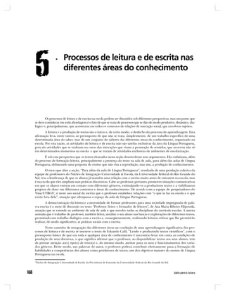 Os processos de leitura e de escrita na escola podem ser discutidos sob diferentes perspectivas, mas um ponto que
se deve considerar em toda abordagem é o fato de que se trata de processos que se dão de modo produtivo, dinâmico, dia-
lógico e, principalmente, que acontecem em todos os contextos de relações de interação social, que envolvem sujeitos.
        A leitura e a produção de textos são o início e, de certo modo, o desfecho do processo de aprendizagem. Esta
afirmação leva, entre outros, ao pressuposto de que não se trata, simplesmente, de um trabalho específico de uma
determinada área do saber, mas de um conjunto de saberes das diferentes áreas do conhecimento, organizado na
escola. Por esta razão, as atividades de leitura e de escrita não são tarefas exclusivas da área da Língua Portuguesa,
pois são atividades que se realizam no curso das interações que visam a promoção de sentidos, que ocorrem não só
em determinados momentos na escola e que se tratam de atividades exclusivas de ambientes de escolarização.
       É sob esta perspectiva que os textos elencados nesta seção desenvolvem seus argumentos. Eles enfatizam, além
do processo de formação leitora, principalmente a presença do texto na sala de aula, para além das aulas de Língua
Portuguesa, delineando uma proposta de ensino que não visa a reprodução, mas sim, a produção de conhecimentos.
        O texto que abre a seção, “Para além da aula de Língua Portuguesa”, resultado de uma produção coletiva da
equipe de professores do Núcleo de Integração Universidade & Escola, da Universidade Federal do Rio Grande do
Sul, traz a lembrança de que os alunos já mantêm uma relação com a escrita muito antes de entrarem na escola, mas
é na escola que eles ampliam suas práticas discursivas. Cabe ao professor, portanto, promover situações comunicativas
em que os alunos entrem em contato com diferentes gêneros, estimulando-os a produzirem textos e a viabilizarem
projetos de dizer em diferentes contextos e áreas do conhecimento. De acordo com a equipe de pesquisadores do
Niue/UFRGS1, é neste uso social da escrita que o professor estabelece relações com “o que se faz na escola e o que
existe fora dela”, atuação que ultrapassa o espaço da aula de Língua Portuguesa.
        A democratização da leitura e a necessidade de formar professores para uma sociedade impregnada de pala-
vra escrita é o mote de discussão no texto “Professor: leitor e formador de leitores”, de Ana Maria Ribeiro Filipouski,
atuação que se estende ao ambiente de sala de aula e que envolve todas as disciplinas do currículo escolar. A autora
assinala que é trabalho do professor, também leitor, auxiliar o seu aluno nas buscas e explorações de diferentes textos,
permitindo um trabalho dialógico com a escrita e, conseqüentemente, realizando leituras críticas que lhe permitirão
realizar, de modo significativo, as práticas sociais com a escrita.
       Neste caminho de integração das diferentes áreas na condução de uma aprendizagem significativa dos pro-
cessos de leitura e de escrita se inscreve o texto de Eduardo Calil, “Lendo e produzindo textos científicos”, com o
pressuposto básico de que em toda e qualquer área de conhecimento é necessário levar em conta as condições de
produção de seus discursos, o que significa afirmar que o professor, ao disponibilizar textos aos seus alunos, tem
de prestar atenção ao(s) tipo(s) de texto(s) e, do mesmo modo, atentar para os usos e funcionamentos dos varia-
dos gêneros. Deste modo, nas palavras do autor, o professor poderá contribuir efetivamente para a formação de
habilidades e competências dos alunos como produtores de textos, um dos objetivos maiores do ensino de Língua
Portuguesa na escola.

1
Núcleo de Integração Universidade & Escola, da Pró-reitoria de Extensão da Universidade Federal do Rio Grande do Sul.
 