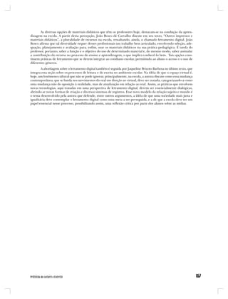 As diversas opções de materiais didáticos que têm os professores hoje, destacam-se na condução da apren-
dizagem na escola. A partir desta percepção, João Bosco de Carvalho discute em seu texto, “Outros impressos e
materiais didáticos”, a pluralidade de recursos na escola, ressaltando, ainda, o chamado letramento digital. João
Bosco afirma que tal diversidade requer desses profissionais um trabalho bem articulado, envolvendo seleção, ade-
quação, planejamento e avaliação para, enfim, usar os materiais didáticos na sua prática pedagógica. É tarefa do
professor, portanto, saber a função e o objetivo do uso de determinado material e, do mesmo modo, saber assinalar
a contribuição do recurso no processo de ensino e aprendizagem, o que implica conhecê-lo bem. Tais opções cons-
tituem práticas de letramento que se devem integrar ao cotidiano escolar, permitindo ao aluno o acesso e o uso de
diferentes gêneros.
        A abordagem sobre o letramento digital também é seguida por Jaqueline Peixoto Barbosa no último texto, que
integra esta seção sobre os processos de leitura e de escrita no ambiente escolar. Na idéia de que o espaço virtual é,
hoje, um fenômeno cultural que não se pode ignorar, principalmente, na escola, a autora discute como essa mudança
contemporânea, que se funda nos movimentos do real em direção ao virtual, deve ser tratada, categorizando-a como
uma mudança não de oposição à realidade, mas de atualização em relação ao real. Assim, as práticas que envolvem
novas tecnologias, aqui tratadas em uma perspectiva de letramento digital, devem ser essencialmente dialógicas,
abrindo-se novas formas de criação e diversos sistemas de registros. Esse novo modelo da relação sujeito e mundo é
o tema desenvolvido pela autora que defende, entre outros argumentos, a idéia de que uma sociedade mais justa e
igualitária deve contemplar o letramento digital como uma meta a ser perseguida, e a de que a escola deve ter um
papel essencial nesse processo, possibilitando assim, uma reflexão crítica por parte dos alunos sobre as mídias.
 