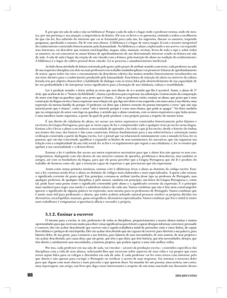 E por que em sala de aula e não na biblioteca? Porque a sala de aula é o lugar onde o professor ensina, onde ele mos-
tra, por sua presença e sua atuação, a importância da leitura. Ele traz os livros e os apresenta, estimula a todos a escolherem
do que vão ler, fica sabendo do interesse que vai se formando para cada um, faz sugestões, discute os assuntos, responde
perguntas, aprofunda o assunto. Ele lê com seus alunos. A biblioteca é o lugar de outra magia: lá está o tesouro inesgotável
do conhecimento construído historicamente pela humanidade. Na biblioteca, o aluno, explorando o seu acervo, vai expandir
seus interesses, vai descobrir que existem enciclopédias, mapas, atlas, manuais, revistas, livros de todo o tipo e sobre todos
os assuntos, ou vai concentrar-se numa leitura de aprofundamento de um determinado interesse criado na leitura em sala
de aula. A sala de aula é lugar da criação de um vínculo com a leitura, pela inserção do aluno na tradição do conhecimento.
A biblioteca é o lugar do cultivo pessoal desse vínculo. Lá se processa o amadurecimento intelectual.
        Ao lado dessa atividade de leitura orientada pelo gosto, pelo prazer de atribuir sentido a um texto, cada professor na aula
de sua respectiva disciplina (ou dois ou mais professores em trabalho multidisciplinar) vai promover leituras de aprofundamento
de textos: agora todos vão viver o encantamento da descoberta coletiva dos muitos sentidos historicamente reconhecidos em
um texto decisivo para o conhecimento produzido pela humanidade. Essa leitura de inserção do aluno no universo da cultura
letrada tem por objetivo desenvolver a habilidade de dialogar com os textos lidos pelo desenvolvimento de sua capacidade de
ler em profundidade e de interpretar textos significativos para a formação de sua cidadania, cultura e sensibilidade.
         Ler é produzir sentido: o leitor atribui ao texto que tem diante de si o sentido que lhe é acessível. Assim, o aluno de 5ª
série, que acabou de ler o “Soneto da fidelidade”, chama a professora para expressar sua admiração. Gostou muito da comparação
do amor com fogo na gasolina: aqui, sora, posto que é chama... Cabe ao professor, então, ensinar ao aluno, que posto que é uma
construção da língua escrita e busca expressar uma relação tal, que liga um efeito à sua esquerda com uma causa à sua direita, uma
expressão da mesma família do porque. O professor vai dizer que a leitura corrente do poema interpreta o verso “que não seja
imortal posto que é chama”, como o amor “não é imortal, porque é como uma chama, que pode se apagar”. Vai dizer também
que na comparação do amor com fogo na gasolina, o sentido que o aluno construiu, com os meios expressivos a que tinha acesso,
é uma metáfora muito expressiva, a partir da qual ele pode produzir o seu próprio poema a respeito do mesmo tema.
         É um direito de cidadania do aluno, ter acesso aos meios expressivos construídos historicamente pelos falantes e
escritores da Língua Portuguesa, para que se torne capaz de ler e compreender todo e qualquer texto já escrito nessa língua.
Ensinar a ler é levar o aluno a reconhecer a necessidade de aprender a ler tudo o que já foi escrito, desde o letreiro do ônibus
aos nomes das ruas, dos bancos e das casas comerciais, leituras fundamentais para a sua sobrevivência e orientação numa
civilização construída a partir da língua escrita. Ler o jornal que vai relacioná-lo minimamente com o mundo lá fora; ler os
poemas, que vão dar concretude, qualificar e expandir os limites de seus sentimentos; ler narrativas, que vão organizar sua
relação com a complexidade da sua vida social; ler as leis e os regulamentos que regem a sua cidadania; e, ler os ensaios que
apelam à sua racionalidade e a desenvolvem.
        Ensinar a ler é também dar acesso aos meios expressivos necessários para que o aluno leia não apenas os seus con-
temporâneos, dialogando com eles dentro de um universo comum de questões, problemas e descobertas, mas também os
antigos, até com os fundadores da língua, para que ele possa perceber que a Língua Portuguesa que ele lê é produto do
trabalho de homens como ele, que a tornaram capaz de expressar o que precisaram que ela expressasse.
        Assim como numa primeira instância, ensinar a ler é alfabetizar, levar o aluno ao domínio do código escrito. Ensi-
nar a ler, continua sendo levar o aluno ao domínio de códigos mais elaborados e mais especializados. A quem cabe ensinar
o significado corrente de posto quê? Em princípio, costuma-se atribuir tarefas desse tipo ao professor de Português, mas
qualquer professor, de qualquer disciplina, é pelo menos, também em princípio, um leitor da Língua Portuguesa e, como
tal, pode fazer uma ponte entre o significado construído pelo aluno e o significado corrente da expressão. E o princípio
mais saudável para reger essa tarefa é a sabedoria relativa de cada um. Vamos combinar que não é feio nem constrangedor
ignorar o significado de alguma palavra ou expressão, nem mesmo para os professores de Português. Vamos combinar que
é muito mais útil para professores e alunos, que todos acabem achando natural procurar resolver as próprias dúvidas em
dicionários, enciclopédias, manuais, guias ortográficos, dicionários especializados. Vamos combinar que feio e inútil (e muito
mais trabalhoso) é estigmatizar a ignorância alheia e esconder a própria.



        5.1.2. Ensinar a escrever
         O mesmo para a escrita, se nós, professores de todas as disciplinas, proporcionarmos a nossos alunos muitas e muitas
oportunidades para que escrevam muito para dizer coisas significativas para leitores a quem desejam informar, convencer, persuadir
e comover, eles vão acabar descobrindo que escrever não é aquela trabalheira inútil de preencher vinte e cinco linhas, de copiar
livro didático e pedaços de enciclopédia. Eles vão acabar descobrindo que são capazes de escrever para dizerem a sua palavra, para
falarem deles, de sua gente, para contarem a sua história, para falarem de suas necessidades, de seus anseios, de seus projetos e
vão acabar descobrindo, por causa disso, que são gente, que têm o que dizer, que têm história, que têm necessidades, desejos, que
têm direito a satisfazerem suas necessidades, a fazerem projetos, que podem aspirar a uma vida melhor, enfim.
        Por isso, cada professor em sua sala de aula, vai vincular – através da produção escrita – conteúdos específicos das
disciplinas com a vida de seus alunos, solicitando-lhes que escrevam sobre aspectos de suas vidas e vai propor que esses
textos sejam lidos para os colegas e discutidos em sala de aula. E cada professor vai ler esses textos com interesse pelo
que dizem e não apenas para corrigir o Português ou verificar o acerto de suas respostas. Vai orientar a reescrita deles
para que digam com mais clareza e mais precisão o que querem dizer. Vai mandar ler um poema, uma notícia, um conto,
uma reportagem, um artigo, um livro que diga coisas interessantes a respeito de um tema suscitado nas discussões desses
 
