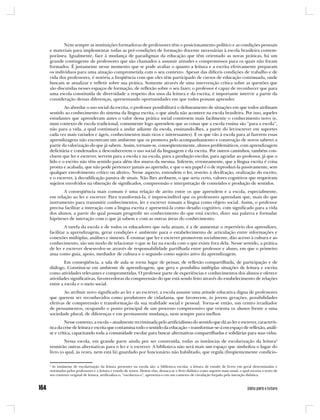 Nem sempre as instituições formadoras de professores têm o posicionamento político e as condições pessoais
e materiais para implementar todas as pré-condições de formação docente necessárias à escola brasileira contem-
porânea. Igualmente, face à mudança de paradigmas da educação que têm orientado as novas práticas, há um
grande contingente de professores que são chamados a assumir atitudes e compromissos para os quais não foram
formados. É justamente nesse momento que se pode avaliar o quanto a leitura e a escrita efetivamente preparam
os indivíduos para uma atuação comprometida com o seu contexto. Apesar das difíceis condições de trabalho e de
vida dos professores, é notória a freqüência com que eles têm participado de cursos de educação continuada, onde
buscam se atualizar e refletir sobre sua prática. Somente através de uma intervenção crítica sobre as questões que
são discutidas nesses espaços de formação, de reflexão sobre o seu fazer, o professor é capaz de reconhecer que para
uma escola constituída de diversidade a respeito dos usos da leitura e da escrita, é importante intervir a partir da
consideração dessas diferenças, apresentando oportunidades em que todos possam aprender.
        Ao abordar o uso social da escrita, o professor possibilitará o delineamento de situações em que todos atribuam
sentido ao conhecimento do sistema da língua escrita, o que ainda não acontece na escola brasileira. Por isso, aqueles
estudantes que aprenderam antes o valor dessa prática social constroem mais facilmente o conhecimento novo (e,
num contexto de escola tradicional, comumente logo aprendem que as coisas que a escola ensina são “para a escola”,
não para a vida, a qual continuará a andar adiante da escola, ensinando-lhes, a partir do ler/escrever em suportes
cada vez mais variados e ágeis, conhecimentos mais ricos e interessantes). E os que vão à escola para aí fazerem essas
aprendizagens não encontram um ambiente que os promova pelo acompanhamento e construção de novos saberes a
partir da valorização do que já sabem. Assim, tornam-se, conseqüentemente, alunos problemáticos, com aprendizagem
deficitária e condenados a desconhecerem o uso social da linguagem e da escrita. Por outros caminhos, também con-
cluem que ler e escrever, servem para a escola e na escola, para a produção escolar, para agradar ao professor, já que o
lido e o escrito não têm sentido para além dos muros da mesma. Inferem, erroneamente, que a língua escrita é coisa
pronta e acabada, que não pode pertencer jamais ao aprendiz, e que o seu papel é o de reproduzi-la passivamente, sem
qualquer envolvimento crítico ou afetivo. Nesse aspecto, entendem o ler, restrito à decifração, oralização do escrito,
e o escrever, à decodificação passiva de sinais. Não lhes atribuem, o que seria certo, valores cognitivos que requeiram
sujeitos envolvidos na obtenção de significados, compreensão e interpretação de conteúdos e produção de sentidos.
       A conseqüência mais comum é uma relação de atrito entre os que aprendem e a escola, especialmente,
em relação ao ler e escrever. Para transformá-la, é imprescindível que os professores aprendam que, mais do que
instrumento para transmitir conhecimentos, ler e escrever tomam a língua como objeto social. Assim, o professor
precisa facilitar a interação com a língua escrita e apresentá-la como desafio cognitivo, com significado para a vida
dos alunos, a partir do qual possam progredir no conhecimento do que está escrito, dizer sua palavra e formular
hipóteses de interação com o que já sabem e com as outras áreas do conhecimento.
         A tarefa da escola e de todos os educadores que nela atuam, é a de aumentar o repertório dos aprendizes,
facilitar a aprendizagem, gerar condições e ambiente para o estabelecimento de articulação entre informações e
conexões múltiplas, análises e sínteses. É ensinar que ler e escrever promovem socialmente, dão acesso à cultura e ao
conhecimento, são um modo de relacionar o que se faz na escola com o que existe fora dela. Nesse sentido, a prática
de ler e escrever desenvolve-se através de responsabilidade partilhada entre professor e aluno, em que o primeiro
atua como guia, apoio, mediador de cultura e o segundo como sujeito ativo da aprendizagem.
        Em conseqüência, a sala de aula se torna lugar de pensar, de reflexão compartilhada, de participação e de
diálogo. Constitui-se em ambiente de aprendizagem, que gera e possibilita múltiplas situações de leitura e escrita
como atividades relevantes e comprometidas. O professor parte de experiências e conhecimentos dos alunos e oferece
atividades significativas, favorecedoras da compreensão do que está sendo feito através do estabelecimento de relações
entre a escola e o meio social.
        Ao atribuir novo significado ao ler e ao escrever, a escola assume uma atitude educativa digna de professores
que querem ser reconhecidos como produtores de cidadania, que favorecem, às jovens gerações, possibilidades
efetivas de compreensão e transformação da sua realidade social e pessoal. Torna-se então, um centro irradiador
de pensamentos, ocupando o ponto principal de um processo compreensivo que orienta os alunos frente a uma
sociedade plural, de diferenças e em permanente mudança, nem sempre para melhor.
         Nesse contexto, a escola – atualmente recriminada pelo artificialismo do sentido que dá ao ler e escrever, caracterís-
tica da crise de leitura e escrita que contamina todo o sentido da educação – transformar-se-á em espaço de reflexão, análi-
se e crítica, capacitando toda a comunidade escolar para buscar alternativas compartilhadas e solidárias para suas vidas.
        Nessa escola, em grande parte ainda por ser construída, todas as instâncias de escolarização da leitura2
reunirão outras alternativas para o ler e o escrever. A biblioteca não será mais um espaço que simboliza o lugar do
livro (o qual, às vezes, nem está lá) guardado por funcionário não habilitado, que regula (freqüentemente condicio-

2
  As instâncias de escolarização da leitura presentes na escola são: a biblioteca escolar, a leitura de estudo de livros em geral determinadas e
orientadas pelos professores e a leitura e estudo de textos. Dentre elas, destaca-se o livro didático como suporte mais usual, o qual recorta o texto de
seu contexto original de leitura, artificializa-o, “escolariza-o”, apresenta-o em um contexto de circulação forjado pela intenção didática.
 