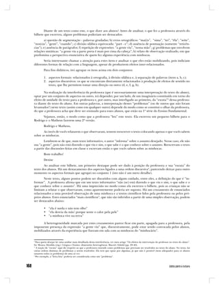 Diante de um texto como este, o que dizer aos alunos? Antes de analisar, o que fez a professora através do
bilhete que escreveu, alguns problemas poderiam ser destacados:
        a) questão de segmentação - palavras grudadas; b) erros ortográficos: “ma(i)s”, “sima”, “tei”, “éla”, “seite”,
“nos(s)a”, “genti”, “cuando”; c) divisão silábica equivocada: “part - e”; d) ausência de pontuação (somente “reticên-
cias”); e) ausência de parágrafos; f) repetição de expressões: “a gente viu”, “nossa mão”; g) problemas que envolvem
relações sintáticas: “a gente viu a parte preta é mais por cima da cabeça”; h) relato de observação oralizado, em que
predomina a perspectiva enunciativa de quem fez alguma experiência com minhocas.
       Seria interessante chamar a atenção para estes itens e analisar o que eles estão mobilizando, pois indiciam
diferentes formas de relação com a linguagem, apesar de produzirem efeitos inter-relacionados.
         Para fins didáticos, irei agrupar os itens acima em dois conjuntos:

         1. aspectos formais: relacionados à ortografia, à divisão silábica e, à separação de palavras (itens a, b, c);
         2. aspectos discursivos: os que se encontram diretamente relacionados à produção de efeitos de sentido no
            texto, que lhe permitem tomar uma direção ou outra (d, e, f, g, h).

        Na realização da interferência da professora (que é necessariamente uma interpretação do texto do aluno),
optar por um conjunto de aspectos ou outro, irá depender, por um lado, de um imaginário constituído em torno do
efeito de unidade do texto para a professora e, por outro, mas interligado ao primeiro, da “escuta”2 dessa professo-
ra diante do texto do aluno. Em outras palavras, a interpretação destes “problemas” (ou de outros que não foram
levantados3) neste texto (assim como em qualquer outro) depende do modo como se constitui o olhar da professora,
do que a professora acha que deve ser ensinado para esses alunos, que estão na 1ª série do Ensino Fundamental.
      Vejamos, então, o modo como que a professora “leu” este texto. Ela escreveu um pequeno bilhete para o
Rodrigo e o Matheus fazerem uma 2ª versão.
         Rodrigo e Matheus,
       Ao invés de vocês relatarem o que observaram, tentem reescrever o texto colocando apenas o que vocês sabem
sobre as minhocas.
        Lembrem-se de que, num texto informativo, o autor “informa” sobre o assunto desejado. Nesse caso, ele não
usa “a gente”, pois não está dizendo o que viu e sim, o que sabe e o que conhece sobre o assunto. Reescrevam o texto
a partir das discussões feitas em classe e escrevam então o que vocês sabem sobre as minhocas.
         Bom trabalho!
         Denise
       Ao analisar este bilhete, um primeiro destaque pode ser dado à posição da professora e sua “escuta” do
texto dos alunos. Há um destacamento dos aspectos ligados a uma ordem discursiva4, parecendo deixar para outro
momento os aspectos formais que agrupei no conjunto 1 (isto não é um mero detalhe).
        Neste texto, alguns pontos podem ser discutidos com algum cuidado, entre eles, a definição do que é “in-
formar”. A professora afirma que em um texto informativo “não (se) está dizendo o que viu e sim, o que sabe e o
que conhece sobre o assunto”. Há uma imprecisão no modo como ela escreveu o bilhete, pois as crianças não se
limitam a relatar o que observaram, como aparentemente poderia ser suposto. Há um cruzamento de enunciados
relacionados a uma provável observação de uma minhoca e a textos científicos lidos pela professora ou pelos pró-
prios alunos. Estes enunciados “mais científicos”, que não são inferidos a partir de uma simples observação, podem
ser destacados abaixo:

         • “ela é surda e não tem olho”
         • “ela desvia da mão’ porque sente o calor pela pele”
         • “a minhoca vive na terra”

       A heterogeneidade marcada por estes cruzamentos parece ficar em parte, apagada para a professora, pela
imponente presença da expressão “a gente viu” que, discursivamente, pode estar sendo convocada pelos alunos,
mobilizados através da experiência que fizeram em sala com as minhocas do “minhocário”.


2
  Para quem desejar ler uma análise mais detalhada desta interferência, ver meu artigo “Os efeitos da intervenção do professor no texto do aluno”.
In: Moura, Denilda (org.). Língua e Ensino: dimensões heterogêneas. Maceió: Edufal (pp. 29-40).
3
  A noção de “escuta” aqui diz respeito ao que a professora entende como problemas que precisam ser resolvidos no texto do aluno. No texto, há
várias ordens distintas de problemas a serem resolvidos. Ela terá que optar por algumas, já que não é possível (nem adequado) para os alunos
sanarem todos os problemas de uma só vez.
4
  Por exemplo, a “letra feia” poderia ser considerada como um “problema”.
 