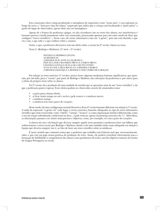 Esta construção talvez esteja produzindo a emergência de expressões como “nossa mão”, e sua repetição ao
longo do texto, e “mais por cima da cabeça” (expressão que indica que a criança está localizando a “parte preta” a
partir do lugar de observador), apesar disto não ser homogêneo.
        Apesar de a leitura da professora apagar, ou não reconhecer isto no texto dos alunos, sua interferência é
bastante precisa e incide justamente sobre este enunciado, procurando apontar para um outro modo de dizer que
configura “textos científicos” – Nesse caso, ele (texto informativo) não usa “a gente”, pois não está dizendo o que
viu e sim, o que sabe e o que conhece sobre o assunto.
       Assim, o que a professora diz/escreve tem um efeito sobre a escrita da 2ª versão. Vamos ao texto.
       Texto 2. (Rodrigo e Matheus): [1ª série – 2ª versão]

                      MATHEUS E RODRIGO (29/3/95)
                      AS MINHOCAS
                      A MINHOCAS SC ENTE O CALOR PELA
                      PÉLE ÉLA TEM UMA PARTE PRETA E A PARTE PRETA
                      CHANMA CLITELO E SE ÉLA FICA MUITO TENPO
                      NA LUS E SOL A PÉLE RECECA E A MINHOCA MORE É
                      A MINHOCA RASTEJA E A MINHOCA TEM 5 PARES DE CORAÇÃO

        Em relação ao texto anterior (1ª versão), parece haver algumas mudanças bastante significativas, que apon-
tam, por um lado, para a “escuta”, por parte de Rodrigo e Matheus, das colocações da professora e, por outro, para
o efeito do próprio texto sobre os alunos.
       Na 2ª versão, há a produção de uma unidade de sentido que se aproxima mais de um “texto científico” e do
que a professora parece esperar. Estes efeitos podem ser observados através de enunciados como:

       •   a parte preta chama clitelo;
       •   se ficar muito tempo no sol e na luz a pele resseca e a minhoca morre;
       •   a minhoca rasteja;
       •   a minhoca tem cinco pares de corações.

        Deste modo, há uma configuração textual discursiva desta 2ª versão bastante diferente em relação à 1ª versão.
A saída da expressão “a gente viu” cede lugar a certos conceitos, bastante adequados ao tipo de texto informativo
científico que estão escrevendo, como “clitelo”, “rasteja”, “resseca”, e a uma organização sintática diferenciada, como
o uso da oração subordinada condicional (se ficar... a pele resseca), apesar da presença excessiva do “e”. Além disso,
as informações passam a ser muito mais precisas e objetivas, como, por exemplo, ter cinco pares de corações.
       A clareza do uso e da função que deveria cumprir aquele texto permitiu à professora fazer um bilhete que
redirecionasse o texto escrito por Rodrigo e Matheus, dando a ele uma unidade muito mais adequada em relação à
função que deveria cumprir, isto é, ao fato de fazer um texto científico sobre as minhocas.
       É neste sentido que comentei acima que o professor que trabalha com Ciências tem que, necessariamente,
saber o que está em jogo nestas práticas de produção de texto. Assim, ele poderá contribuir efetivamente para a
formação de habilidades e competências dos alunos como produtores de textos, um dos objetivos maiores do ensino
de Língua Portuguesa na escola.
 