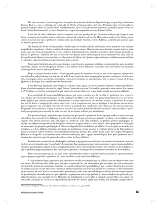 Há uns cem anos, eram bem poucas as opções de materiais didáticos disponíveis para o que hoje chamamos
Ensino Básico, e que se dividia, até a década de 60 do século passado, em Curso Primário (que correspondia às
primeiras quatro séries do atual Ensino Fundamental); Curso Ginasial (que correspondia às últimas quatro séries do
atual Ensino Fundamental), e Curso Secundário, o qual correspondia ao atual Ensino Médio.
         Uma sala de aula tradicional contava somente com um quadro de giz. Os alunos tinham que comprar seus
livros e compravam também muitos cadernos: caderno de redação, caderno de Matemática, caderno de Música, entre
outros. Era com isso que o professor contava para sua atividade docente, o livro didático, as tarefas que passava para
os alunos e pouco mais.
        Na década de 50 do século passado, lembro que em minha sala de aula havia vários armários com animais
empalhados, esqueletos, crânios, conchas de moluscos, entre outros. Mas nos oito anos durante os quais assisti a aulas
nessa sala, eles nunca foram abertos. Havia também, dependurados nas paredes, bem altos, vários mapas geográficos,
físicos ou políticos. Também não me recordo de eles jamais terem descido para serem utilizados em uma aula de
Geografia ou de História. Isso sem falar no laboratório de Física e de Química, tipo anfiteatro, cuidadosamente fechado
a cadeado e cujas maravilhas nós percebíamos pelas janelas.
       Mais tarde, há relativamente pouco tempo, os professores passaram a utilizar os mimeógrafos para produzir
materiais. Muitas escolas chegavam mesmo a não utilizar livros didáticos, baseando todo seu ensino em material
mimeografado, escrito pelos professores.
        Hoje, a situação mudou muito. Há uma grande gama de materiais didáticos, em vários suportes, que podem
ser utilizados pelo professor em sua sala de aula. Esses materiais, bem empregados, podem enriquecer muito o en-
sino. Em alguns casos, são mesmo essenciais, como, por exemplo, os laboratoriais, sem os quais o ensino de Física,
Química e Biologia fica completamente desvirtuado.
        Uma diferença significativa em relação ao passado é que, agora, os vários materiais didáticos à disposição do pro-
fessor têm vários suportes, não só o do papel. Temos “materiais concretos” de madeira e plástico, entre outros; fitas cassete
e DVD; filmes; e, por fim, o computador, por vezes com acesso à Internet, o que muito amplia suas potencialidades.
        Essa variedade de materiais didáticos causa, por vezes, o embaraço da escolha. O professor vai a congres-
sos em que são mostrados materiais, recebe catálogos do MEC com a lista dos programas disponíveis e as escolas
estão ligadas por antena parabólica diretamente a canais educativos. Ao mesmo tempo, o professor lê artigos
em que se louva o emprego de outros materiais e vai a congressos em que se enaltece o uso desses novos meios
para enriquecer sua atividade docente. Por fim, é assediado por vendedores de editoras e de outras empresas,
elogiando seus materiais. Como se orientar no meio de tantas possibilidades de escolha? Como escolher o que é
mais apropriado para sua sala de aula, em vez de se deixar seduzir por modismos?
         Em primeiro lugar, sugerimos que, como princípio geral, o professor tente agrupar todos os materiais que
vai utilizar em torno do livro didático. Isso devido ao fato de que o professor, quando escolheu o livro didático para
aqueles seus alunos, procurou uma obra que ele, professor, acha bem adequada ao projeto político pedagógico da
escola, aos objetivos específicos da disciplina ensinada, naquela série e a seus alunos. Seria prejudicial a utilização
de materiais cuja proposta pedagógica é diferente daquela do livro didático escolhido. Por exemplo, na área de Ma-
temática, se o livro didático enfatiza a resolução de problemas e tenta mostrar a evolução histórica da Matemática, é
natural procurar outros materiais que caminhem na mesma direção. Em outras áreas, como em Língua Portuguesa,
História e Geografia, é necessário mais cuidado ainda para que a opção metodológica feita pelo professor seja a
mesma dos materiais que ele pretende utilizar, além do livro didático.
        Fazendo isso, os materiais escolhidos pelo professor se agruparão naturalmente, de maneira harmoniosa, em torno
do livro-texto, formando uma “constelação” de materiais. Esse agrupamento permite maximizar o aproveitamento do livro
didático, aprofundando alguns pontos, complementando outros, introduzindo assuntos não tratados no livro didático, e
que o professor julga importantes. Em outros casos, permite a realização de experimentos descritos no livro didático.
       Posto este princípio geral, ao qual estão subordinadas todas as considerações posteriores, apresentaremos
agora algumas sugestões específicas de como escolher e usar materiais didáticos:
        1 – em primeiro lugar, sugerimos que o professor escolha os materiais que vai utilizar com um objetivo bem claro
em mente. O professor deve saber para que quer o material. Se, em Matemática, por exemplo, ele está ensinando a
estrutura do sistema de numeração decimal, faz sentido indicar livros paradidáticos que contam a história dos sistemas
de numeração ou, em um nível mais elementar, utilizar materiais concretos que mostrem a estrutura e o funcionamento
deste sistema. Se em Ciências está ensinando germinação, nada mais natural do que os alunos fazerem experimentos
de germinação, trazendo sementes para plantar em pequenos vasos, que podem ser improvisados com partes de gar-
rafas de plástico, por exemplo. Se em História está trabalhando a escravidão, é natural mostrar filmes nos quais está
retratada a situação do escravo ou, dependendo da série dos alunos, pedir para lerem, por exemplo, artigos sobre a

*Esse texto se integra ao boletim da série “Materiais didáticos: escolha e uso”, agosto/2005.
 