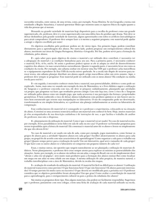 escravidão retirados, entre outras, de uma revista, como, por exemplo, Nossa História. Se em Geografia a turma está
estudando a Região Amazônica, é natural apresentar filmes que mostrem tanto os aspectos físicos da região quanto a
vida das pessoas que aí moram.
       Pensando na grande variedade de materiais hoje disponíveis para a escolha do professor como um grande
supermercado, ele, professor, deve ir a esse supermercado com uma idéia clara do produto que deseja. Não deve se
deixar deslumbrar pela grande variedade de materiais, alguns apresentados com todos os artifícios mercadológicos
para atrair compradores. O professor deve sempre fazer a si mesmo a seguinte pergunta: este material pode ajudar
a atingir o objetivo escolhido por mim?
       Os objetivos escolhidos pelo professor podem ser de vários tipos. Em primeiro lugar, podem contribuir
diretamente para a aprendizagem dos alunos. Por outro lado, podem propiciar um enriquecimento cultural dos
alunos, mormente nas áreas de Língua Portuguesa, História e Geografia. Por fim, podem servir para a formação da
cidadania, pelos alunos;
        2 – após saber para quais objetivos do ensino o material a ser utilizado deve contribuir, é necessário ver
a adequação do material e as condições limitadoras para seu uso. Para a primeira parte, é necessário conhecer
o material, lê-lo, vê-lo, usá-lo. Só assim o professor poderá opinar se ele se adapta ao nível de desenvolvimento
cognitivo dos alunos e às suas características socioculturais. Quanto à segunda parte, é necessário levar em conta as
condições da escola. Por exemplo, não adianta sonhar em mostrar uma fita VHS que o professor acha maravilhosa
se o equipamento reprodutor de fitas VHS da escola estiver quebrado. Se a escola não dispõe de recursos para xe-
rocar textos, não adianta planejar distribuir aos alunos aquele artigo maravilhoso sobre um certo assunto. Aqui, o
professor deve sempre se perguntar: Esse material pode ser utilizado com os meus alunos? Há condições na minha
escola para usá-lo?;
        3 – em seguida, é necessário conhecer muito bem o material, suas potencialidades, defeitos e como pode ser
explorado. Assim, mais uma vez usando um exemplo da área de Matemática, se o livro didático sugere a utilização
do Tangram e o professor concorda com isso, ele deve se preparar cuidadosamente, planejando que atividades
vai propor, que perguntas vai fazer, que resultados procura atingir. Caso não faça isso, corre o risco de o Tangram
ser utilizado pelos alunos como um simples jogo, que nada acrescenta à sua percepção das formas e propriedades
geométricas. É bem conhecido o risco de deixar alunos trabalharem com produtos químicos se não houver um ro-
teiro bem estruturado que oriente suas manipulações no laboratório. O uso do computador pode ser desvirtuado,
transformando-se em simples brincadeira, se o professor não planeja cuidadosamente as sessões no laboratório de
computação.
       Esse conhecimento do material só é conseguido se o professor o experimenta, colocando-se na situação
do aluno. Constitui-se uma aventura temerária utilizar um material sem conhecê-lo bem. Hoje, muitos materiais
já vêm acompanhados de sua descrição cuidadosa e de instruções de uso, o que facilita o trabalho de análise
do professor, mas não o dispensa;
       4 – planejamento da utilização do material. Como é que o material vai ser usado? No caso de material escrito,
por exemplo, livros paradidáticos serão lidos em sala de aula ou em casa? O professor vai formular perguntas para
serem respondidas após a leitura do material? Ele comentará o material antes de os alunos o lerem ou simplesmente
diz que eles devem lê-lo?
       No caso de material a ser usado em sala de aula, como por exemplo, jogos matemáticos, como formar os
grupos de alunos para a atividade? Quantos alunos em cada grupo? Escolher aleatoriamente os alunos para cada
grupo, ou grupá-los de acordo com suas características de aprendizagem? Como organizar a sala para o trabalho em
grupo? Quanto tempo prever para a realização da tarefa? Em um laboratório, qual será o tamanho de cada grupo?
O que fazer com os outros alunos se o laboratório só comportar um pequeno número de cada vez?
       Essas, e muitas outras, são questões que surgem naturalmente ao ser planejada a utilização de materiais di-
dáticos. Nesse planejamento, o professor deve estar sempre atento para explorar ao máximo as potencialidades das
situações. Assim, por exemplo, se os alunos vão utilizar em um atlas, o mapa do Brasil, em vez de simplesmente dizer
“abram o atlas em tal página”, será muito mais produtivo para a formação dos alunos ensinar-lhes como localizar
um mapa em um atlas ou uma cidade em um mapa. A mesma utilização do atlas propicia, de maneira natural, o
trabalho interdisciplinar com a área de Matemática, devido às escalas dos mapas;
       5 – avaliação do resultado da utilização do material. O material foi fácil ou difícil para os alunos? A utilização
do material transcorreu como previsto? O que funcionou bem? O que não funcionou? Os alunos pareciam interessa-
dos? O tempo previsto foi muito curto ou excessivo? O que deveria ser modificado para a próxima vez? O professor
considera que os objetivos pretendidos foram alcançados? Em que grau? Como avaliar a contribuição do material
para a aprendizagem, para o enriquecimento cultural ou para a prática da cidadania dos alunos?
       São muitas as perguntas deste tipo. Para alguns materiais, elas podem ser facilmente respondidas. Sugerimos
que o professor, juntamente com seus colegas, criem uma ficha de avaliação de cada material utilizado na escola.
 