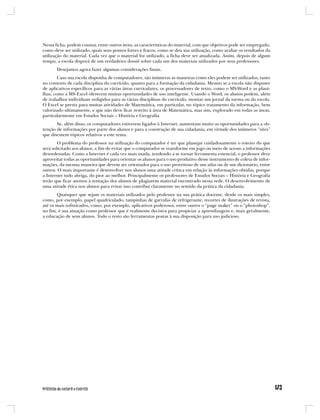 Nessa ficha, podem constar, entre outros itens, as características do material, com que objetivos pode ser empregado,
como deve ser utilizado, quais seus pontos fortes e fracos, como se deu sua utilização, como avaliar os resultados da
utilização do material. Cada vez que o material for utilizado, a ficha deve ser atualizada. Assim, depois de algum
tempo, a escola disporá de um verdadeiro dossiê sobre cada um dos materiais utilizados por seus professores.
       Desejamos agora fazer algumas considerações finais.
        Caso sua escola disponha de computadores, são inúmeras as maneiras como eles podem ser utilizados, tanto
no contexto de cada disciplina do currículo, quanto para a formação da cidadania. Mesmo se a escola não dispuser
de aplicativos específicos para as várias áreas curriculares, os processadores de texto, como o MS-Word e as plani-
lhas, como a MS-Excel oferecem muitas oportunidades de uso inteligente. Usando o Word, os alunos podem, além
de trabalhos individuais redigidos para as várias disciplinas do currículo, montar um jornal da turma ou da escola.
O Excel se presta para muitas atividades de Matemática, em particular, no tópico tratamento da informação, bem
valorizado ultimamente, e que não deve ficar restrito à área de Matemática, mas sim, explorado em todas as áreas,
particularmente em Estudos Sociais – História e Geografia.
       Se, além disso, os computadores estiverem ligados à Internet, aumentam muito as oportunidades para a ob-
tenção de informações por parte dos alunos e para a construção de sua cidadania, em virtude dos inúmeros “sites”
que discutem tópicos relativos a este tema.
        O problema do professor na utilização do computador é ter que planejar cuidadosamente o roteiro do que
será solicitado aos alunos, a fim de evitar que o computador se transforme em jogo ou meio de acesso a informações
desordenadas. Como a Internet é cada vez mais usada, tendendo a se tornar ferramenta essencial, o professor deve
aproveitar todas as oportunidades para orientar os alunos para o uso produtivo desse instrumento de coleta de infor-
mações, da mesma maneira que devem ser orientados para o uso proveitoso de um atlas ou de um dicionário, entre
outros. O mais importante é desenvolver nos alunos uma atitude crítica em relação às informações obtidas, porque
a Internet tudo abriga, do pior ao melhor. Principalmente os professores de Estudos Sociais – História e Geografia
terão que ficar atentos à tentação dos alunos de plagiarem material encontrado nessa rede. O desenvolvimento de
uma atitude ética nos alunos para evitar isso contribui claramente no sentido da prática da cidadania.
       Quaisquer que sejam os materiais utilizados pelo professor na sua prática docente, desde os mais simples,
como, por exemplo, papel quadriculado, tampinhas de garrafas de refrigerante, recortes de ilustrações de revista,
até os mais sofisticados, como, por exemplo, aplicativos poderosos, entre outros o “page maker” ou o “photoshop”,
no fim, é sua atuação como professor que é realmente decisiva para propiciar a aprendizagem e, mais geralmente,
a educação de seus alunos. Todo o resto são ferramentas postas à sua disposição para uso judicioso.
 