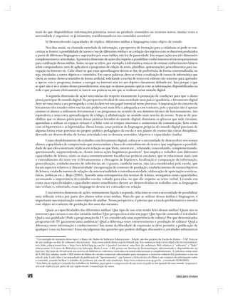 mais do que disponibilizar informações primárias novas ou produzir conteúdos ou recursos novos, muitas vezes a
necessidade é organizar os já existentes, transformando-os em conteúdos acessíveis2.
         b) Desenvolvendo capacidades de réplica: diferentes mídias e linguagens como objeto de estudo
         Nos dias atuais, na chamada sociedade da informação, a perspectiva de formação para a cidadania só pode se con-
cretizar se houver a possibilidade de acesso e uso de diferentes mídias e se a relação dos sujeitos com os discursos produzidos
a partir de diferentes linguagens e suportados por essas mídias, não for de passividade. Isso requer ações em três dimensões
complementares e articuladas. A primeira dimensão de ações diz respeito a possibilitar conhecimentos técnicos/operacionais
para a utilização dessas mídias. Assim, no que se refere, por exemplo, à informática, trata-se de ensinar conhecimentos básicos
sobre computadores, usos de aplicativos e programas de edição de texto, planilhas, apresentações, procedimentos para na-
vegação na Internet etc. Cabe observar que essas aprendizagens devem se dar, de preferência, de forma contextualizada, ou
seja, vinculadas a outros objetivos e conteúdos. Em outras palavras, deve-se evitar a realização de cursos de informática que
visem ao ensino desses conteúdos de forma artificial, solicitando a escrita de textos em editores tão somente para aprender
a operar com o programa, ensinar a navegar na Internet sem ter um objetivo claramente definido etc. Isso porque o que
se quer não é só o ensino desses procedimentos, mas que os alunos possam operar com as informações disponibilizadas na
rede e que possam efetivamente se inserir nas práticas sociais que se realizam nesse mundo digital.
         A segunda dimensão de ações necessárias diz respeito exatamente à promoção de condições para que o aluno
possa participar do mundo digital. Na perspectiva do ideal de uma sociedade mais justa e igualitária, o letramento digital
deve ser uma meta a ser perseguida e a escola deve ter um papel essencial nesse processo. A importação do conceito de
letramento dos estudos sobre escrita não poderia ser mais feliz e adequada a esse contexto, pois a questão não é apenas
ensinar os alunos a utilizarem ferramentas e ou programas no sentido de seu domínio técnico de funcionamento, isto
equivaleria a uma certa aprendizagem do código, à alfabetização no sentido mais restrito do termo. Trata-se de pos-
sibilitar que os alunos participem dessas práticas letradas do mundo digital, dominem os gêneros que nele circulam,
aprendam a utilizar os espaços virtuais e a lidar com os tempos síncronos e assíncronos de comunicação, bem como
com os hipertextos e as hipermídias. Dessa forma, essas práticas de linguagem próprias do mundo digital precisam de
alguma forma estar previstas no projeto político pedagógico da escola e nos planos de ensino das várias disciplinas,
devendo ser desenvolvidas de forma articulada com os demais conteúdos, objetivos e capacidades visados.
        Como desdobramento do trabalho com letramento digital, coloca-se a necessidade de desenvolver nos nossos
alunos, capacidades de compreensão que transcendam a busca do entendimento do texto e que impliquem a possibili-
dade de que eles construam réplicas em relação ao que lêem, ouvem etc., refutando, concordando, complementando,
questionando, surpreendendo-se, dentre outras ações lingüísticas possíveis3. Isso implica o trabalho com diferentes
capacidades de leitura, tanto as mais costumeiramente focadas nas práticas escolares, que se relacionam mais com
o entendimento do texto em si (levantamento e checagem de hipóteses, localização e comparação de informação,
generalização, estabelecimento de inferências etc.) quanto, também outras, não tão consideradas pela escola, que
focam aspectos relativos à ‘discursividade’ (recuperação do contexto de produção, estabelecimento de metas/objetivos
de leitura, estabelecimento de relações de intertextualidade e interdiscursividade, elaboração de apreciações estéticas,
éticas, políticas etc.). Rojo (2004), fazendo uma retrospectiva das teorias de leitura, reorganiza essas capacidades,
acentuando a importância do trabalho escolar voltado para elas, no que diz respeito ao texto verbal. Levando em
conta suas especificidades, capacidades muito semelhantes devem ser desenvolvidas no trabalho com as linguagens
não verbais e, sobretudo, essas linguagens devem ser colocadas em relação.
       Uma terceira dimensão de ações, intimamente ligada à segunda, relaciona-se com a necessidade de possibilitar
uma reflexão crítica por parte dos alunos sobre essas mídias. Mais do que se utilizar dessas mídias e linguagens, é
importante sua tematização como objeto de análise. Nessa perspectiva, é preciso que a escola problematize e envolva
esse objeto no contexto de produção dos usos das mesmas.
       Quais as especificidades das diferentes mídias? Que tipo de uso vem sendo feito dessas mídias? Quais são os
interesses que cercam o uso das variadas mídias? Que perspectivas estão em jogo? Que tipo de conteúdo é veiculado?
Qual a sua qualidade? Pode a programação da TV ser considerada uma experiência de cultura? Por que determinados
programas de TV garantem tanta audiência? Qual a diferença entre entretenimento e produção de cultura? Qual a
diferença entre informação e conhecimento? Em nome da liberdade de expressão se deve permitir a publicação de
qualquer coisa na Internet? Essas são algumas das questões que podem deflagar discussões e atividades substantivas

2
  Um exemplo de iniciativa desse tipo é o Banco de Dados de Softwares Educacionais – Edsoft, um dos projetos da Escola do Futuro – USP. Trata-se
de um catálogo on-line de softwares educacionais - http://www.edsoft.futuro.usp.br/default.asp Nos endereços http://www.ufpel.tche.br/crm/mutirao/
text_links_educacionais.htm e http://www.heliof.hpg.ig.com.br/ é possível encontrar uma lista de endereços Web relativos a “softwares” e “links”
educacionais. O Centro de Referência em Educação Mario Covas - CRE possui um Sistema de Documentação, informatizado e disponibilizado na
Internet. São mais de 40 mil itens nos acervos da biblioteca e videoteca, centrados em temas educacionais e complementares. A videoteca reúne mais
de 6.300 fitas seladas, sendo 1.000 títulos de filmes do circuito comercial, selecionados para enriquecer o universo cultural dos professores e uso em
sala de aula. Cada vídeo é acompanhado da publicação de “Apontamentos”, que fornece a ficha técnica do filme e um conjunto de informações sobre
o conteúdo, visando facilitar o trabalho do professor em sala de aula (endereço: http://www.crmariocovas.sp.gov.br , consultado 03/06/2005).
3
  Essa idéia de replicar é oriunda dos trabalhos de Bakthin, para quem a compreensão de um texto só pode se dar quando há uma atitude ‘responsiva’
ativa (de replicar) por parte de um sujeito frente à enunciação de outro.
 