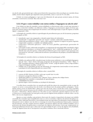 em sala de aula, que permitirão que o aluno possa desenvolver uma postura crítica em relação aos conteúdos dessas
mídias, mesmo diante daquelas que imprimem maior passividade, como é o caso da TV e do rádio.
        O ideal, em termos pedagógicos, é que essas três dimensões de ação possam acontecer juntas, de forma
articulada e transversal ao currículo. Mas como fazer isso?



       5.5.2. O que e como trabalhar com outras mídias e linguagens na sala de aula?
        Com relação aos tipos de conteúdos a serem trabalhados, ao discorrermos sobre as razões que sustentam a
idéia de que a escola deve trabalhar com diferentes mídias e linguagens, já mencionamos alguns, de forma que,
nesse item, faremos apenas uma reorganização dos mesmos e uma subcategorização, no que diz respeito ao mundo
digital – computador e Web.
       a) Exemplos de conteúdos relativos à aprendizagem de procedimentos para uso de ferramentas, programas
e para navegação na Web:

       • entendendo o que é um computador e obtendo noções básicas de informática;
       • ‘inicializando’ o computador, operando com “mouse” e teclado, conhecendo comandos básicos;
       • conhecendo procedimentos comuns – salvar e abrir arquivos; organizar os arquivos em pastas; imprimir,
         compreender as janelas e o trabalho com múltiplas janelas;
       • conhecendo e utilizando aplicativos – editor de textos, planilhas, apresentação, gerenciador de
         arquivos etc.;
       • conectando na rede: conhecendo navegadores, os componentes de uma página Web, entendendo a lógica
         dos endereços eletrônicos e as formas de organização de “sites”, conhecendo programas de “e-mail” e
         obtendo uma conta dos mesmos, conhecendo procedimentos para enviar arquivos e para gerenciar uma
         caixa postal ou “web-mail”, conhecendo ferramentas e procedimentos de pesquisa, acessando bibliotecas
         virtuais etc.;

       b) Exemplos de conteúdos relativos ao domínio das formas de participação na Web:

       • trabalho com ambientes Web, com gêneros que circulam nesses ambientes e com as múltiplas linguagens:
         tipos de “sites”, “chats”, fóruns, bate-papo, programas de mensagens instantâneas, “orkut”, “blog”, “e-
         mail”, formulário eletrônico, cadastro, perfil, notícia “on-line”, artigo de opinião, crônica, artigo científico,
         artigo de divulgação científica, “e-book” etc.;
       • trabalho com as capacidades de busca de informação, de compreensão (mencionadas no item anterior)
         e produção de textos disponibilizados em contexto Web.

       c) Exemplos de conteúdos relativos à reflexão sobre o mundo Web:

       •   contexto da Web: histórico da Web e ações que se pode fazer via rede;
       •   interesses e perspectivas diversos na Web;
       •   significados políticos e econômicos dos “softwares” livres e abertura dos códigos fontes;
       •   propriedade dos conteúdos x comunidades de aprendizagem;
       •   confiabilidade dos dados;
       •   questões legais e éticas envolvidas na veiculação de informação.

       A escolha desses conteúdos deve ser pautada pelo perfil dos alunos da comunidade escolar, no que diz
respeito ao acesso a essas práticas fora da escola e aos demais itens do projeto político pedagógico. Assim,
quanto menos acesso ao mundo Web o aluno tiver fora da escola, mais a escola deve trazer esses conteúdos
para dentro dela e pensar em parcerias de trabalho com outras instituições pertencentes à comunidade da qual
faz parte – ‘infocentros’, oficinas culturais etc. Em todos os casos, entretanto, questões relativas aos itens (b) e
(c) merecem ser transformados em tema pela escola, pois de alguma forma propõem a reflexão sobre o uso da
Web e não seu uso simplesmente.
       Quanto ao como trabalhar, uma primeira observação diz respeito à importância de propor um trabalho
articulado dos conteúdos aqui exemplificados entre si e com os conteúdos e objetivos das demais disciplinas cur-
riculares. Assim, ainda que possa haver a necessidade de que um especialista em informática esteja trabalhando
diretamente com os alunos, esse não deve se restringir ao ensino de procedimentos básicos para o manuseio
das ferramentas, mas deve sempre procurar ampliar o letramento digital, devendo também trabalhar com os
professores das demais disciplinas para a consecução dos objetivos das mesmas. Cursos que simplesmente en-
sinam procedimentos técnicos que o aluno não terá oportunidade de pôr a serviço de alguma outra finalidade,
ou que de alguma forma não se incorporem à sua prática cotidiana, têm se mostrado inócuos.
 