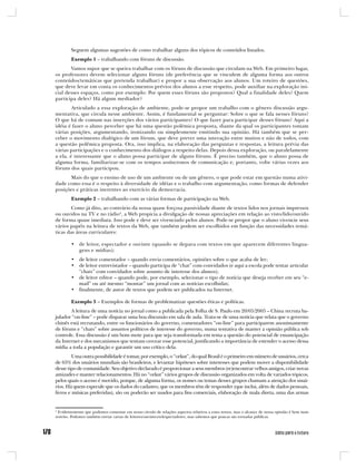 Seguem algumas sugestões de como trabalhar alguns dos tópicos de conteúdos listados.
        Exemplo 1 – trabalhando com fóruns de discussão.
       Vamos supor que se queira trabalhar com os fóruns de discussão que circulam na Web. Em primeiro lugar,
os professores devem selecionar alguns fóruns (de preferência que se vinculem de alguma forma aos outros
conteúdos/temáticas que pretenda trabalhar) e propor a sua observação aos alunos. Um roteiro de questões,
que deve levar em conta os conhecimentos prévios dos alunos a esse respeito, pode auxiliar na exploração ini-
cial desses espaços, como por exemplo: Por quem esses fóruns são propostos? Qual a finalidade deles? Quem
participa deles? Há algum mediador?
        Articulado a essa exploração de ambiente, pode-se propor um trabalho com o gênero discussão argu-
mentativa, que circula nesse ambiente. Assim, é fundamental se perguntar: Sobre o que se fala nesses fóruns?
O que há de comum nas inserções dos vários participantes? O que fazer para participar desses fóruns? Aqui a
idéia é fazer o aluno perceber que há uma questão polêmica proposta, diante da qual os participantes tomam
várias posições, argumentando, ironizando ou simplesmente emitindo sua opinião. Há também que se per-
ceber o movimento dialógico de um fórum, que deve prever uma interação entre muitos e não de todos, com
a questão polêmica proposta. Ora, isso implica, na elaboração das perguntas e respostas, a leitura prévia das
várias participações e o conhecimento dos diálogos a respeito delas. Depois dessa exploração, ou paralelamente
a ela, é interessante que o aluno possa participar de alguns fóruns. É preciso também, que o aluno possa de
alguma forma, familiarizar-se com os tempos assíncronos de comunicação e, portanto, volte várias vezes aos
fóruns dos quais participou.
      Mais do que o ensino de uso de um ambiente ou de um gênero, o que pode estar em questão numa ativi-
dade como essa é o respeito à diversidade de idéias e o trabalho com argumentação, como formas de defender
posições e práticas inerentes ao exercício da democracia.
        Exemplo 2 – trabalhando com as várias formas de participação na Web.
        Como já dito, ao contrário da nossa quase forçosa passividade diante de textos lidos nos jornais impressos
ou ouvidos na TV e no rádio4, a Web propicia a divulgação de nossas apreciações em relação ao visto/lido/ouvido
de forma quase imediata. Isso pode e deve ser vivenciado pelos alunos. Pode-se propor que o aluno vivencie seus
vários papéis na leitura de textos da Web, que também podem ser escolhidos em função das necessidades temá-
ticas das áreas curriculares:

        • de leitor, espectador e ouvinte (quando se depara com textos em que aparecem diferentes lingua-
          gens e mídias);
        • de leitor comentador – quando envia comentários, opiniões sobre o que acaba de ler;
        • de leitor entrevistador – quando participa de “chat” com convidados (e aqui a escola pode tentar articular
          “chats” com convidados sobre assunto de interesse dos alunos);
        • de leitor editor – quando pode, por exemplo, selecionar o tipo de notícia que deseja receber em seu “e-
          mail” ou até mesmo “montar” um jornal com as notícias escolhidas;
        • finalmente, de autor de textos que podem ser publicados na Internet.

        Exemplo 3 – Exemplos de formas de problematizar questões éticas e políticas.
       A leitura de uma notícia no jornal como a publicada pela Folha de S. Paulo em 20/05/2005 – China recruta ba-
julador “on-line” – pode disparar uma boa discussão em sala de aula. Trata-se de uma notícia que relata que o governo
chinês está recrutando, entre os funcionários do governo, comentadores “on-line” para participarem anonimamente
de fóruns e “chats” sobre assuntos políticos de interesse do governo, numa tentativa de manter a opinião pública sob
controle. Essa discussão é um bom mote para que seja transformada em tema a questão do potencial de emancipação
da Internet e dos mecanismos que tentam cercear esse potencial, justificando a importância de estender o acesso dessa
mídia a toda a população e garantir um uso crítico dela.
         Uma outra possibilidade é tomar, por exemplo, o “orkut”, do qual Brasil é o primeiro em número de usuários, cerca
de 65% dos usuários mundiais são brasileiros, e levantar hipóteses sobre interesses que podem mover a disponibilidade
desse tipo de comunidade. Seu objetivo declarado é proporcionar a seus membros (re)encontrar velhos amigos, criar novas
amizades e manter relacionamentos. Há no “orkut” vários grupos de discussão organizados em volta de variados tópicos,
pelos quais o acesso é movido, porque, de alguma forma, os nomes ou temas desses grupos chamam a atenção dos usuá-
rios. Há quem especule que os dados do cadastro, que os membros têm de responder (que inclui, além de dados pessoais,
livros e músicas preferidas), são ou poderão ser usados para fins comerciais, elaboração de mala direta, uma das armas


4
 Evidentemente que podemos comentar em nosso círculo de relações aspectos relativos a esses textos, mas o alcance de nossa opinião é bem mais
restrito. Podemos também enviar cartas de leitores/ouvintes/telespectadores, mas sabemos que poucas são tornadas públicas.
 