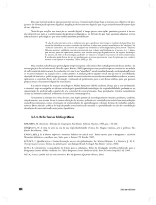 Para que iniciativas desse tipo possam ter sucesso, é imprescindível que haja a inserção nos objetivos de pro-
gramas de formação de questões ligadas à ampliação do letramento digital e que se garantam formas de consecução
desses objetivos.
       Mais do que ampliar sua inserção no mundo digital, a longo prazo, essas ações precisam garantir a forma-
ção do professor para a transformação das práticas pedagógicas, na direção do que hoje apontam algumas teorias
educacionais e psicológicas, que essas mídias também possibilitam:

                      “A sala de aula interativa seria o ambiente em que o professor interrompe a tradição do falar/ditar, dei-
                      xando de identificar-se como o contador de histórias, e adota uma postura semelhante a do “designer” de
                      “software” interativo. Ele constrói um conjunto de territórios a serem explorados pelos alunos e disponi-
                      biliza co-autoria e múltiplas conexões, permitindo que o aluno também faça por si mesmo. (...) O aluno,
                      por sua vez, passa de espectador passivo a ator situado num jogo de preferências, de opções, de desejos,
                      de amores, de ódios e de estratégias, podendo ser emissor e receptor no processo de intercompreensão.
                      E a educação pode deixar de ser um produto para se tornar processo de troca de ações que cria conheci-
                      mentos e não apenas os reproduz” (Silva, 2002, p. 23).


        Para concluir, vale destacar que há algum tempo está posta a discussão sobre o duplo potencial dessas mídias – de
emancipação e de exclusão social. Petrella (apud Kóvacs, 2002) aponta para um paradoxo que se constitui na sociedade
de valorização da informação e do conhecimento, que é um “apartheid” social mundial, baseado na desigualdade entre
os recursos humanos na relação com o conhecimento. A mudança desse quadro social, que já vem se consolidando,
depende de iniciativas políticas que garantam desde recursos materiais nas escolas ou comunidades escolares, acessos,
aplicativos e conteúdos livres até a formação continuada de professores para o uso dessas mídias, para que possam
proporcionar o letramento digital de seus alunos.
       Em outros tempos de avanços tecnológicos, Walter Benjamin (1936) analisou a força que a arte (sobretudo,
o cinema), cujo acesso pôde ser democratizado pela possibilidade tecnológica de reprodutibilidade, poderia ter na
organização do proletariado, a partir de seu potencial de conscientização. Suas postulações teóricas sucumbiram
diante da indústria cultural, sobretudo da indústria cinematográfica.
        Novamente a história nos coloca frente a um duplo potencial tecnologicamente situado: podemos, também,
simplesmente, nos render frente à comercialização de acessos, aplicativos e conteúdos ou resistir buscando soluções
mais democratizantes, como a formação de comunidades de aprendizagens e demais formas de trabalhos colabo-
rativos. Dessa decisão política de hoje depende nossa história de amanhã e a possibilidade ou não de consolidação
dos ideais de uma sociedade mais justa e igualitária.



       5.5.4. Referências bibliográficas

BAKHTIN, M. Marxismo e Filosofia da Linguagem. São Paulo: Editora Hucitec, 1997, pp. 131-132.
BENJAMIN, W. A obra de arte na era de sua reprodutibilidade técnica. In: Magia e técnica, arte e política. São
Paulo: Brasiliense, 1986.
CARVALHO, J. B. P. Outros impressos e materiais didáticos em sala de aula. Texto escrito para o Programa 4 da Série
Materiais didáticos - escolha e uso. Salto para o Futuro/ TV Escola, 2005.
KÓVACS, I. Qualificações e Ensino/Formação na era da globalização. In: Scherer-Warren, I. e Ferreira, J. M. C.
Transformações sociais e dilemas da globalização: um diálogo Brasil-Portugal. São Paulo: Cortez, 2002.
ROJO, R. Letramento e capacidades de leitura para a cidadania. Texto de divulgação científica elaborado para o
Programa Ensino Médio em Rede. In: CD do Programa Ensino Médio em Rede, Rede do Saber/Cenp/SEE-SP 2004.
                                                                                                   ,
SILVA, Marco. (2000) Sala de aula interativa. Rio de Janeiro: Quartet editora, 2002.
 