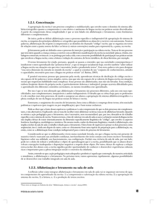 1.2.1. Conceituação
        A apropriação da escrita é um processo complexo e multifacetado, que envolve tanto o domínio do sistema alfa-
bético/ortográfico quanto a compreensão e o uso efetivo e autônomo da língua escrita em práticas sociais diversificadas.
A partir da compreensão dessa complexidade é que se tem falado em alfabetização e letramento, como fenômenos
diferentes e complementares.
         De início, pode-se definir alfabetização como o processo específico e indispensável de apropriação do sistema de
escrita, a conquista dos princípios alfabético e ortográfico que possibilitem ao aluno ler e escrever com autonomia. Noutras
palavras, alfabetização diz respeito à compreensão e ao domínio do chamado “código” escrito, que se organiza em torno
de relações entre a pauta sonora da fala e as letras (e outras convenções) usadas para representá-la, a pauta, na escrita.
       Já letramento pode ser definido como o processo de inserção e participação na cultura escrita. Trata-se de um processo
que tem início quando a criança começa a conviver com as diferentes manifestações da escrita na sociedade (placas, rótulos, em-
balagens comerciais, revistas etc.) e se prolonga por toda a vida, com a crescente possibilidade de participação nas práticas sociais
que envolvem a língua escrita, como a leitura e redação de contratos, de livros científicos, de obras literárias, por exemplo.
        O termo letramento foi criado, portanto, quando se passou a entender, que nas sociedades contemporâneas é
insuficiente o mero aprendizado das “primeiras letras”, e que se integrar socialmente hoje, envolve também “saber utilizar
a língua escrita nas situações em que esta é necessária, lendo e produzindo textos”. Essa nova palavra veio para designar
“essa nova dimensão da entrada no mundo da escrita”, a qual se constitui de um “conjunto de conhecimentos, atitudes
e capacidades, necessário para usar a língua em práticas sociais” (cf. Batista, 2003).
        É possível encontrar pessoas que passaram pela escola, aprenderam técnicas de decifração do código escrito e
são capazes de ler palavras e textos simples, curtos, mas que não são capazes de se valerem da língua escrita em situações
sociais que requeiram habilidades mais complexas. Essas pessoas são alfabetizadas, mas não são letradas. Essa condição,
embora freqüente dentro da própria escola, é particularmente dolorosa e indesejável, porque acarreta dificuldades para
o aprendizado dos diferentes conteúdos curriculares, ou mesmo inviabiliza esse aprendizado.
        Por isso é que se tem afirmado que alfabetização e letramento são processos diferentes, cada um com suas espe-
cificidades, mas complementares, inseparáveis e ambos indispensáveis. O desafio que se coloca hoje para os professores
é o de conciliar esses dois processos, de modo a assegurar aos alunos a apropriação do sistema alfabético/ortográfico e a
plena condição de uso da língua nas práticas sociais de leitura e escrita.
      Entretanto, o surgimento do conceito de letramento, bem como a difusão e o emprego desse termo, têm suscitado
polêmicas e equívocos (por exagero ou por simplificação), que é bom tentar esclarecer.
         Pode-se dizer que a fonte desses equívocos e polêmicas é a não compreensão de que os dois processos são complemen-
tares, e não alternativos. Explicando: não se trata de escolher entre alfabetizar ou letrar, trata-se de alfabetizar letrando. Quando
se orienta a ação pedagógica para o letramento, não é necessário, nem recomendável, que, por isso, descuide-se do trabalho
específico com o sistema de escrita. Noutros termos, o fato de valorizar em sala de aula os usos e as funções sociais da língua escrita
não implica deixar de tratar sistematicamente da dimensão especificamente lingüística do “código”, que envolve os aspectos
fonéticos, fonológicos, morfológicos e sintáticos. Do mesmo modo, cuidar da dimensão lingüística, visando à alfabetização, não
implica excluir da sala de aula o trabalho voltado para o letramento. Outra fonte de equívocos é pensar os dois processos como
seqüenciais, isto é, vindo um depois do outro, como se o letramento fosse uma espécie de preparação para a alfabetização, ou,
então, como se a alfabetização fosse condição indispensável para o início do processo de letramento.
         Considerando-se que os alfabetizandos vivem numa sociedade letrada, em que a língua escrita está presente de
maneira visível e marcante nas atividades cotidianas, inevitavelmente eles terão contato com textos escritos e formularão
hipóteses sobre sua utilidade, seu funcionamento, sua configuração. Excluir essa vivência da sala de aula, por um lado,
pode ter o efeito de reduzir e artificializar o objeto de aprendizagem que é a escrita, possibilitando que os alunos desen-
volvam concepções inadequadas e disposições negativas a respeito desse objeto. Por outro, deixar de explorar a relação
extra-escolar dos alunos com a escrita significa perder oportunidades de conhecer e desenvolver experiências culturais
ricas e importantes para a plena integração social e o exercício da cidadania.
       Assim, entende-se que a ação pedagógica mais adequada e produtiva é aquela que contempla, de maneira articulada
e simultânea, a alfabetização e o letramento. No próximo item, vamos apresentar, rapidamente, algumas possibilidades
de se desenvolver esse trabalho integrado em sala de aula.



          1.2.2. Alfabetização e letramento na sala de aula
       A reflexão sobre como integrar alfabetização e letramento em sala de aula vai se organizar em torno de qua-
tro componentes do aprendizado da escrita: 1) a compreensão e valorização da cultura escrita; 2) a apropriação do
sistema de escrita; 3) a leitura; e, 4) a produção de textos escritos.


*Esse texto se integra ao boletim da série “Alfabetização, leitura e escrita”, março/2004.
 