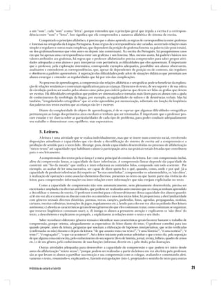 a um “som”, cada “som” a uma “letra”, porque entendeu que o princípio geral que regula a escrita é a correspon-
dência entre “som” e “letra”. Isso significa que ela compreendeu a natureza alfabética do sistema de escrita.
        Conquistado o princípio alfabético, é preciso que o aluno aprenda as regras de correspondência entre grafemas
e fonemas na ortografia da Língua Portuguesa. Essas regras de correspondência são variadas, ocorrendo relações mais
simples e regulares e outras mais complexas, que dependem da posição do grafema/fonema na palavra (são posicionais),
ou dos grafemas/fonemas que vêm antes ou depois (são contextuais). Na escrita do Português, há pouquíssimos casos
em que há apenas uma correspondência entre um grafema e um fonema. Mas, mesmo assim, há padrões básicos nos
valores atribuídos aos grafemas, há regras que o professor alfabetizador precisa compreender para saber propor ativi-
dades adequadas a seus alunos e para interpretar com pertinência as dificuldades que eles apresentam. É importante
que o professor, pela exploração sistemática, contrapondo exemplos adequados, possibilite aos alunos observarem,
analisarem e entenderem as correspondências, que, apesar de dependentes de posição ou de contexto, são regulares
e obedecem a padrões apreensíveis. A superação das dificuldades pode advir de situações didáticas que permitam aos
alunos enxergar e entender as regularidades que há por trás das complicações.
        No processo de aprendizagem, a compreensão das relações alfabéticas e ortográficas pode se beneficiar da explora-
ção de relações semânticas e contextuais significativas para as crianças. Elementos do texto, de seu suporte e de sua esfera
de circulação podem ser usados pelos alunos como pistas para inferir palavras que devem ser lidas ou grafias que devem
ser escritas. Há dificuldades ortográficas que podem ser sistematizadas e tornadas mais fáceis para os alunos com a ajuda
de conhecimentos da morfologia da língua, por exemplo, as regularidades de sufixos e de desinências verbais. Mas há
também, “irregularidades ortográficas” que só serão aprendidas por memorização, sobretudo em função da freqüência
das palavras nos textos escritos que as crianças vão ler e escrever.
       Diante da complexidade do objeto de aprendizagem, é de se esperar que algumas dificuldades ortográficas
permaneçam ao longo dos primeiros anos escolares e tenham que ser retomadas. É importante que o professor pro-
cure estudar e ter clareza sobre as particularidades de cada tipo de problema, para poder conduzir adequadamente
seu trabalho e dimensionar com equilíbrio, suas expectativas.


        3. Leitura.
        A leitura é uma atividade que se realiza individualmente, mas que se insere num contexto social, envolvendo
disposições atitudinais e capacidades que vão desde a decodificação do sistema de escrita até a compreensão e a
produção de sentido para o texto lido. Abrange, pois, desde capacidades desenvolvidas no processo de alfabetização
“stricto sensu” até capacidades que habilitam o aluno à participação ativa nas práticas sociais letradas que contribuem
para o seu letramento.
         A compreensão dos textos pela criança é a meta principal do ensino da leitura. Ler com compreensão inclui,
além da compreensão linear, a capacidade de fazer inferências. A compreensão linear depende da capacidade de
construir um “fio da meada” que unifica e inter-relaciona os conteúdos lidos, compondo um todo coerente. Por
exemplo, ao acabar de ler uma narrativa, ser capaz de dizer quem fez o quê, quando, como, onde e por quê. Já a
capacidade de produzir inferências diz respeito ao “ler nas entrelinhas”, compreender os subentendidos, os ‘não ditos’,
à realização de operações como associar elementos diversos, presentes no texto ou que fazem parte das vivências do
leitor, para compreender informações ou inter-relações entre informações que não estejam explicitadas no texto.
        Como a capacidade de compreensão não vem automaticamente, nem plenamente desenvolvida, precisa ser
exercitada e ampliada em diversas atividades, que podem ser realizadas antes mesmo que as crianças tenham aprendido
a decodificar o sistema de escrita. O professor contribui para o desenvolvimento dessa capacidade dos alunos quando:
a) lê em voz alta e comenta ou discute com eles os conteúdos e usos dos textos lidos; b) proporciona a eles familiaridade
com gêneros textuais diversos (histórias, poemas, trovas, canções, parlendas, listas, agendas, propagandas, notícias,
cartazes, receitas culinárias, instruções de jogos, regulamentos etc.), lendo para eles em voz alta ou pedindo-lhes leitura
autônoma; c) aborda as características gerais desses gêneros (do que eles costumam tratar, como costumam se organizar,
que recursos lingüísticos costumam usar); e, d) instiga os alunos a prestarem atenção e explicarem os ‘não ditos’ do
texto, a descobrirem e explicarem os porquês, a explicitarem as relações entre o texto e seu título.
         Saber reconhecer diferentes gêneros textuais e identificar suas características gerais favorece bastante o trabalho de
compreensão, porque orienta, adequadamente as expectativas do leitor diante do texto. O professor contribui para isso
quando propõe, antes da leitura, perguntas que suscitam a elaboração de hipóteses interpretativas, que serão verificadas
(confirmadas ou não) durante e depois da leitura: “de que assunto trata esse texto?”, “é uma história?”, “é uma notícia?”, “é
triste?”, “é engraçado?”, “o que vai acontecer?”. Até o leitor iniciante pode tentar adivinhar o que o texto diz, pela suposição
de que alguma coisa está escrita, pelo conhecimento do seu suporte (livro de história, jornal, revista, folheto, quadro de avisos
etc.) e de seu gênero, pelo conhecimento de suas funções (informar, divertir etc.), pelo título, pelas ilustrações.
        Outras atividades adequadas para desenvolver a capacidade de compreensão e que podem ter início desde
antes da alfabetização “stricto sensu”, “porque podem ser realizadas a partir da leitura em voz alta feita pelo professor,
são as que levam os alunos a partilhar sua emoção e sua compreensão com os colegas, avaliando e comentando afeti-
vamente o texto, resumindo-o, explicando-o, fazendo extrapolações (isto é, projetando o sentido do texto para outras
 